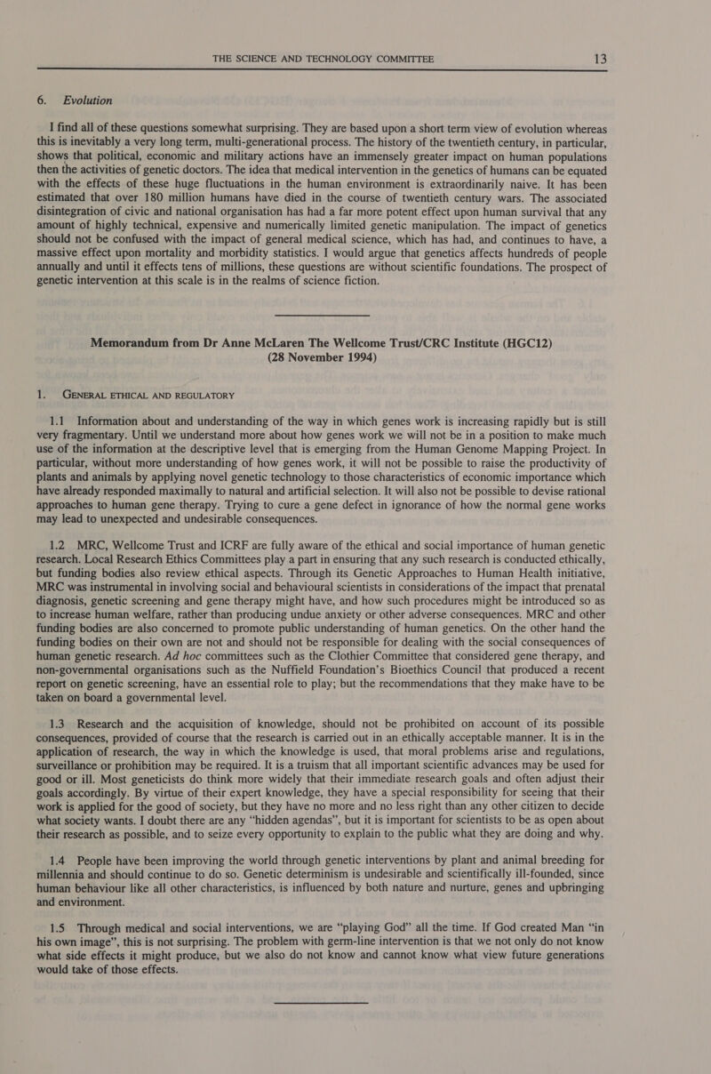  6. Evolution I find all of these questions somewhat surprising. They are based upon a short term view of evolution whereas this is inevitably a very long term, multi-generational process. The history of the twentieth century, in particular, shows that political, economic and military actions have an immensely greater impact on human populations then the activities of genetic doctors. The idea that medical intervention in the genetics of humans can be equated with the effects of these huge fluctuations in the human environment is extraordinarily naive. It has been estimated that over 180 million humans have died in the course of twentieth century wars. The associated disintegration of civic and national organisation has had a far more potent effect upon human survival that any amount of highly technical, expensive and numerically limited genetic manipulation. The impact of genetics should not be confused with the impact of general medical science, which has had, and continues to have, a massive effect upon mortality and morbidity statistics. I would argue that genetics affects hundreds of people annually and until it effects tens of millions, these questions are without scientific foundations. The prospect of genetic intervention at this scale is in the realms of science fiction. Memorandum from Dr Anne McLaren The Wellcome Trust/CRC Institute (HGC12) (28 November 1994) 1. GENERAL ETHICAL AND REGULATORY 1.1 Information about and understanding of the way in which genes work is increasing rapidly but is still very fragmentary. Until we understand more about how genes work we will not be in a position to make much use of the information at the descriptive level that is emerging from the Human Genome Mapping Project. In particular, without more understanding of how genes work, it will not be possible to raise the productivity of plants and animals by applying novel genetic technology to those characteristics of economic importance which have already responded maximally to natural and artificial selection. It will also not be possible to devise rational approaches to human gene therapy. Trying to cure a gene defect in ignorance of how the normal gene works may lead to unexpected and undesirable consequences. 1.2 MRC, Wellcome Trust and ICRF are fully aware of the ethical and social importance of human genetic research. Local Research Ethics Committees play a part in ensuring that any such research is conducted ethically, but funding bodies also review ethical aspects. Through its Genetic Approaches to Human Health initiative, MRC was instrumental in involving social and behavioural scientists in considerations of the impact that prenatal diagnosis, genetic screening and gene therapy might have, and how such procedures might be introduced so as to increase human welfare, rather than producing undue anxiety or other adverse consequences. MRC and other funding bodies are also concerned to promote public understanding of human genetics. On the other hand the funding bodies on their own are not and should not be responsible for dealing with the social consequences of human genetic research. Ad hoc committees such as the Clothier Committee that considered gene therapy, and non-governmental organisations such as the Nuffield Foundation’s Bioethics Council that produced a recent report on genetic screening, have an essential role to play; but the recommendations that they make have to be taken on board a governmental level. 1.3. Research and the acquisition of knowledge, should not be prohibited on account of its possible consequences, provided of course that the research is carried out in an ethically acceptable manner. It is in the application of research, the way in which the knowledge is used, that moral problems arise and regulations, surveillance or prohibition may be required. It is a truism that all important scientific advances may be used for good or ill. Most geneticists do think more widely that their immediate research goals and often adjust their goals accordingly. By virtue of their expert knowledge, they have a special responsibility for seeing that their work is applied for the good of society, but they have no more and no less right than any other citizen to decide what society wants. I doubt there are any “hidden agendas’, but it is important for scientists to be as open about their research as possible, and to seize every opportunity to explain to the public what they are doing and why. 1.4 People have been improving the world through genetic interventions by plant and animal breeding for millennia and should continue to do so. Genetic determinism is undesirable and scientifically ill-founded, since human behaviour like all other characteristics, is influenced by both nature and nurture, genes and upbringing and environment. 1.5 Through medical and social interventions, we are “playing God” all the time. If God created Man “in his own image”, this is not surprising. The problem with germ-line intervention is that we not only do not know what side effects it might produce, but we also do not know and cannot know what view future generations would take of those effects.