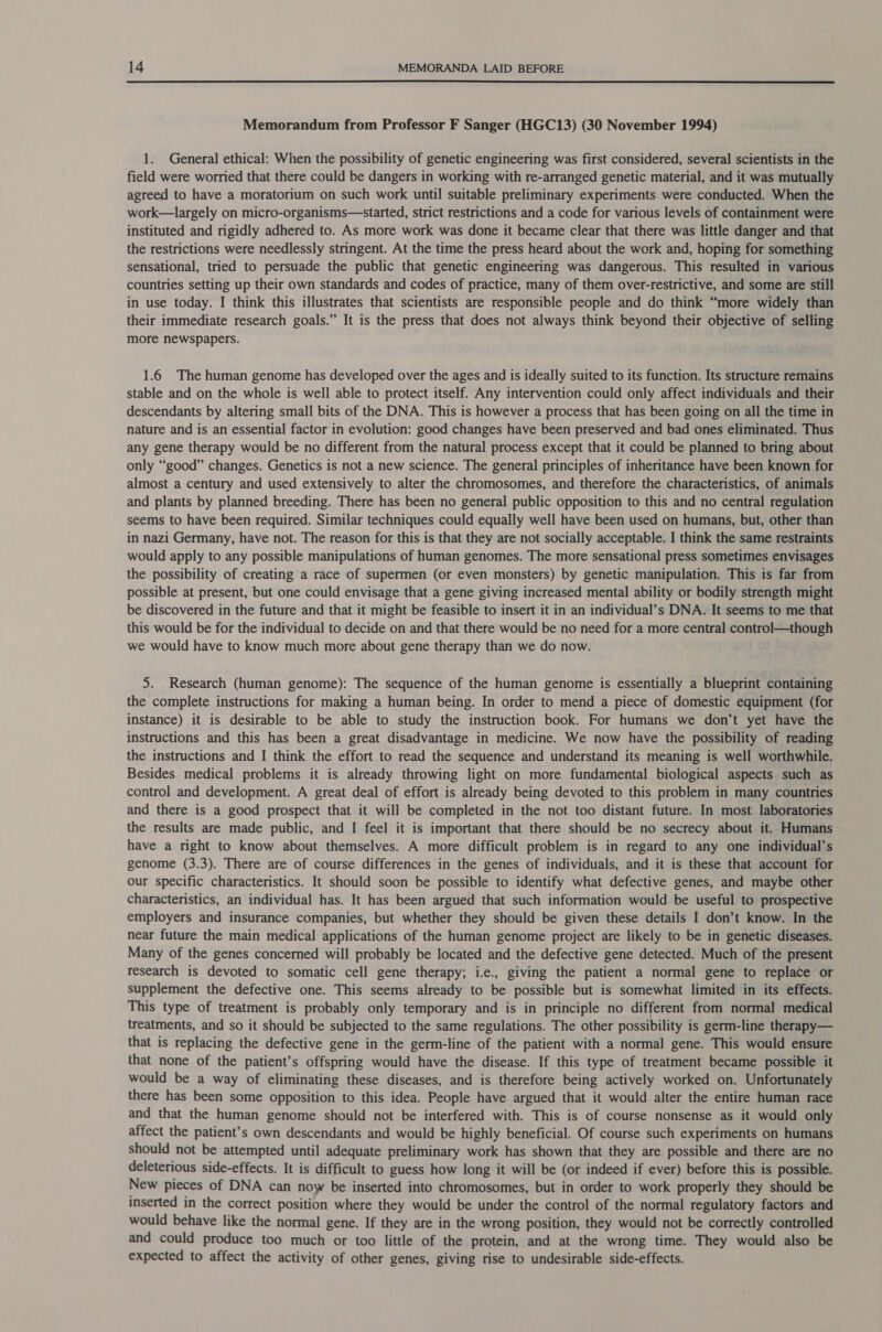  Memorandum from Professor F Sanger (HGC13) (30 November 1994) 1. General ethical: When the possibility of genetic engineering was first considered, several scientists in the field were worried that there could be dangers in working with re-arranged genetic material, and it was mutually agreed to have a moratorium on such work until suitable preliminary experiments were conducted. When the work—largely on micro-organisms—started, strict restrictions and a code for various levels of containment were instituted and rigidly adhered to. As more work was done it became clear that there was little danger and that the restrictions were needlessly stringent. At the time the press heard about the work and, hoping for something sensational, tried to persuade the public that genetic engineering was dangerous. This resulted in various countries setting up their own standards and codes of practice, many of them over-restrictive, and some are still in use today. I think this illustrates that scientists are responsible people and do think “more widely than their immediate research goals.” It is the press that does not always think beyond their objective of selling more newspapers. 1.6 The human genome has developed over the ages and is ideally suited to its function. Its structure remains stable and on the whole is well able to protect itself. Any intervention could only affect individuals and their descendants by altering small bits of the DNA. This is however a process that has been going on all the time in nature and is an essential factor in evolution: good changes have been preserved and bad ones eliminated. Thus any gene therapy would be no different from the natural process except that it could be planned to bring about only “good” changes. Genetics is not a new science. The general principles of inheritance have been known for almost a century and used extensively to alter the chromosomes, and therefore the characteristics, of animals and plants by planned breeding. There has been no general public opposition to this and no central regulation seems to have been required. Similar techniques could equally well have been used on humans, but, other than in nazi Germany, have not. The reason for this is that they are not socially acceptable. I think the same restraints would apply to any possible manipulations of human genomes. The more sensational press sometimes envisages the possibility of creating a race of supermen (or even monsters) by genetic manipulation. This is far from possible at present, but one could envisage that a gene giving increased mental ability or bodily strength might be discovered in the future and that it might be feasible to insert it in an individual’s DNA. It seems to me that this would be for the individual to decide on and that there would be no need for a more central control—though we would have to know much more about gene therapy than we do now. 5. Research (human genome): The sequence of the human genome is essentially a blueprint containing the complete instructions for making a human being. In order to mend a piece of domestic equipment (for instance) it is desirable to be able to study the instruction book. For humans we don’t yet have the instructions and this has been a great disadvantage in medicine. We now have the possibility of reading the instructions and I think the effort to read the sequence and understand its meaning is well worthwhile. Besides medical problems it is already throwing light on more fundamental biological aspects such as control and development. A great deal of effort is already being devoted to this problem in many countries and there is a good prospect that it will be completed in the not too distant future. In most laboratories the results are made public, and I feel it is important that there should be no secrecy about it. Humans have a right to know about themselves. A more difficult problem is in regard to any one individual’s genome (3.3). There are of course differences in the genes of individuals, and it is these that account for our specific characteristics. It should soon be possible to identify what defective genes, and maybe other characteristics, an individual has. It has been argued that such information would be useful to prospective employers and insurance companies, but whether they should be given these details I don’t know. In the near future the main medical applications of the human genome project are likely to be in genetic diseases. Many of the genes concerned will probably be located and the defective gene detected. Much of the present research is devoted to somatic cell gene therapy; i.e., giving the patient a normal gene to replace or supplement the defective one. This seems already to be possible but is somewhat limited in its effects. This type of treatment is probably only temporary and is in principle no different from normal medical treatments, and so it should be subjected to the same regulations. The other possibility is germ-line therapy— that is replacing the defective gene in the germ-line of the patient with a normal gene. This would ensure that none of the patient’s offspring would have the disease. If this type of treatment became possible it would be a way of eliminating these diseases, and is therefore being actively worked on. Unfortunately there has been some opposition to this idea. People have argued that it would alter the entire human race and that the human genome should not be interfered with. This is of course nonsense as it would only affect the patient’s own descendants and would be highly beneficial. Of course such experiments on humans should not be attempted until adequate preliminary work has shown that they are possible and there are no deleterious side-effects. It is difficult to guess how long it will be (or indeed if ever) before this is possible. New pieces of DNA can now be inserted into chromosomes, but in order to work properly they should be inserted in the correct position where they would be under the control of the normal regulatory factors and would behave like the normal gene. If they are in the wrong position, they would not be correctly controlled and could produce too much or too little of the protein, and at the wrong time. They would also be expected to affect the activity of other genes, giving rise to undesirable side-effects.