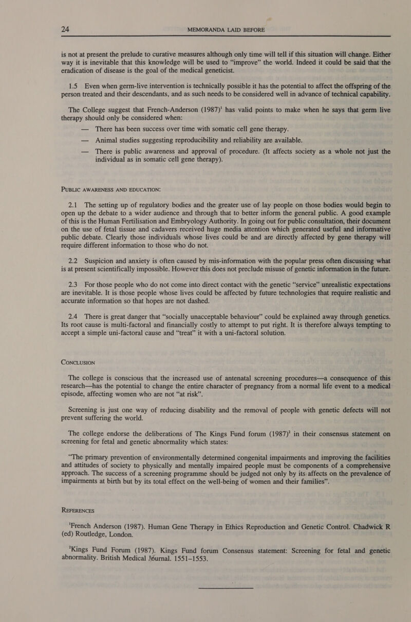  is not at present the prelude to curative measures although only time will tell if this situation will change. Either way it is inevitable that this knowledge will be used to “improve” the world. Indeed it could be said that the eradication of disease is the goal of the medical geneticist. 1.5 Even when germ-live intervention is technically possible it has the potential to affect the offspring of the person treated and their descendants, and as such needs to be considered well in advance of technical capability. The College suggest that French-Anderson (1987)' has valid points to make when he says that germ live therapy should only be considered when: — There has been success over time with somatic cell gene therapy. — Animal studies suggesting reproducibility and reliability are available. — There is public awareness and approval of procedure. (It affects society as a whole not just the individual as in somatic cell gene therapy). PUBLIC AWARENESS AND EDUCATION: 2.1 The setting up of regulatory bodies and the greater use of lay people on those bodies would begin to open up the debate to a wider audience and through that to better inform the general public. A good example of this is the Human Fertilisation and Embryology Authority. In going out for public consultation, their document on the use of fetal tissue and cadavers received huge media attention which generated useful and informative public debate. Clearly those individuals whose lives could be and are directly affected by gene therapy will require different information to those who do not. 2.2 Suspicion and anxiety is often caused by mis-information with the popular press often discussing what is at present scientifically impossible. However this does not preclude misuse of genetic information in the future. 2.3 For those people who do not come into direct contact with the genetic “service” unrealistic expectations are inevitable. It is those people whose lives could be affected by future technologies that require realistic and accurate information so that hopes are not dashed. 2.4 There is great danger that “socially unacceptable behaviour” could be explained away through genetics. Its root cause is multi-factoral and financially costly to attempt to put right. It is therefore always tempting to accept a simple uni-factoral cause and “treat” it with a uni-factoral solution. CONCLUSION The college is conscious that the increased use of antenatal screening procedures—a consequence of this research—has the potential to change the entire character of pregnancy from a normal life event to a medical episode, affecting women who are not “at risk”. Screening is just one way of reducing disability and the removal of people with genetic defects will not prevent suffering the world. The college endorse the deliberations of The Kings Fund forum (1987)? in their consensus statement on screening for fetal and genetic abnormality which states: “The primary prevention of environmentally determined congenital impairments and improving the facilities and attitudes of society to physically and mentally impaired people must be components of a comprehensive approach. The success of a screening programme should be judged not only by its, affects on the prevalence of impairments at birth but by its total effect on the well-being of women and their families”. REFERENCES ‘French Anderson (1987). Human Gene Therapy in Ethics Reproduction and Genetic Control. Chadwick R (ed) Routledge, London. ‘Kings Fund Forum (1987). Kings Fund forum Consensus statement: Screening for fetal and genetic abnormality. British Medical Journal. 1551-1553.