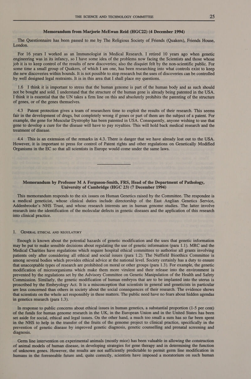  Memorandum from Marjorie McEwan Reid (HGC22) (4 December 1994) The Questionnaire has been passed to me by The Religious Society of Friends (Quakers), Friends House, London. For 16 years I worked as an Immunologist in Medical Research. I retired 10 years ago when genetic engineering was in its infancy, so I have some idea of the problems now facing the Scientists and those whose job it is to keep control of the results of new discoveries; also the disquiet felt by the non-scientific public. For some time a small group of Quakers, of which I am one, has been researching into what controls exist to keep the new discoveries within bounds. It is not possible to stop research but the uses of discoveries can be controlled by well designed legal restraints. It is in this area that I shall place my questions. 1.6 I think it is important to stress that the human genome is part of the human body and as such should not be bought and sold. I understand that the structure of the human gene is already being patented in the USA. I think it is essential that the UN takes a firm line on this and absolutely prohibits the patenting of the structure of genes, or of the genes themselves. 4.3 Patent protection gives a team of researchers time to exploit the results of their research. This seems fair in the development of drugs, but completely wrong if genes or part of them are the subject of a patent. For example, the gene for Muscular Dystrophy has been patented in USA. Consequently, anyone wishing to use that gene to develop a cure for the disease will have to pay royalties. This will hold back medical research and the treatment of disease. 4.4 This is an extension of the remarks in 4.3. There is danger that we have already lost out to the USA. However, it is important to press for control of Patent rights and other regulations on Genetically Modified Organisms in the EC so that all scientists in Europe would come under the same laws. Memorandum by Professor M A Ferguson-Smith, FRS, Head of the Department of Pathology, University of Cambridge (HGC 23) (7 December 1994) . This memorandum responds to the six issues on Human Genetics raised by the Committee. The respondee is a medical geneticist, whose clinical duties include directorship of the East Anglian Genetics Service, Addenbrooke’s NHS Trust, and whose research interests are in human genome studies. The latter involve research into the identification of the molecular defects in genetic diseases and the application of this research into clinical practice. 1. GENERAL ETHICAL AND REGULATORY Enough is known about the potential hazards of genetic modification and the uses that genetic information may be put to make sensible decisions about regulating the use of genetic information (para 1.1). MRC and the Medical Charities have regulations which require hospital ethical committees to authorise all grants involving patients only after considering all ethical and social issues (para 1.2). The Nuffield Bioethics Committee is among several bodies which provides ethical advice at the national level. Society certainly has a duty to ensure that unacceptable types of research are prohibited on moral or other groups (para 1.3). For example, the genetic modification of microorganisms which make them more virulent and their release into the environment is prevented by the regulations set by the Advisory Committee on Genetic Manipulation of the Health and Safety Commission. Similarly, the genetic modification of human embryos that are to be implanted into the uterus is proscribed by the Embryology Act. It is a misconception that scientists in general and geneticists in particular are less concerned than others in society about the social consequences of their research. The evidence shows that scientists on the whole act responsibly in these matters. The public need have no fears about hidden agendas in genetics research (para 1.3). In response to public concerns about ethical issues in human genetics, a substantial proportion (1-5 per cent) of the funds for human genome research in the UK, in the European Union and in the United States has been set aside for social, ethical and legal issues. On the other hand, a much too small a sum has so far been spent in the NHS to help in the transfer of the fruits of the genome project to clinical practice, specifically in the prevention of genetic disease by improved genetic diagnosis, genetic counselling and prenatal screening and diagnosis. Germ line intervention on experimental animals (mostly mice) has been valuable in allowing the construction of animal models of human disease, in developing strategies for gene therapy and in determining the function of unknown genes. However, the results are not sufficiently predictable to permit germ line modification in humans in the foreseeable future and, quite correctly, scientists have imposed a moratorium on such human