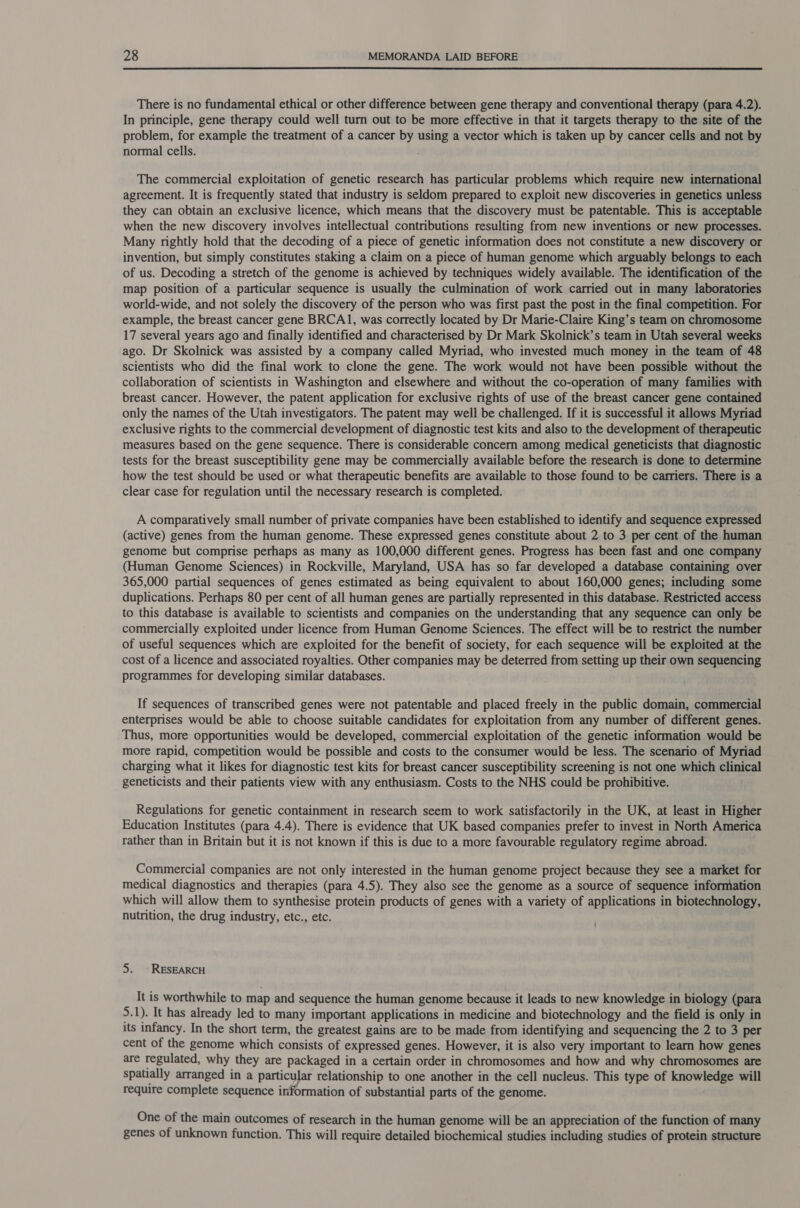  There is no fundamental ethical or other difference between gene therapy and conventional therapy (para 4.2). In principle, gene therapy could well turn out to be more effective in that it targets therapy to the site of the problem, for example the treatment of a cancer by using a vector which is taken up by cancer cells and not by normal cells. ! The commercial exploitation of genetic research has particular problems which require new international agreement. It is frequently stated that industry is seldom prepared to exploit new discoveries in genetics unless they can obtain an exclusive licence, which means that the discovery must be patentable. This is acceptable when the new discovery involves intellectual contributions resulting from new inventions or new processes. Many rightly hold that the decoding of a piece of genetic information does not constitute a new discovery or invention, but simply constitutes staking a claim on a piece of human genome which arguably belongs to each of us. Decoding a stretch of the genome is achieved by techniques widely available. The identification of the map position of a particular sequence is usually the culmination of work carried out in many laboratories world-wide, and not solely the discovery of the person who was first past the post in the final competition. For example, the breast cancer gene BRCA1, was correctly located by Dr Marie-Claire King’s team on chromosome 17 several years ago and finally identified and characterised by Dr Mark Skolnick’s team in Utah several weeks ago. Dr Skolnick was assisted by a company called Myriad, who invested much money in the team of 48 scientists who did the final work to clone the gene. The work would not have been possible without the collaboration of scientists in Washington and elsewhere and without the co-operation of many families with breast cancer. However, the patent application for exclusive rights of use of the breast cancer gene contained only the names of the Utah investigators. The patent may well be challenged. If it is successful it allows Myriad exclusive rights to the commercial development of diagnostic test kits and also to the development of therapeutic measures based on the gene sequence. There is considerable concern among medical geneticists that diagnostic tests for the breast susceptibility gene may be commercially available before the research is done to determine how the test should be used or what therapeutic benefits are available to those found to be carriers. There is a clear case for regulation until the necessary research is completed. A comparatively small number of private companies have been established to identify and sequence expressed (active) genes from the human genome. These expressed genes constitute about 2 to 3 per cent of the human genome but comprise perhaps as many as 100,000 different genes. Progress has been fast and one company (Human Genome Sciences) in Rockville, Maryland, USA has so far developed a database containing over 365,000 partial sequences of genes estimated as being equivalent to about 160,000 genes; including some duplications. Perhaps 80 per cent of all human genes are partially represented in this database. Restricted access to this database is available to scientists and companies on the understanding that any sequence can only be commercially exploited under licence from Human Genome Sciences. The effect will be to restrict the number of useful sequences which are exploited for the benefit of society, for each sequence will be exploited at the cost of a licence and associated royalties. Other companies may be deterred from setting up their own sequencing programmes for developing similar databases. If sequences of transcribed genes were not patentable and placed freely in the public domain, commercial enterprises would be able to choose suitable candidates for exploitation from any number of different genes. Thus, more opportunities would be developed, commercial exploitation of the genetic information would be more rapid, competition would be possible and costs to the consumer would be less. The scenario of Myriad charging what it likes for diagnostic test kits for breast cancer susceptibility screening is not one which clinical geneticists and their patients view with any enthusiasm. Costs to the NHS could be prohibitive. Regulations for genetic containment in research seem to work satisfactorily in the UK, at least in Higher Education Institutes (para 4.4). There is evidence that UK based companies prefer to invest in North America rather than in Britain but it is not known if this is due to a more favourable regulatory regime abroad. Commercial companies are not only interested in the human genome project because they see a market for medical diagnostics and therapies (para 4.5). They also see the genome as a source of sequence information which will allow them to synthesise protein products of genes with a variety of applications in biotechnology, nutrition, the drug industry, etc., etc. 5. ~ RESEARCH It is worthwhile to map and sequence the human genome because it leads to new knowledge in biology (para 5.1). It has already led to many important applications in medicine and biotechnology and the field is only in its infancy. In the short term, the greatest gains are to be made from identifying and sequencing the 2 to 3 per cent of the genome which consists of expressed genes. However, it is also very important to learn how genes are regulated, why they are packaged in a certain order in chromosomes and how and why chromosomes are spatially arranged in a particular relationship to one another in the cell nucleus. This type of knowledge will require complete sequence information of substantial parts of the genome. One of the main outcomes of research in the human genome will be an appreciation of the function of many genes of unknown function. This will require detailed biochemical studies including studies of protein structure