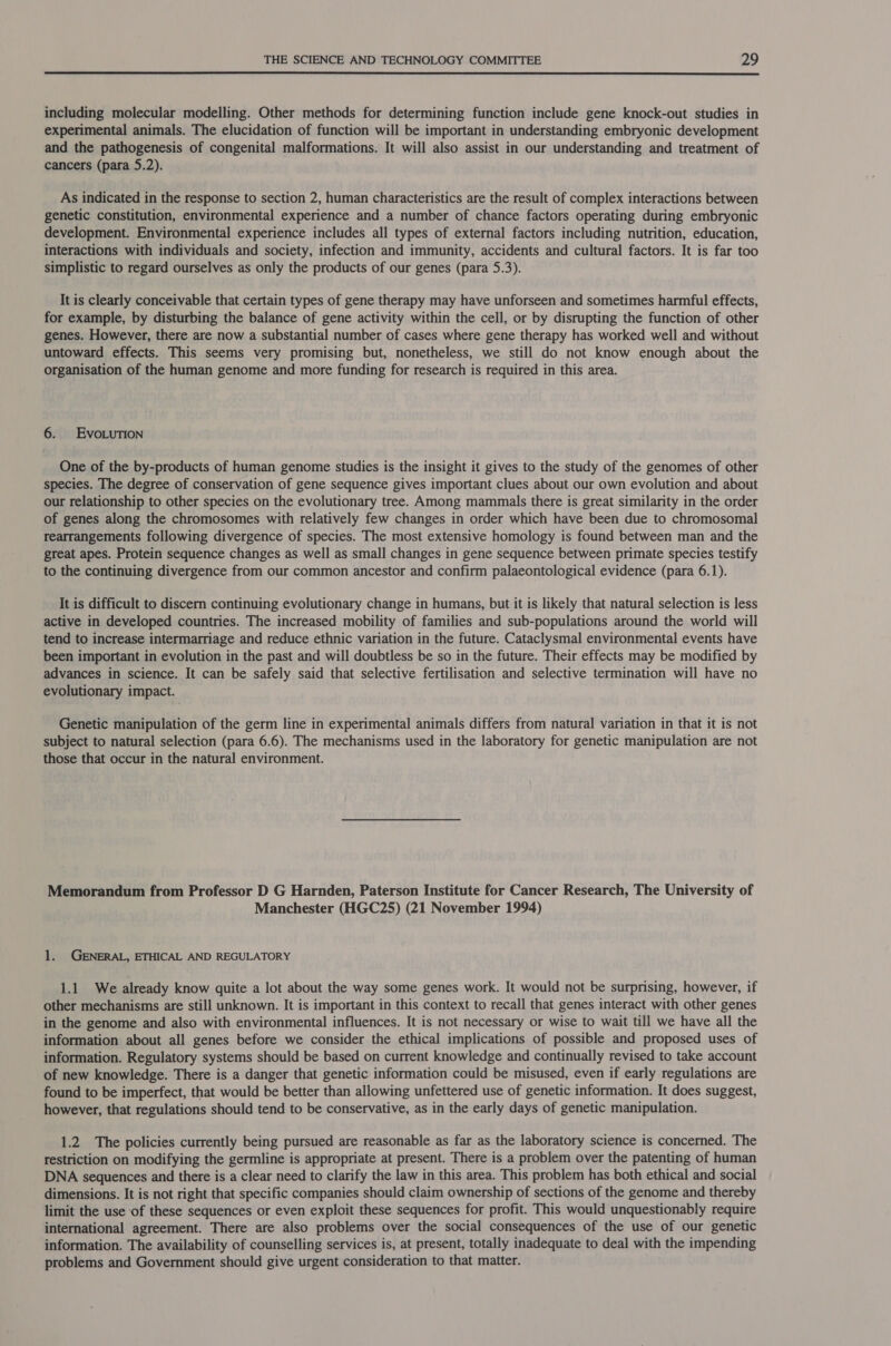 including molecular modelling. Other methods for determining function include gene knock-out studies in experimental animals. The elucidation of function will be important in understanding embryonic development and the pathogenesis of congenital malformations. It will also assist in our understanding and treatment of cancers (para 5.2). As indicated in the response to section 2, human characteristics are the result of complex interactions between genetic constitution, environmental experience and a number of chance factors operating during embryonic development. Environmental experience includes all types of external factors including nutrition, education, interactions with individuals and society, infection and immunity, accidents and cultural factors. It is far too simplistic to regard ourselves as only the products of our genes (para 5.3). It is clearly conceivable that certain types of gene therapy may have unforseen and sometimes harmful effects, for example, by disturbing the balance of gene activity within the cell, or by disrupting the function of other genes. However, there are now a substantial number of cases where gene therapy has worked well and without untoward effects. This seems very promising but, nonetheless, we still do not know enough about the organisation of the human genome and more funding for research is required in this area. 6. EvoLution One of the by-products of human genome studies is the insight it gives to the study of the genomes of other species. The degree of conservation of gene sequence gives important clues about our own evolution and about our relationship to other species on the evolutionary tree. Among mammals there is great similarity in the order of genes along the chromosomes with relatively few changes in order which have been due to chromosomal rearrangements following divergence of species. The most extensive homology is found between man and the great apes. Protein sequence changes as well as small changes in gene sequence between primate species testify to the continuing divergence from our common ancestor and confirm palaeontological evidence (para 6.1). It is difficult to discern continuing evolutionary change in humans, but it is likely that natural selection is less active in developed countries. The increased mobility of families and sub-populations around the world will tend to increase intermarriage and reduce ethnic variation in the future. Cataclysmal environmental events have been important in evolution in the past and will doubtless be so in the future. Their effects may be modified by advances in science. It can be safely said that selective fertilisation and selective termination will have no evolutionary impact. Genetic manipulation of the germ line in experimental animals differs from natural variation in that it is not subject to natural selection (para 6.6). The mechanisms used in the laboratory for genetic manipulation are not those that occur in the natural environment. Memorandum from Professor D G Harnden, Paterson Institute for Cancer Research, The University of Manchester (HGC25) (21 November 1994) 1. GENERAL, ETHICAL AND REGULATORY 1.1 We already know quite a lot about the way some genes work. It would not be surprising, however, if other mechanisms are still unknown. It is important in this context to recall that genes interact with other genes in the genome and also with environmental influences. It is not necessary or wise to wait till we have all the information about all genes before we consider the ethical implications of possible and proposed uses of information. Regulatory systems should be based on current knowledge and continually revised to take account of new knowledge. There is a danger that genetic information could be misused, even if early regulations are found to be imperfect, that would be better than allowing unfettered use of genetic information. It does suggest, however, that regulations should tend to be conservative, as in the early days of genetic manipulation. 1.2 The policies currently being pursued are reasonable as far as the laboratory science is concerned. The restriction on modifying the germline is appropriate at present. There is a problem over the patenting of human DNA sequences and there is a clear need to clarify the law in this area. This problem has both ethical and social dimensions. It is not right that specific companies should claim ownership of sections of the genome and thereby limit the use of these sequences or even exploit these sequences for profit. This would unquestionably require international agreement. There are also problems over the social consequences of the use of our genetic information. The availability of counselling services is, at present, totally inadequate to deal with the impending problems and Government should give urgent consideration to that matter.