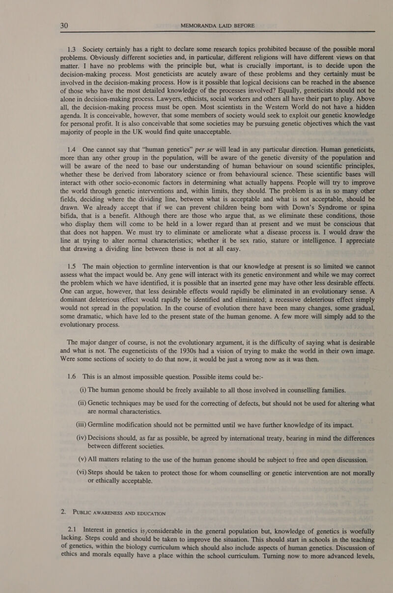  1.3. Society certainly has a right to declare some research topics prohibited because of the possible moral problems. Obviously different societies and, in particular, different religions will have different views on that matter. I have no problems with the principle but, what is crucially important, is to decide upon the decision-making process. Most geneticists are acutely aware of these problems and they certainly must be involved in the decision-making process. How is it possible that logical decisions can be reached in the absence of those who have the most detailed knowledge of the processes involved? Equally, geneticists should not be alone in decision-making process. Lawyers, ethicists, social workers and others all have their part to play. Above all, the decision-making process must be open. Most scientists in the Western World do not have a hidden agenda. It is conceivable, however, that some members of society would seek to exploit our genetic knowledge for personal profit. It is also conceivable that some societies may be pursuing genetic objectives which the vast majority of people in the UK would find quite unacceptable. 1.4 One cannot say that “human genetics” per se will lead in any particular direction. Human geneticists, more than any other group in the population, will be aware of the genetic diversity of the population and will be aware of the need to base our understanding of human behaviour on sound scientific principles, whether these be derived from laboratory science or from behavioural science. These scientific bases will interact with other socio-economic factors in determining what actually happens. People will try to improve the world through genetic interventions and, within limits, they should. The problem is as in so many other fields, deciding where the dividing line, between what is acceptable and what is not acceptable, should be drawn. We already accept that if we can prevent children being born with Down’s Syndrome or spina bifida, that is a benefit. Although there are those who argue that, as we eliminate these conditions, those who display them will come to be held in a lower regard than at present and we must be conscious that that does not happen. We must try to eliminate or ameliorate what a disease process is. I would draw the line at trying to alter normal characteristics; whether it be sex ratio, stature or intelligence. I appreciate that drawing a dividing line between these is not at all easy. 1.5 The main objection to germline intervention is that our knowledge at present is so limited we cannot assess what the impact would be. Any gene will interact with its genetic environment and while we may correct the problem which we have identified, it is possible that an inserted gene may have other less desirable effects. One can argue, however, that less desirable effects would rapidly be eliminated in an evolutionary sense. A dominant deleterious effect would rapidly be identified and eliminated; a recessive deleterious effect simply would not spread in the population. In the course of evolution there have been many changes, some gradual, some dramatic, which have led to the present state of the human genome. A few more will simply add to the evolutionary process. The major danger of course, is not the evolutionary argument, it is the difficulty of saying what is desirable and what is not. The eugeneticists of the 1930s had a vision of trying to make the world in their own image. Were some sections of society to do that now, it would be just a wrong now as it was then. 1.6 This is an almost impossible question. Possible items could be:- (i) The human genome should be freely available to all those involved in counselling families. (ii) Genetic techniques may be used for the correcting of defects, but should not be used for altering what are normal characteristics. (iii) Germline modification should not be permitted until we have further knowledge of its impact. : (iv) Decisions should, as far as possible, be agreed by international treaty, bearing in mind the differences between different societies. (v) All matters relating to the use of the human genome should be subject to free and open discussion. (vi) Steps should be taken to protect those for whom counselling or genetic intervention are not morally or ethically acceptable. 2. PuBLic AWARENESS AND EDUCATION 2.1 Interest in genetics isyconsiderable in the general population but, knowledge of genetics is woefully lacking. Steps could and should be taken to improve the situation. This should start in schools in the teaching of genetics, within the biology curriculum which should also include aspects of human genetics. Discussion of ethics and morals equally have a place within the school curriculum. Turning now to more advanced levels,