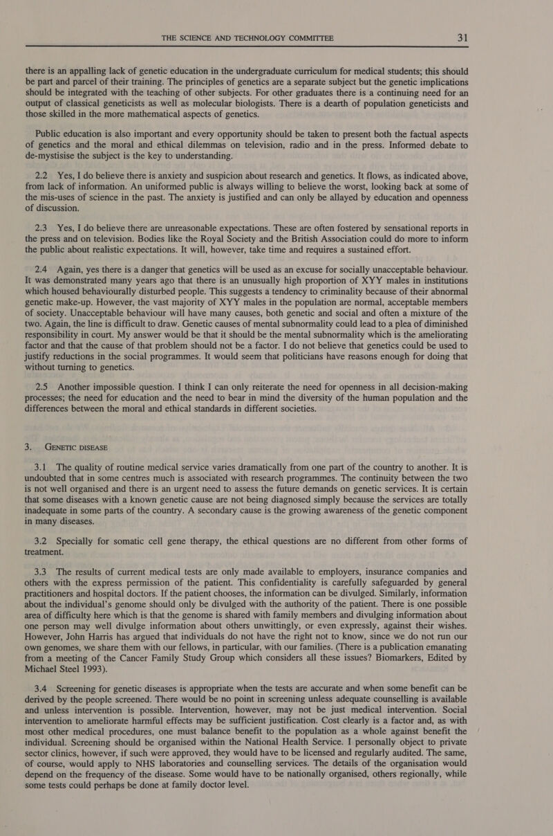  there is an appalling lack of genetic education in the undergraduate curriculum for medical students; this should be part and parcel of their training. The principles of genetics are a separate subject but the genetic implications should be integrated with the teaching of other subjects. For other graduates there is a continuing need for an output of classical geneticists as well as molecular biologists. There is a dearth of population geneticists and those skilled in the more mathematical aspects of genetics. Public education is also important and every opportunity should be taken to present both the factual aspects of genetics and the moral and ethical dilemmas on television, radio and in the press. Informed debate to de-mystisise the subject is the key to understanding. 2.2 Yes, I do believe there is anxiety and suspicion about research and genetics. It flows, as indicated above, from lack of information. An uniformed public is always willing to believe the worst, looking back at some of the mis-uses of science in the past. The anxiety is justified and can only be allayed by education and openness of discussion. 2.3 Yes, I do believe there are unreasonable expectations. These are often fostered by sensational reports in the press and on television. Bodies like the Royal Society and the British Association could do more to inform the public about realistic expectations. It will, however, take time and requires a sustained effort. 2.4 Again, yes there is a danger that genetics will be used as an excuse for socially unacceptable behaviour. It was demonstrated many years ago that there is an unusually high proportion of XYY males in institutions which housed behaviourally disturbed people. This suggests a tendency to criminality because of their abnormal genetic make-up. However, the vast majority of XYY males in the population are normal, acceptable members of society. Unacceptable behaviour will have many causes, both genetic and social and often a mixture of the two. Again, the line is difficult to draw. Genetic causes of mental subnormality could lead to a plea of diminished responsibility in court. My answer would be that it should be the mental subnormality which is the ameliorating factor and that the cause of that problem should not be a factor. I do not believe that genetics could be used to justify reductions in the social programmes. It would seem that politicians have reasons enough for doing that without turning to genetics. 2.5 Another impossible question. I think I can only reiterate the need for openness in all decision-making processes; the need for education and the need to bear in mind the diversity of the human population and the differences between the moral and ethical standards in different societies. 3. | GENETIC DISEASE 3.1 The quality of routine medical service varies dramatically from one part of the country to another. It is undoubted that in some centres much is associated with research programmes. The continuity between the two is not well organised and there is an urgent need to assess the future demands on genetic services. It is certain that some diseases with a known genetic cause are not being diagnosed simply because the services are totally inadequate in some parts of the country. A secondary cause is the growing awareness of the genetic component in many diseases. 3.2 Specially for somatic cell gene therapy, the ethical questions are no different from other forms of treatment. 3.3 The results of current medical tests are only made available to employers, insurance companies and others with the express permission of the patient. This confidentiality is carefully safeguarded by general practitioners and hospital doctors. If the patient chooses, the information can be divulged. Similarly, information about the individual’s genome should only be divulged with the authority of the patient. There is one possible area of difficulty here which is that the genome is shared with family members and divulging information about one person may well divulge information about others unwittingly, or even expressly, against their wishes. However, John Harris has argued that individuals do not have the right not to know, since we do not run our own genomes, we share them with our fellows, in particular, with our families. (There is a publication emanating from a meeting of the Cancer Family Study Group which considers all these issues? Biomarkers, Edited by Michael Steel 1993). 3.4 Screening for genetic diseases is appropriate when the tests are accurate and when some benefit can be derived by the people screened. There would be no point in screening unless adequate counselling is available and unless intervention is possible. Intervention, however, may not be just medical intervention. Social intervention to ameliorate harmful effects may be sufficient justification. Cost clearly is a factor and, as with most other medical procedures, one must balance benefit to the population as a whole against benefit the individual. Screening should be organised within the National Health Service. I personally object to private sector clinics, however, if such were approved, they would have to be licensed and regularly audited. The same, of course, would apply to NHS laboratories and counselling services. The details of the organisation would depend on the frequency of the disease. Some would have to be nationally organised, others regionally, while some tests could perhaps be done at family doctor level.