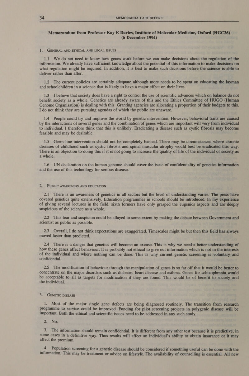  Memorandum from Professor Kay E Davies, Institute of Molecular Medicine, Oxford (HGC26) (6 December 1994) 1. GENERAL AND ETHICAL AND LEGAL ISSUES 1.1 We do not need to know how genes work before we can make decisions about the regulation of the information. We already have sufficient knowledge about the potential of this information to make decisions on what regulation might be required. In addition, it is best to make such decisions before the science is able to deliver rather than after. 1.2 The current policies are certainly adequate although more needs to be spent on educating the layman and schoolchildren in a science that is likely to have a major effect on their lives. 1.3. I believe that society does have a right to control the use of scientific advances which on balance do not benefit society as a whole. Genetics are already aware of this and the Ethics Committee of HUGO (Human Genome Organisation) is dealing with this. Granting agencies are allocating a proportion of their budgets to this. I do not think they are pursuing agendas of which the public are unaware. 1.4 People could try and improve the world by genetic intervention. However, behavioral traits are caused by the interactions of several genes and the combination of genes which are important will very from individual to individual. I therefore think that this is unlikely. Eradicating a disease such as cystic fibrosis may become feasible and may be desirable. 1.5 Germ line intervention should not be completely banned. There may be circumstances where chronic diseases of childhood such as cystic fibrosis and spinal muscular atrophy would best be eradicated this way. There is an objection to doing this if it is not going to increase the quality of life of the individual or society as a whole. 1.6 UN declaration on the human genome should cover the issue of confidentiality of genetics information and the use of this technology for serious disease. 2. PUBLIC AWARENESS AND EDUCATION 2.1 There is an awareness of genetics in all sectors but the level of understanding varies. The press have covered genetics quite extensively. Education programmes in schools should be introduced. In my experience of giving several lectures in the field, sixth formers have only grasped the eugenics aspects and are deeply suspicious of the science as a whole. 2.2 This fear and suspicion could be allayed to some extent by making the debate between Government and scientist as public as possible. 2.3 Overall, I do not think expectations are exaggerated. Timescales might be but then this field has always moved faster than predicted. 2.4 There is a danger that genetics will become an excuse. This is why we need a better understanding of how these genes affect behaviour. It is probably not ethical to give out information which is not in the interests of the individual and where nothing can be done. This is why current genetic screening is voluntary and confidential. 2.5 The modification of behaviour through the manipulation of genes is so far off that it would be better to concentrate on the major disorders such as diabetes, heart disease and asthma. Genes for schizophrenia, would be acceptable to all as targets for modification if they are found. This would be of benefit to society and the individual. 3. GENETIC DISEASE 1. Most of the major single gene defects are being diagnosed routinely. The transition from research programme to service could be improved. Funding for pilot screening projects in polygenic disease will be important. Both the ethical and scientific issues need to be addressed in any such study. 2. No. 3. The information should remain confidential. It is different from any other test because it is predictive, in some cases in a definitive way. Thus results will affect an individual’s ability to obtain insurance or it may affect the premium. ree Population screening for a genetic disease should be considered if something useful can be done with the information. This may be treatment or advice on lifestyle. The availability of counselling is essential. All new