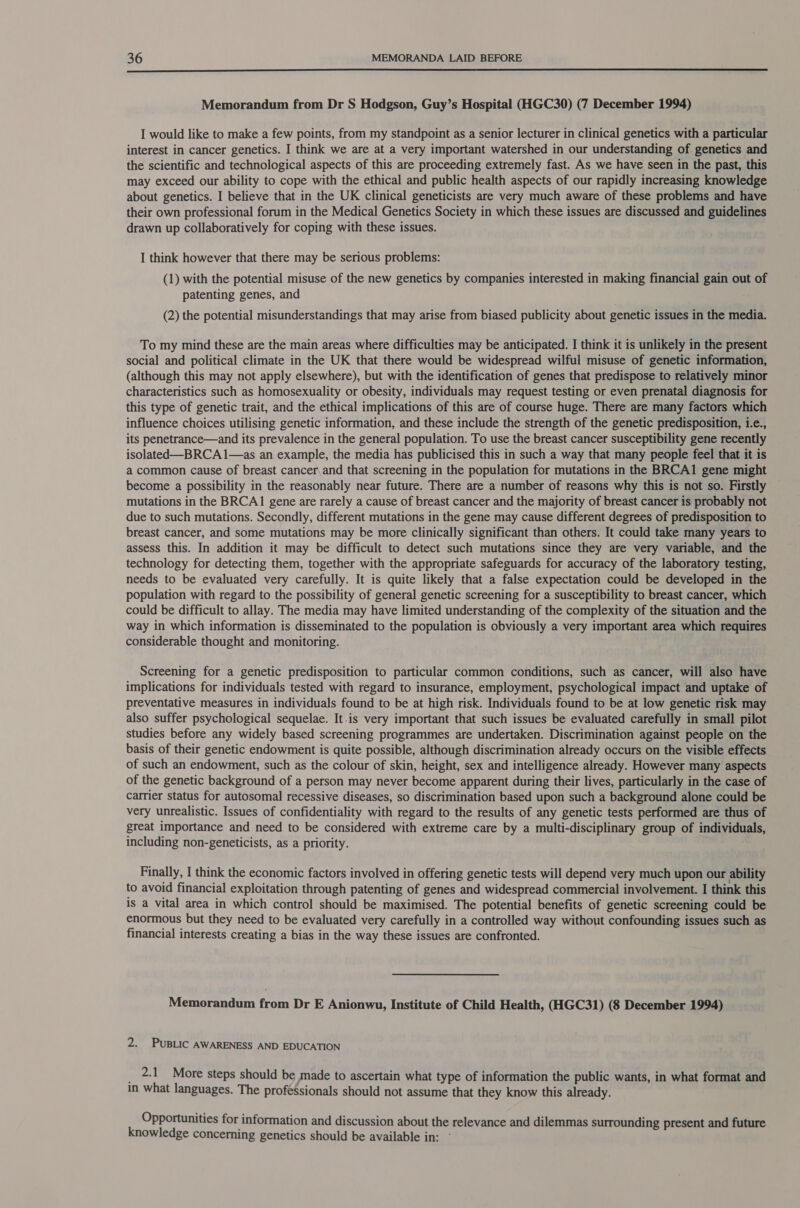  Memorandum from Dr S Hodgson, Guy’s Hospital (HGC30) (7 December 1994) I would like to make a few points, from my standpoint as a senior lecturer in clinical genetics with a particular interest in cancer genetics. I think we are at a very important watershed in our understanding of genetics and the scientific and technological aspects of this are proceeding extremely fast. As we have seen in the past, this may exceed our ability to cope with the ethical and public health aspects of our rapidly increasing knowledge about genetics. I believe that in the UK clinical geneticists are very much aware of these problems and have their own professional forum in the Medical Genetics Society in which these issues are discussed and guidelines drawn up collaboratively for coping with these issues. I think however that there may be serious problems: (1) with the potential misuse of the new genetics by companies interested in making financial gain out of patenting genes, and (2) the potential misunderstandings that may arise from biased publicity about genetic issues in the media. To my mind these are the main areas where difficulties may be anticipated. I think it is unlikely in the present social and political climate in the UK that there would be widespread wilful misuse of genetic information, (although this may not apply elsewhere), but with the identification of genes that predispose to relatively minor characteristics such as homosexuality or obesity, individuals may request testing or even prenatal diagnosis for this type of genetic trait, and the ethical implications of this are of course huge. There are many factors which influence choices utilising genetic information, and these include the strength of the genetic predisposition, i.e., its penetrance—and its prevalence in the general population. To use the breast cancer susceptibility gene recently isolated—_BRCA 1—as an example, the media has publicised this in such a way that many people feel that it is a common cause of breast cancer\and that screening in the population for mutations in the BRCA1 gene might become a possibility in the reasonably near future. There are a number of reasons why this is not so. Firstly mutations in the BRCA1 gene are rarely a cause of breast cancer and the majority of breast cancer is probably not due to such mutations. Secondly, different mutations in the gene may cause different degrees of predisposition to breast cancer, and some mutations may be more clinically significant than others. It could take many years to assess this. In addition it may be difficult to detect such mutations since they are very variable, and the technology for detecting them, together with the appropriate safeguards for accuracy of the laboratory testing, needs to be evaluated very carefully. It is quite likely that a false expectation could be developed in the population with regard to the possibility of general genetic screening for a susceptibility to breast cancer, which could be difficult to allay. The media may have limited understanding of the complexity of the situation and the way in which information is disseminated to the population is obviously a very important area which requires considerable thought and monitoring. Screening for a genetic predisposition to particular common conditions, such as cancer, will also have implications for individuals tested with regard to insurance, employment, psychological impact and uptake of preventative measures in individuals found to be at high risk. Individuals found to be at low genetic risk may also suffer psychological sequelae. It.is very important that such issues be evaluated carefully in small pilot studies before any widely based screening programmes are undertaken. Discrimination against people on the basis of their genetic endowment is quite possible, although discrimination already occurs on the visible effects of such an endowment, such as the colour of skin, height, sex and intelligence already. However many aspects of the genetic background of a person may never become apparent during their lives, particularly in the case of catrier status for autosomal recessive diseases, so discrimination based upon such a background alone could be very unrealistic. Issues of confidentiality with regard to the results of any genetic tests performed are thus of great importance and need to be considered with extreme care by a multi-disciplinary group of individuals, including non-geneticists, as a priority. Finally, I think the economic factors involved in offering genetic tests will depend very much upon our ability to avoid financial exploitation through patenting of genes and widespread commercial involvement. I think this is a vital area in which control should be maximised. The potential benefits of genetic screening could be enormous but they need to be evaluated very carefully in a controlled way without confounding issues such as financial interests creating a bias in the way these issues are confronted. Memorandum from Dr E Anionwu, Institute of Child Health, (HGC31) (8 December 1994) 2. PUBLIC AWARENESS AND EDUCATION 2.1 More steps should be made to ascertain what type of information the public wants, in what format and in what languages. The professionals should not assume that they know this already. Opportunities for information and discussion about the relevance and dilemmas surrounding present and future knowledge concerning genetics should be available in: -