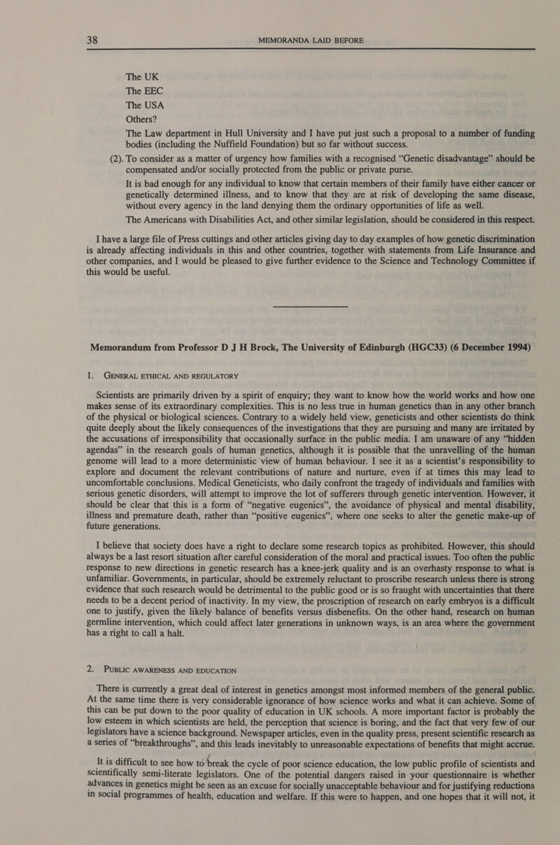  The UK The EEC The USA Others? The Law department in Hull University and I have put just such a proposal to a number of funding bodies (including the Nuffield Foundation) but so far without success. (2). To consider as a matter of urgency how families with a recognised “Genetic disadvantage” should be compensated and/or socially protected from the public or private purse. It is bad enough for any individual to know that certain members of their family have either cancer or genetically determined illness, and to know that they are at risk of developing the same disease, without every agency in the land denying them the ordinary opportunities of life as well. The Americans with Disabilities Act, and other similar legislation, should be considered in this respect. I have a large file of Press cuttings and other articles giving day to day examples of how genetic discrimination is already affecting individuals in this and other countries, together with statements from Life Insurance and other companies, and I would be pleased to give further evidence to the Science and Technology Committee if this would be useful. Memorandum from Professor D J H Brock, The University of Edinburgh (HGC33) (6 December 1994) 1. GENERAL ETHICAL AND REGULATORY Scientists are primarily driven by a spirit of enquiry; they want to know how the world works and how one makes sense of its extraordinary complexities. This is no less true in human genetics than in any other branch of the physical or biological sciences. Contrary to a widely held view, geneticists and other scientists do think quite deeply about the likely consequences of the investigations that they are pursuing and many are irritated by the accusations of irresponsibility that occasionally surface in the public media. I am unaware of any “hidden agendas” in the research goals of human genetics, although it is possible that the unravelling of the human genome will lead to a more deterministic view of human behaviour. I see it as a scientist’s responsibility to explore and document the relevant contributions of nature and nurture, even if at times this may lead to uncomfortable conclusions. Medical Geneticists, who daily confront the tragedy of individuals and families with serious genetic disorders, will attempt to improve the lot of sufferers through genetic intervention. However, it should be clear that this is a form of “negative eugenics”, the avoidance of physical and mental disability, illness and premature death, rather than “positive eugenics”, where one seeks to alter the genetic make-up of future generations. , I believe that society does have a right to declare some research topics as prohibited. However, this should always be a last resort situation after careful consideration of the moral and practical issues. Too often the public response to new directions in genetic research has a knee-jerk quality and is an overhasty response to what is unfamiliar. Governments, in particular, should be extremely reluctant to proscribe research unless there is strong evidence that such research would be detrimental to the public good or is so fraught with uncertainties that there needs to be a decent period of inactivity. In my view, the proscription of research on early embryos is a difficult one to justify, given the likely balance of benefits versus disbenefits. On the other hand, research on human germline intervention, which could affect later generations in unknown ways, is an area where the government has a right to call a halt. 2. PUBLIC AWARENESS AND EDUCATION There is currently a great deal of interest in genetics amongst most informed members of the general public. At the same time there is very considerable ignorance of how science works and what it can achieve. Some of this can be put down to the poor quality of education in UK schools. A more important factor is probably the low esteem in which scientists are held, the perception that science is boring, and the fact that very few of our legislators have a science background. Newspaper articles, even in the quality press, present scientific research as a series of “breakthroughs”, and this leads inevitably to unreasonable expectations of benefits that might accrue. It is difficult to see how to’break the cycle of poor science education, the low public profile of scientists and scientifically semi-literate legislators. One of the potential dangers raised in your questionnaire is whether advances in genetics might be seen as an excuse for socially unacceptable behaviour and for justifying reductions in social programmes of health, education and welfare. If this were to happen, and one hopes that it will not, it
