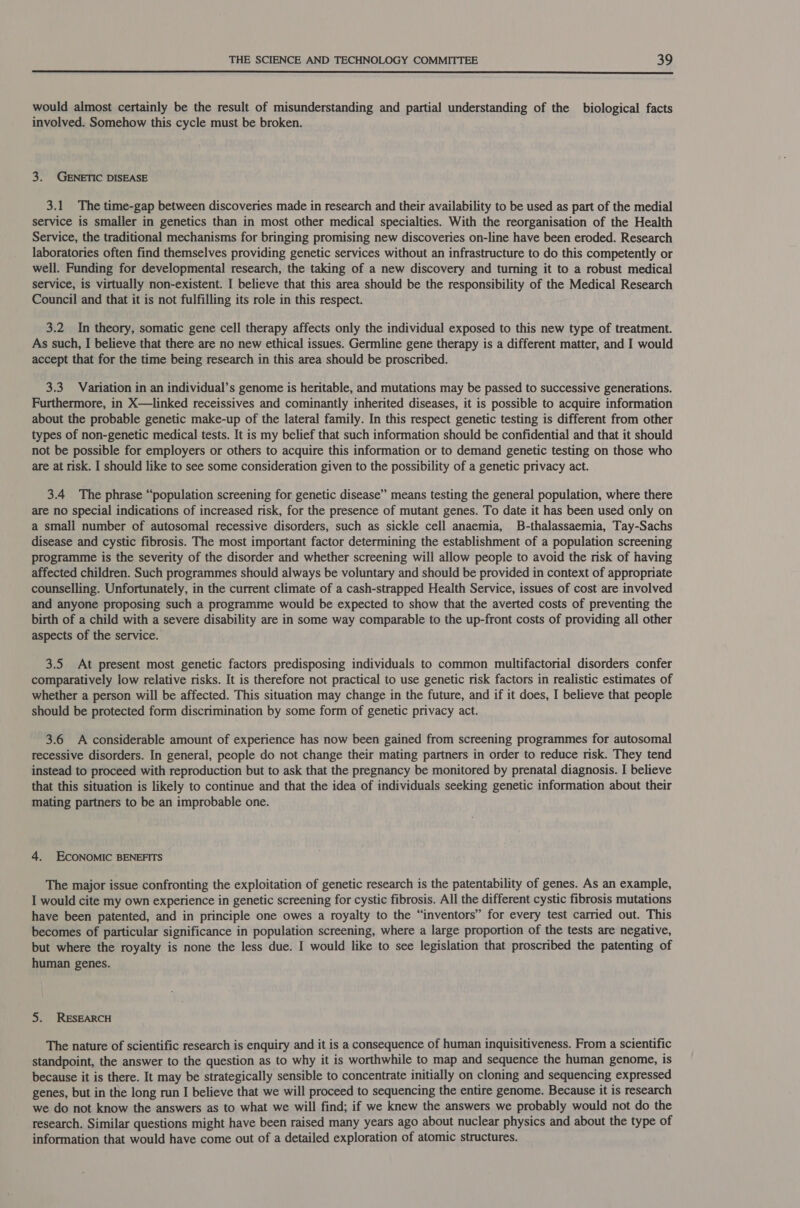  would almost certainly be the result of misunderstanding and partial understanding of the biological facts involved. Somehow this cycle must be broken. 3. GENETIC DISEASE 3.1 The time-gap between discoveries made in research and their availability to be used as part of the medial service is smaller in genetics than in most other medical specialties. With the reorganisation of the Health Service, the traditional mechanisms for bringing promising new discoveries on-line have been eroded. Research laboratories often find themselves providing genetic services without an infrastructure to do this competently or well. Funding for developmental research, the taking of a new discovery and turning it to a robust medical service, is virtually non-existent. I believe that this area should be the responsibility of the Medical Research Council and that it is not fulfilling its role in this respect. 3.2 In theory, somatic gene cell therapy affects only the individual exposed to this new type of treatment. As such, I believe that there are no new ethical issues. Germline gene therapy is a different matter, and I would accept that for the time being research in this area should be proscribed. 3.3 Variation in an individual’s genome is heritable, and mutations may be passed to successive generations. Furthermore, in X—linked receissives and cominantly inherited diseases, it is possible to acquire information about the probable genetic make-up of the lateral family. In this respect genetic testing is different from other types of non-genetic medical tests. It is my belief that such information should be confidential and that it should not be possible for employers or others to acquire this information or to demand genetic testing on those who are at risk. I should like to see some consideration given to the possibility of a genetic privacy act. 3.4 The phrase “population screening for genetic disease” means testing the general population, where there are no special indications of increased risk, for the presence of mutant genes. To date it has been used only on a small number of autosomal recessive disorders, such as sickle cell anaemia, B-thalassaemia, Tay-Sachs disease and cystic fibrosis. The most important factor determining the establishment of a population screening programme is the severity of the disorder and whether screening will allow people to avoid the risk of having affected children. Such programmes should always be voluntary and should be provided in context of appropriate counselling. Unfortunately, in the current climate of a cash-strapped Health Service, issues of cost are involved and anyone proposing such a programme would be expected to show that the averted costs of preventing the birth of a child with a severe disability are in some way comparable to the up-front costs of providing all other aspects of the service. 3.5 At present most genetic factors predisposing individuals to common multifactorial disorders confer comparatively low relative risks. It is therefore not practical to use genetic risk factors in realistic estimates of whether a person will be affected. This situation may change in the future, and if it does, I believe that people should be protected form discrimination by some form of genetic privacy act. 3.6 A considerable amount of experience has now been gained from screening programmes for autosomal recessive disorders. In general, people do not change their mating partners in order to reduce risk. They tend instead to proceed with reproduction but to ask that the pregnancy be monitored by prenatal diagnosis. I believe that this situation is likely to continue and that the idea of individuals seeking genetic information about their mating partners to be an improbable one. 4. ECONOMIC BENEFITS The major issue confronting the exploitation of genetic research is the patentability of genes. As an example, I would cite my own experience in genetic screening for cystic fibrosis. All the different cystic fibrosis mutations have been patented, and in principle one owes a royalty to the “inventors” for every test carried out. This becomes of particular significance in population screening, where a large proportion of the tests are negative, but where the royalty is none the less due. I would like to see legislation that proscribed the patenting of human genes. 5. RESEARCH The nature of scientific research is enquiry and it is a consequence of human inquisitiveness. From a scientific standpoint, the answer to the question as to why it is worthwhile to map and sequence the human genome, is because it is there. It may be strategically sensible to concentrate initially on cloning and sequencing expressed genes, but in the long run I believe that we will proceed to sequencing the entire genome. Because it is research we do not know the answers as to what we will find; if we knew the answers we probably would not do the research. Similar questions might have been raised many years ago about nuclear physics and about the type of information that would have come out of a detailed exploration of atomic structures.