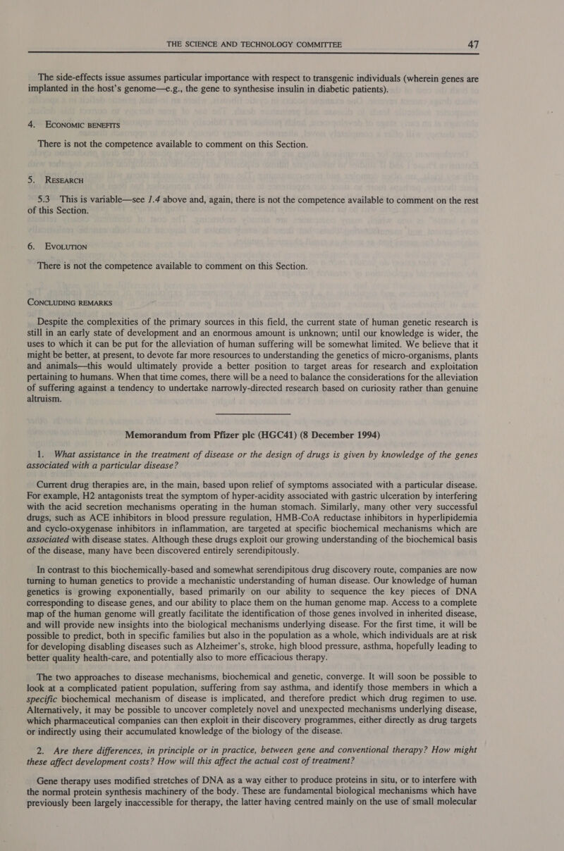 The side-effects issue assumes particular importance with respect to transgenic individuals (wherein genes are implanted in the host’s genome—e.g., the gene to synthesise insulin in diabetic patients). 4. ECONOMIC BENEFITS There is not the competence available to comment on this Section. 5. RESEARCH 5.3 This is variable—see /.4 above and, again, there is not the competence available to comment on the rest of this Section. 6. EvoLuTion There is not the competence available to comment on this Section. CONCLUDING REMARKS Despite the complexities of the primary sources in this field, the current state of human genetic research is still in an early state of development and an enormous amount is unknown; until our knowledge is wider, the uses to which it can be put for the alleviation of human suffering will be somewhat limited. We believe that it might be better, at present, to devote far more resources to understanding the genetics of micro-organisms, plants and animals—this would ultimately provide a better position to target areas for research and exploitation pertaining to humans. When that time comes, there will be a need to balance the considerations for the alleviation of suffering against a tendency to undertake narrowly-directed research based on curiosity rather than genuine altruism. Memorandum from Pfizer ple (HGC41) (8 December 1994) 1. What assistance in the treatment of disease or the design of drugs is given by knowledge of the genes associated with a particular disease? Current drug therapies are, in the main, based upon relief of symptoms associated with a particular disease. For example, H2 antagonists treat the symptom of hyper-acidity associated with gastric ulceration by interfering with the acid secretion mechanisms operating in the human stomach. Similarly, many other very successful drugs, such as ACE inhibitors in blood pressure regulation, HMB-CoA reductase inhibitors in hyperlipidemia and cyclo-oxygenase inhibitors in inflammation, are targeted at specific biochemical mechanisms which are associated with disease states. Although these drugs exploit our growing understanding of the biochemical basis of the disease, many have been discovered entirely serendipitously. In contrast to this biochemically-based and somewhat serendipitous drug discovery route, companies are now turning to human genetics to provide a mechanistic understanding of human disease. Our knowledge of human genetics is growing exponentially, based primarily on our ability to sequence the key pieces of DNA corresponding to disease genes, and our ability to place them on the human genome map. Access to a complete map of the human genome will greatly facilitate the identification of those genes involved in inherited disease, and will provide new insights into the biological mechanisms underlying disease. For the first time, it will be possible to predict, both in specific families but also in the population as a whole, which individuals are at risk for developing disabling diseases such as Alzheimer’s, stroke, high blood pressure, asthma, hopefully leading to better quality health-care, and potentially also to more efficacious therapy. The two approaches to disease mechanisms, biochemical and genetic, converge. It will soon be possible to look at a complicated patient population, suffering from say asthma, and identify those members in which a specific biochemical mechanism of disease is implicated, and therefore predict which drug regimen to use. Alternatively, it may be possible to uncover completely novel and unexpected mechanisms underlying disease, which pharmaceutical companies can then exploit in their discovery programmes, either directly as drug targets or indirectly using their accumulated knowledge of the biology of the disease. 2. Are there differences, in principle or in practice, between gene and conventional therapy? How might these affect development costs? How will this affect the actual cost of treatment? Gene therapy uses modified stretches of DNA as a way either to produce proteins in situ, or to interfere with the normal protein synthesis machinery of the body. These are fundamental biological mechanisms which have previously been largely inaccessible for therapy, the latter having centred mainly on the use of small molecular