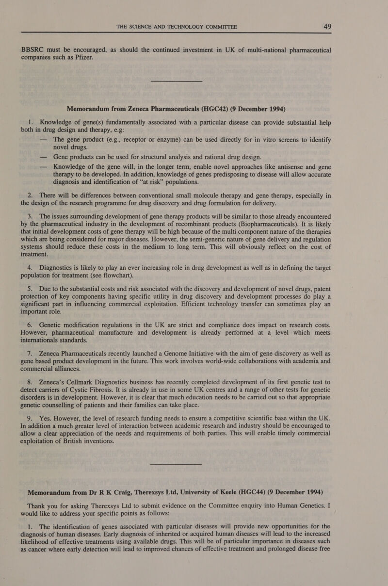  BBSRC must be encouraged, as should the continued investment in UK of multi-national pharmaceutical companies such as Pfizer. Memorandum from Zeneca Pharmaceuticals (HGC42) (9 December 1994) 1. Knowledge of gene(s) fundamentally associated with a particular disease can provide substantial help both in drug design and therapy, e.g: — The gene product (e.g., receptor or enzyme) can be used directly for in vitro screens to identify novel drugs. — Gene products can be used for structural analysis and rational drug design. — Knowledge of the gene will, in the longer term, enable novel approaches like antisense and gene therapy to be developed. In addition, knowledge of genes predisposing to disease will allow accurate diagnosis and identification of “at risk” populations. . 2. There will be differences between conventional small molecule therapy and gene therapy, especially in the design of the research programme for drug discovery and drug formulation for delivery. 3. The issues surrounding development of gene therapy products will be similar to those already encountered by the pharmaceutical industry in the development of recombinant products (Biopharmaceuticals). It is likely that initial development costs of gene therapy will be high because of the multi component nature of the therapies which are being considered for major diseases. However, the semi-generic nature of gene delivery and regulation systems should reduce these costs in the medium to long term. This will obviously reflect on the cost of treatment. 4. Diagnostics is likely to play an ever increasing role in drug development as well as in defining the target population for treatment (see flowchart). 5. Due to the substantial costs and risk associated with the discovery and development of novel drugs, patent protection of key components having specific utility in drug discovery and development processes do play a significant part in influencing commercial exploitation. Efficient technology transfer can sometimes play an important role. 6. Genetic modification regulations in the UK are strict and compliance does impact on research costs. However, pharmaceutical manufacture and development is already performed at a level which meets internationals standards. 7. Zeneca Pharmaceuticals recently launched a Genome Initiative with the aim of gene discovery as well as gene based product development in the future. This work involves world-wide collaborations with academia and commercial alliances. 8. Zeneca’s Cellmark Diagnostics business has recently completed development of its first genetic test to detect carriers of Cystic Fibrosis. It is already in use in some UK centres and a range of other tests for genetic disorders is in development. However, it is clear that much education needs to be carried out so that appropriate genetic counselling of patients and their families can take place. 9. Yes. However, the level of research funding needs to ensure a competitive scientific base within the UK. In addition a much greater level of interaction between academic research and industry should be encouraged to allow a clear appreciation of the needs and requirements of both parties. This will enable timely commercial exploitation of British inventions. Memorandum from Dr R K Craig, Therexsys Ltd, University of Keele (HGC44) (9 December 1994) Thank you for asking Therexsys Ltd to submit evidence on the Committee enquiry into Human Genetics. I would like to address your specific points as follows: 1. The identification of genes associated with particular diseases will provide new opportunities for the diagnosis of human diseases. Early diagnosis of inherited or acquired human diseases will lead to the increased likelihood of effective treatments using available drugs. This will be of particular importance in diseases such as cancer where early detection will lead to improved chances of effective treatment and prolonged disease free