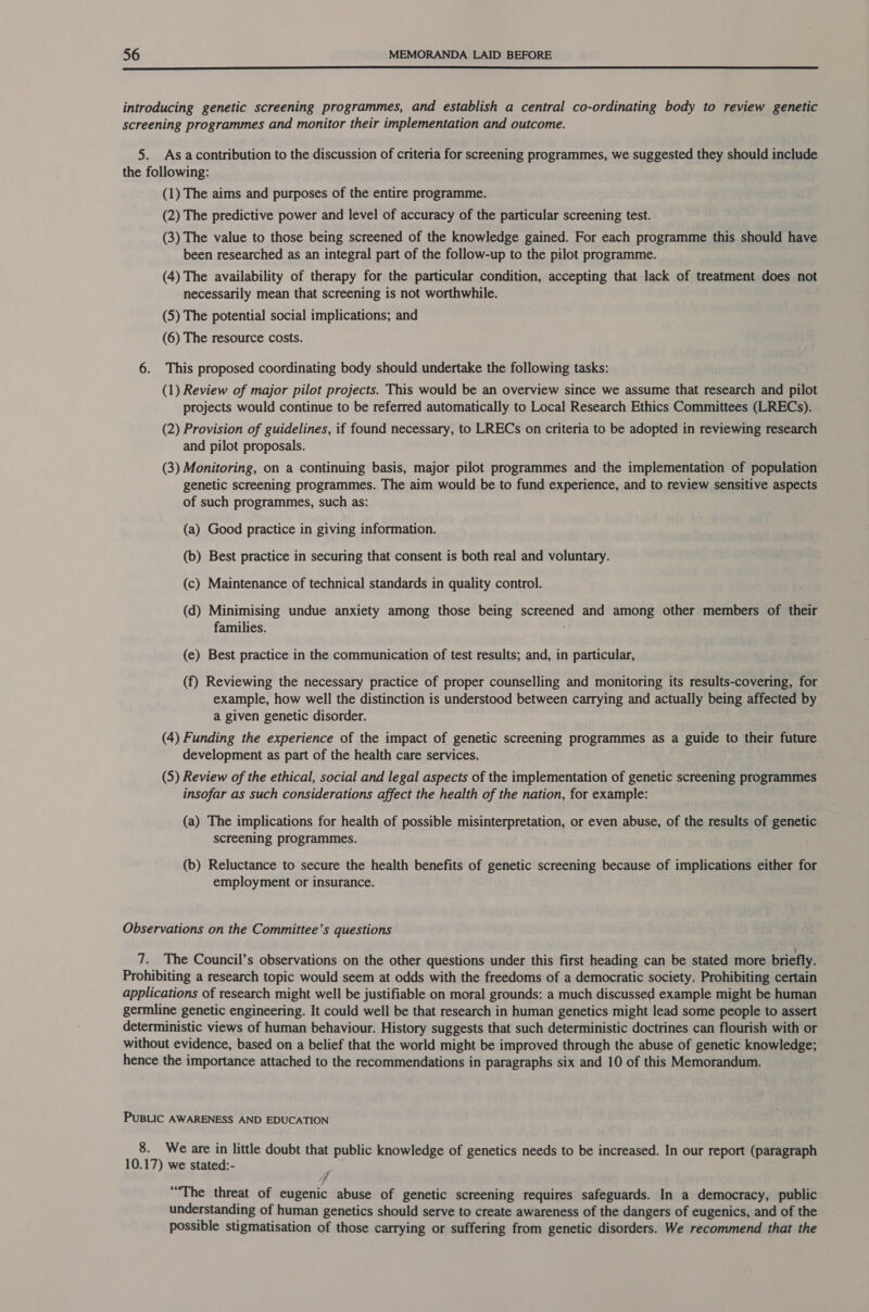  introducing genetic screening programmes, and establish a central co-ordinating body to review genetic screening programmes and monitor their implementation and outcome. 5. As acontribution to the discussion of criteria for screening programmes, we suggested they should include the following: (1) The aims and purposes of the entire programme. (2) The predictive power and level of accuracy of the particular screening test. (3) The value to those being screened of the knowledge gained. For each programme this should have been researched as an integral part of the follow-up to the pilot programme. (4) The availability of therapy for the particular condition, accepting that lack of treatment does not necessarily mean that screening is not worthwhile. (5) The potential social implications; and (6) The resource costs. 6. This proposed coordinating body should undertake the following tasks: (1) Review of major pilot projects. This would be an overview since we assume that research and pilot projects would continue to be referred automatically to Local Research Ethics Committees (LRECs). (2) Provision of guidelines, if found necessary, to LRECs on criteria to be adopted in reviewing research and pilot proposals. (3) Monitoring, on a continuing basis, major pilot programmes and the implementation of population genetic screening programmes. The aim would be to fund experience, and to review sensitive aspects of such programmes, such as: (a) Good practice in giving information. (b) Best practice in securing that consent is both real and voluntary. (c) Maintenance of technical standards in quality control. (d) Minimising undue anxiety among those being screened and among other members of their families. (e) Best practice in the communication of test results; and, in particular, (f) Reviewing the necessary practice of proper counselling and monitoring its results-covering, for example, how well the distinction is understood between carrying and actually being affected by a given genetic disorder. (4) Funding the experience of the impact of genetic screening programmes as a guide to their future development as part of the health care services. (5) Review of the ethical, social and legal aspects of the implementation of genetic screening programmes insofar as such considerations affect the health of the nation, for example: (a) The implications for health of possible misinterpretation, or even abuse, of the results of genetic screening programmes. (b) Reluctance to secure the health benefits of genetic screening because of implications either for employment or insurance. Observations on the Committee’s questions 7. The Council’s observations on the other questions under this first heading can be stated more briefly. Prohibiting a research topic would seem at odds with the freedoms of a democratic society. Prohibiting certain applications of research might well be justifiable on moral grounds: a much discussed example might be human germline genetic engineering. It could well be that research in human genetics might lead some people to assert deterministic views of human behaviour. History suggests that such deterministic doctrines can flourish with or without evidence, based on a belief that the world might be improved through the abuse of genetic knowledge; hence the importance attached to the recommendations in paragraphs six and 10 of this Memorandum. PUBLIC AWARENESS AND EDUCATION 8. We are in little doubt that public knowledge of genetics needs to be increased. In our report (paragraph 10.17) we stated:- 7 “The threat of eugenic abuse of genetic screening requires safeguards. In a democracy, public understanding of human genetics should serve to create awareness of the dangers of eugenics, and of the possible stigmatisation of those carrying or suffering from genetic disorders. We recommend that the
