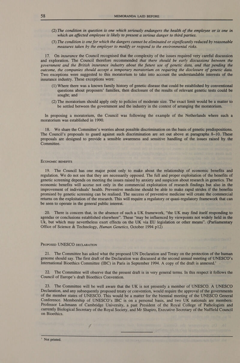  (2) The condition in question is one which seriously endangers the health of the employee or is one in which an affected employee is likely to present a serious danger to third parties. (3) The condition is one for which the dangers cannot be eliminated or significantly reduced by reasonable measures taken by the employer to modify or respond to the environmental risks. 17. On insurance the Council recognised that the complexity of the issues required very careful discussion and exploration. The Council therefore recommended that there should be early discussions between the government and the British insurance industry about the future use of genetic data, and that pending the outcome, the companies should accept a temporary moratorium on requiring the disclosure of genetic data. Two exceptions were suggested to this moratorium to take into account the understandable interests of the insurance industry. These exceptions were: (1) Where there was a known family history of genetic disease that could be established by conventional questions about proposers’ families, then disclosure of the results of relevant genetic tests could be sought; and (2) The moratorium should apply only to policies of moderate size. The exact limit would be a matter to be settled between the government and the industry in the context of arranging the moratorium. In proposing a moratorium, the Council was following the example of the Netherlands where such a moratorium was established in 1990. 18. We share the Committee’s worries about possible discrimination on the basis of genetic predispositions. The Council’s proposals to guard against such discrimination are set out above at paragraphs 8-10. These proposals are designed to provide a sensible awareness and sensitive handling of the issues raised by the Committee. ECONOMIC BENEFITS 19. The Council has one major point only to make about the relationship of economic benefits and regulation. We do not see that they are necessarily opposed. The full and proper exploitation of the benefits of genetic screening depends on meeting the issues raised by anxiety and suspicion about research in genetics. The economic benefits will accrue not only in the commercial exploitation of research findings but also in the improvement of individuals’ health. Preventive medicine should be able to make rapid strides if the benefits promised by genetic screening can be realised. The success of preventive medicine will create the commercial returns on the exploitation of the research. This will require a regulatory or quasi-regulatory framework that can be seen to operate in the general public interest. 20. There is concern that, in the absence of such a UK framework, “the UK may find itself responding to agendas or conclusions established elsewhere”. These “may be influenced by viewpoints not widely held in the Uk, but which may nevertheless exert effects on the UK via EU legislation or other means”. (Parliamentary Office of Science &amp; Technology, Human Genetics, October 1994 p12) ProposED UNESCO pDECLARATION 21. The Committee has asked what the proposed UN Declaration and Treaty on the protection of the human genome should say. The first draft of the Declaration was discussed at the second annual meeting of UNESCO’s International Bioethics Committee (IBC) in Paris in September 1994. A copy of the draft is annexed.’ : 22. The Committee will observe that the present draft is in very general terms. In this respect it follows the Council of Europe’s draft Bioethics Convention. 23. The Committee will be well aware that the UK is not presently a member of UNESCO. A UNESCO Declaration, and any subsequently proposed treaty or convention, would require the approval of the governments of the member states of UNESCO. This would be a matter for the biennial meeting of the UNESCO General Conference. Membership of UNESCO’s IBC is on a personal basis, and two UK nationals are members: Professor Lachmann of Cambridge University, a past President of the Royal College of Pathologists and currently Biological Secretary of the Royal Society, and Mr Shapiro, Executive Secretary of the Nuffield Council on Bioethics.  ' Not printed.