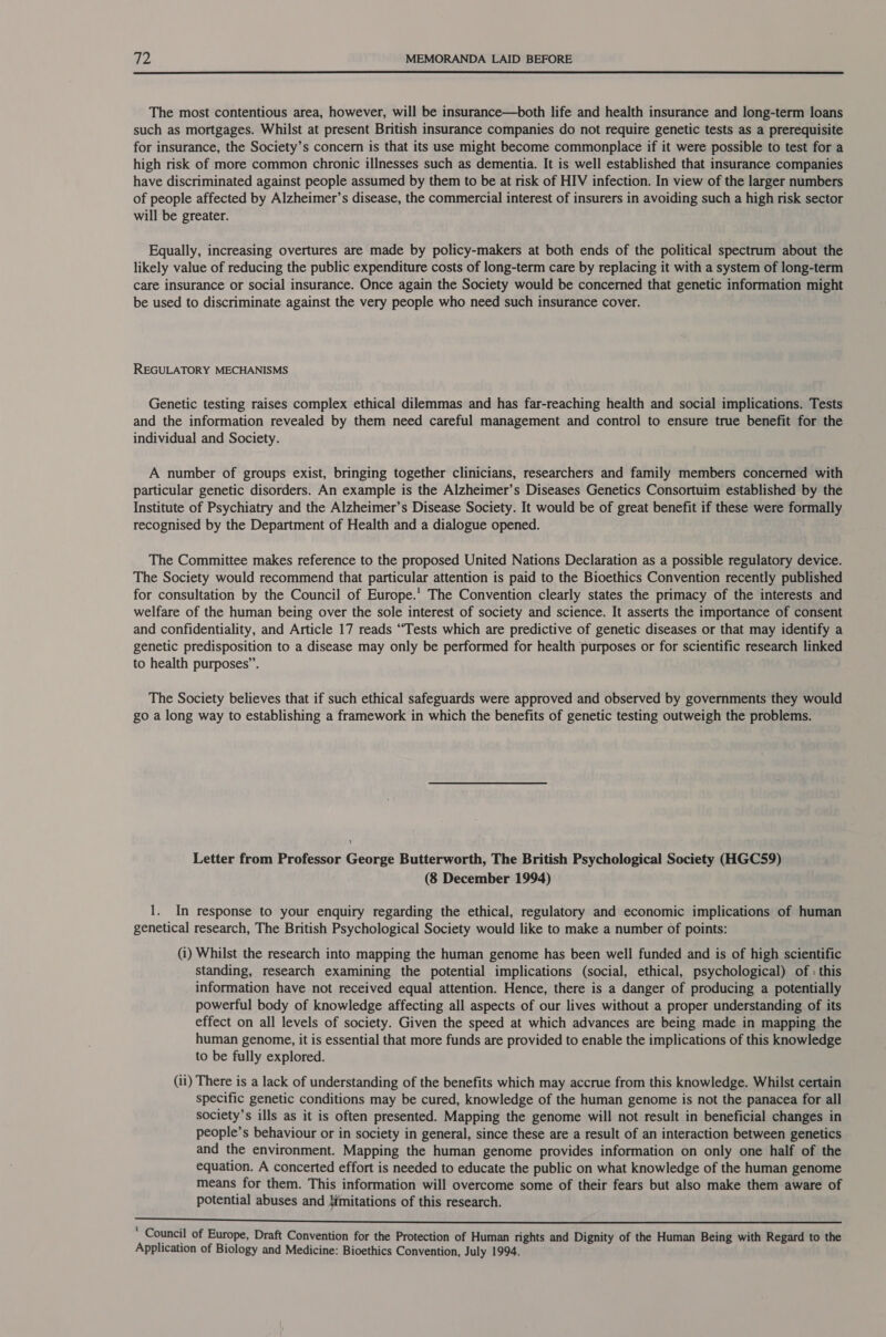  The most contentious area, however, will be insurance—both life and health insurance and long-term loans such as mortgages. Whilst at present British insurance companies do not require genetic tests as a prerequisite for insurance, the Society’s concern is that its use might become commonplace if it were possible to test for a high risk of more common chronic illnesses such as dementia. It is well established that insurance companies have discriminated against people assumed by them to be at risk of HIV infection. In view of the larger numbers of people affected by Alzheimer’s disease, the commercial interest of insurers in avoiding such a high risk sector will be greater. Equally, increasing overtures are made by policy-makers at both ends of the political spectrum about the likely value of reducing the public expenditure costs of long-term care by replacing it with a system of long-term care insurance or social insurance. Once again the Society would be concerned that genetic information might be used to discriminate against the very people who need such insurance cover. REGULATORY MECHANISMS Genetic testing raises complex ethical dilemmas and has far-reaching health and social implications. Tests and the information revealed by them need careful management and control to ensure true benefit for the individual and Society. A number of groups exist, bringing together clinicians, researchers and family members concerned with particular genetic disorders. An example is the Alzheimer’s Diseases Genetics Consortuim established by the Institute of Psychiatry and the Alzheimer’s Disease Society. It would be of great benefit if these were formally recognised by the Department of Health and a dialogue opened. The Committee makes reference to the proposed United Nations Declaration as a possible regulatory device. The Society would recommend that particular attention is paid to the Bioethics Convention recently published for consultation by the Council of Europe.’ The Convention clearly states the primacy of the interests and welfare of the human being over the sole interest of society and science. It asserts the importance of consent and confidentiality, and Article 17 reads “Tests which are predictive of genetic diseases or that may identify a genetic predisposition to a disease may only be performed for health purposes or for scientific research linked to health purposes”. The Society believes that if such ethical safeguards were approved and observed by governments they would go a long way to establishing a framework in which the benefits of genetic testing outweigh the problems. Letter from Professor George Butterworth, The British Psychological Society (HGC59) (8 December 1994) 1. In response to your enquiry regarding the ethical, regulatory and economic implications of human genetical research, The British Psychological Society would like to make a number of points: (i) Whilst the research into mapping the human genome has been well funded and is of high scientific standing, research examining the potential implications (social, ethical, psychological) of : this information have not received equal attention. Hence, there is a danger of producing a potentially powerful body of knowledge affecting all aspects of our lives without a proper understanding of its effect on all levels of society. Given the speed at which advances are being made in mapping the human genome, it is essential that more funds are provided to enable the implications of this knowledge to be fully explored. (ii) There is a lack of understanding of the benefits which may accrue from this knowledge. Whilst certain specific genetic conditions may be cured, knowledge of the human genome is not the panacea for all society’s ills as it is often presented. Mapping the genome will not result in beneficial changes in people’s behaviour or in society in general, since these are a result of an interaction between genetics and the environment. Mapping the human genome provides information on only one half of the equation. A concerted effort is needed to educate the public on what knowledge of the human genome means for them. This information will overcome some of their fears but also make them aware of potential abuses and {imitations of this research. AEE De igs eR Note 84 aw Breese soil ee botee) eee : Council of Europe, Draft Convention for the Protection of Human rights and Dignity of the Human Being with Regard to the Application of Biology and Medicine: Bioethics Convention, July 1994.