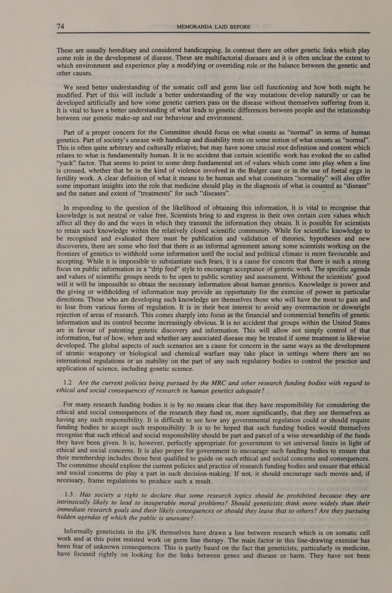  These are usually hereditary and considered handicapping. In contrast there are other genetic links which play some role in the development of disease. These are multifactorial diseases and it is often unclear the extent to which environment and experience play a modifying or overriding role or the balance between the genetic and other causes. We need better understanding of the somatic cell and germ line cell functioning and how both might be modified. Part of this will include a better understanding of the way mutations develop naturally or can be developed artificially and how some genetic carriers pass on the disease without themselves suffering from it. It is vital to have a better understanding of what leads to genetic differences between people and the relationship between our genetic make-up and our behaviour and environment. Part of a proper concern for the Committee should focus on what counts as “normal” in terms of human genetics. Part of society’s unease with handicap and disability rests on some notion of what counts as “normal”. This is often quite arbitrary and culturally relative, but may have some crucial root definition and content which relates to what is fundamentally human. It is no accident that certain scientific work has evoked the so called “yuck” factor. That seems to point to some deep fundamental set of values which come into play when a line is crossed, whether that be in the kind of violence involved in the Bulger case or in the use of foetal eggs in fertility work. A clear definition of what it means to be human and what constitutes “normality” will also offer some important insights into the role that medicine should play in the diagnosis of what is counted as “disease” and the nature and extent of “treatments” for such “diseases”. a In responding to the question of the likelihood of obtaining this information, it is vital to recognise that knowledge is not neutral or value free. Scientists bring to and express in their own certain core values which affect all they do and the ways in which they transmit the information they obtain. It is possible for scientists to retain such knowledge within the relatively closed scientific community. While for scientific knowledge to be recognised and evaluated there must be publication and validation of theories, hypotheses and new discoveries, there are some who feel that there is an informal agreement among some scientists working on the frontiers of genetics to withhold some information until the social and political climate is more favourable and accepting. While it is impossible to substantiate such fears, it is a cause for concern that there is such a strong focus on public information in a “drip feed” style to encourage acceptance of genetic work. The specific agenda and values of scientific groups needs to be open to public scrutiny and assessment. Without the scientists’ good will it will be impossible to obtain the necessary information about human genetics. Knowledge is power and the giving or withholding of information may provide an opportunity for the exercise of power in particular directions. Those who are developing such knowledge are themselves those who will have the most to gain and to lose from various forms of regulation. It is in their best interest to avoid any overreaction or downright rejection of areas of research. This comes sharply into focus as the financial and commercial benefits of genetic information and its control become increasingly obvious. It is no accident that groups within the United States are in favour of patenting genetic discovery and information. This will allow not simply control of that information, but of how, when and whether any associated disease may be treated if some treatment is likewise developed. The global aspects of such scenarios are a cause for concern in the same ways as the development of atomic weaponry or biological and. chemical warfare may take place in settings where there are no international regulations or an inability on the part of any such regulatory bodies to control the practice and application of science, including genetic science. 1.2. Are the current policies being pursued by the MRC and other research funding bodies with regard to ethical and social consequences of research in human genetics adequate? For many research funding bodies it is by no means clear that they have responsibility for considering the ethical and social consequences of the research they fund or, more significantly, that they see themselves as having any such responsibility. It is difficult to see how any governmental regulation could or should require funding bodies to accept such responsibility. It is to be hoped that such funding bodies would themselves recognise that such ethical and social responsibility should be part and parcel of a wise stewardship of the funds they have been given. It is, however, perfectly appropriate for government to set universal limits in light of ethical and social concerns. It is also proper for government to encourage such funding bodies to ensure that their membership includes those best qualified to guide on such ethical and social concerns and consequences. The committee should explore the current policies and practice of research funding bodies and ensure that ethical and social concerns do play a part in such decision-making. If not, it should encourage such moves and, if necessary, frame regulations to produce such a result. 1.3. Has society a right to declare that some research topics should be prohibited because they are intrinsically likely to lead to insuperable moral problems? Should geneticists think more widely than their immediate research goals and their likely consequences or should they leave that to others? Are they pursuing hidden agendas of which the public is unaware? Informally geneticists in the WK themselves have drawn a line between research which is on somatic cell work and at this point resisted work on germ line therapy. The main factor in this line-drawing exercise has been fear of unknown consequences. This is partly based on the fact that geneticists, particularly in medicine, have focused rightly on looking for the links between genes and disease or harm. They have not been