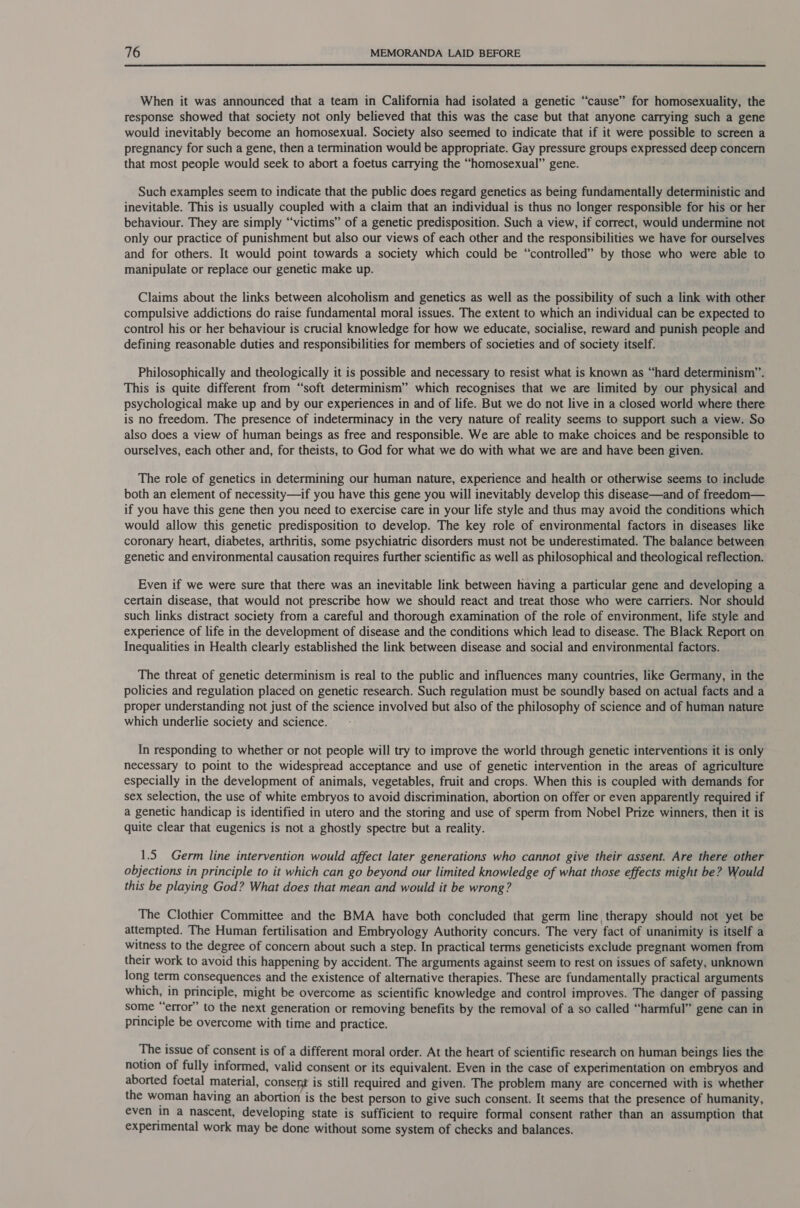  When it was announced that a team in California had isolated a genetic “cause” for homosexuality, the response showed that society not only believed that this was the case but that anyone carrying such a gene would inevitably become an homosexual. Society also seemed to indicate that if it were possible to screen a pregnancy for such a gene, then a termination would be appropriate. Gay pressure groups expressed deep concern that most people would seek to abort a foetus carrying the “homosexual” gene. Such examples seem to indicate that the public does regard genetics as being fundamentally deterministic and inevitable. This is usually coupled with a claim that an individual is thus no longer responsible for his or her behaviour. They are simply “victims” of a genetic predisposition. Such a view, if correct, would undermine not only our practice of punishment but also our views of each other and the responsibilities we have for ourselves and for others. It would point towards a society which could be “controlled” by those who were able to manipulate or replace our genetic make up. Claims about the links between alcoholism and genetics as well as the possibility of such a link with other compulsive addictions do raise fundamental moral issues. The extent to which an individual can be expected to control his or her behaviour is crucial knowledge for how we educate, socialise, reward and punish people and defining reasonable duties and responsibilities for members of societies and of society itself. Philosophically and theologically it is possible and necessary to resist what is known as “hard determinism’. This is quite different from “soft determinism” which recognises that we are limited by our physical and psychological make up and by our experiences in and of life. But we do not live in a closed world where there is no freedom. The presence of indeterminacy in the very nature of reality seems to support such a view. So also does a view of human beings as free and responsible. We are able to make choices and be responsible to ourselves, each other and, for theists, to God for what we do with what we are and have been given. The role of genetics in determining our human nature, experience and health or otherwise seems to include both an element of necessity—if you have this gene you will inevitably develop this disease—and of freedom— if you have this gene then you need to exercise care in your life style and thus may avoid the conditions which would allow this genetic predisposition to develop. The key role of environmental factors in diseases like coronary heart, diabetes, arthritis, some psychiatric disorders must not be underestimated. The balance between genetic and environmental causation requires further scientific as well as philosophical and theological reflection. Even if we were sure that there was an inevitable link between having a particular gene and developing a certain disease, that would not prescribe how we should react and treat those who were carriers. Nor should such links distract society from a careful and thorough examination of the role of environment, life style and experience of life in the development of disease and the conditions which lead to disease. The Black Report on Inequalities in Health clearly established the link between disease and social and environmental factors. The threat of genetic determinism is real to the public and influences many countries, like Germany, in the policies and regulation placed on genetic research. Such regulation must be soundly based on actual facts and a proper understanding not just of the science involved but also of the philosophy of science and of human nature which underlie society and science. In responding to whether or not people will try to improve the world through genetic interventions it is only necessary to point to the widespread acceptance and use of genetic intervention in the areas of agriculture especially in the development of animals, vegetables, fruit and crops. When this is coupled with demands for sex selection, the use of white embryos to avoid discrimination, abortion on offer or even apparently required if a genetic handicap is identified in utero and the storing and use of sperm from Nobel Prize winners, then it is quite clear that eugenics is not a ghostly spectre but a reality. 1.5 Germ line intervention would affect later generations who cannot give their assent. Are there other objections in principle to it which can go beyond our limited knowledge of what those effects might be? Would this be playing God? What does that mean and would it be wrong? The Clothier Committee and the BMA have both concluded that germ line therapy should not yet be attempted. The Human fertilisation and Embryology Authority concurs. The very fact of unanimity is itself a witness to the degree of concern about such a step. In practical terms geneticists exclude pregnant women from their work to avoid this happening by accident. The arguments against seem to rest on issues of safety, unknown long term consequences and the existence of alternative therapies. These are fundamentally practical arguments which, in principle, might be overcome as scientific knowledge and control improves. The danger of passing some “error” to the next generation or removing benefits by the removal of a so called “harmful” gene can in principle be overcome with time and practice. The issue of consent is of a different moral order. At the heart of scientific research on human beings lies the notion of fully informed, valid consent or its equivalent. Even in the case of experimentation on embryos and aborted foetal material, consent is still required and given. The problem many are concerned with is whether the woman having an abortion is the best person to give such consent. It seems that the presence of humanity, even in a nascent, developing state is sufficient to require formal consent rather than an assumption that experimental work may be done without some system of checks and balances.