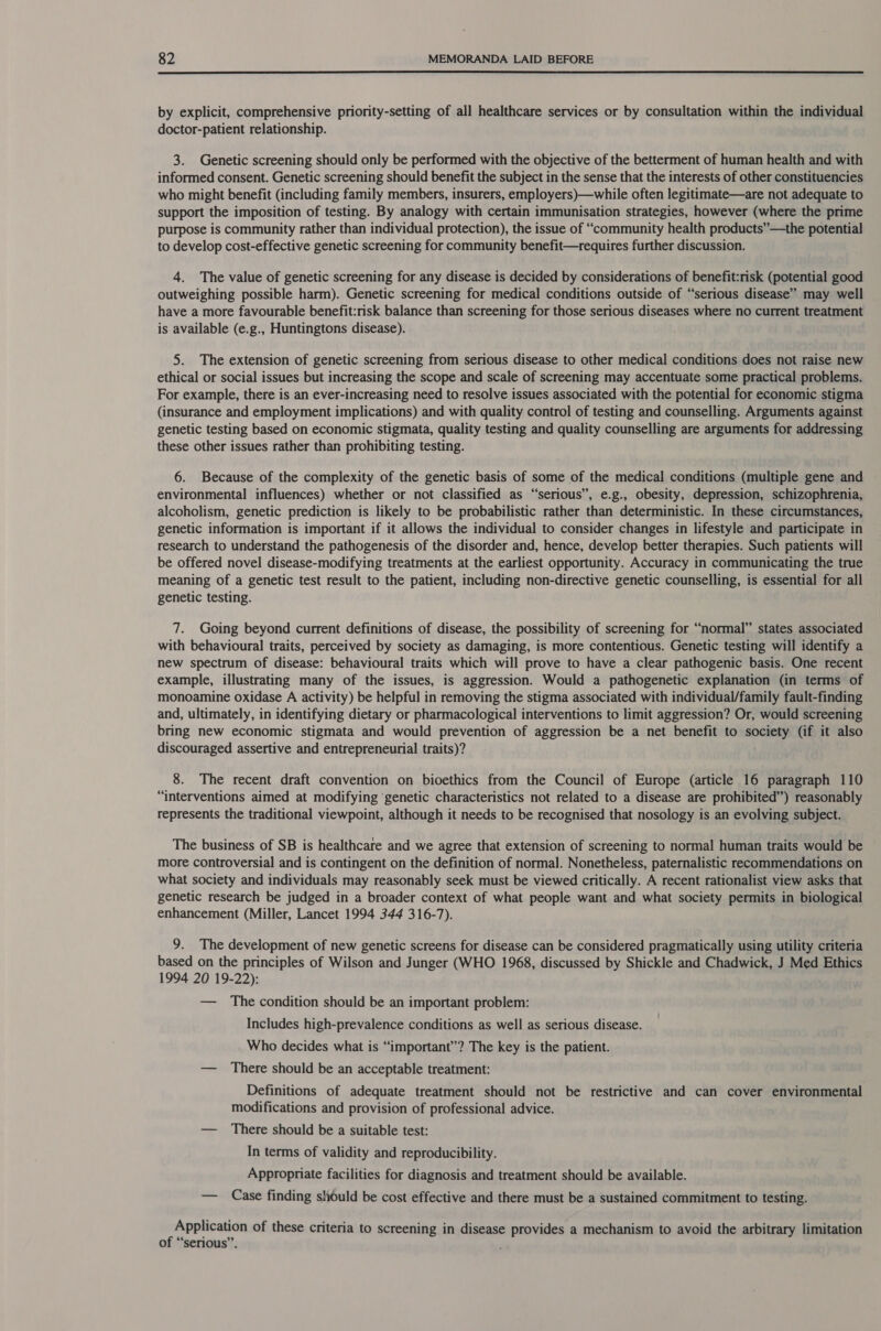  by explicit, comprehensive priority-setting of all healthcare services or by consultation within the individual doctor-patient relationship. 3. Genetic screening should only be performed with the objective of the betterment of human health and with informed consent. Genetic screening should benefit the subject in the sense that the interests of other constituencies who might benefit (including family members, insurers, employers)—while often legitimate—are not adequate to support the imposition of testing. By analogy with certain immunisation strategies, however (where the prime purpose is community rather than individual protection), the issue of “community health products” —the potential to develop cost-effective genetic screening for community benefit—requires further discussion. 4. The value of genetic screening for any disease is decided by considerations of benefit:risk (potential good outweighing possible harm). Genetic screening for medical conditions outside of “serious disease” may well have a more favourable benefit:risk balance than screening for those serious diseases where no current treatment is available (e.g., Huntingtons disease). 5. The extension of genetic screening from serious disease to other medical conditions does not raise new ethical or social issues but increasing the scope and scale of screening may accentuate some practical problems. For example, there is an ever-increasing need to resolve issues associated with the potential for economic stigma (insurance and employment implications) and with quality control of testing and counselling. Arguments against genetic testing based on economic stigmata, quality testing and quality counselling are arguments for addressing these other issues rather than prohibiting testing. 6. Because of the complexity of the genetic basis of some of the medical conditions (multiple gene and environmental influences) whether or not classified as “serious”, e.g., obesity, depression, schizophrenia, alcoholism, genetic prediction is likely to be probabilistic rather than deterministic. In these circumstances, genetic information is important if it allows the individual to consider changes in lifestyle and participate in research to understand the pathogenesis of the disorder and, hence, develop better therapies. Such patients will be offered novel disease-modifying treatments at the earliest opportunity. Accuracy in communicating the true meaning of a genetic test result to the patient, including non-directive genetic counselling, is essential for all genetic testing. 7. Going beyond current definitions of disease, the possibility of screening for “normal” states associated with behavioural traits, perceived by society as damaging, is more contentious. Genetic testing will identify a new spectrum of disease: behavioural traits which will prove to have a clear pathogenic basis. One recent example, illustrating many of the issues, is aggression. Would a pathogenetic explanation (in terms of monoamine oxidase A activity) be helpful in removing the stigma associated with individual/family fault-finding and, ultimately, in identifying dietary or pharmacological interventions to limit aggression? Or, would screening bring new economic stigmata and would prevention of aggression be a net benefit to society (if it also discouraged assertive and entrepreneurial traits)? 8. The recent draft convention on bioethics from the Council of Europe (article 16 paragraph 110 “interventions aimed at modifying ‘genetic characteristics not related to a disease are prohibited”) reasonably represents the traditional viewpoint, although it needs to be recognised that nosology is an evolving subject. The business of SB is healthcare and we agree that extension of screening to normal human traits would be more controversial and is contingent on the definition of normal. Nonetheless, paternalistic recommendations on what society and individuals may reasonably seek must be viewed critically. A recent rationalist view asks that genetic research be judged in a broader context of what people want and what society permits in biological enhancement (Miller, Lancet 1994 344 316-7). 9. The development of new genetic screens for disease can be considered pragmatically using utility criteria based on the principles of Wilson and Junger (WHO 1968, discussed by Shickle and Chadwick, J Med Ethics 1994 20 19-22): — The condition should be an important problem: Includes high-prevalence conditions as well as serious disease. Who decides what is “important”? The key is the patient. — There should be an acceptable treatment: Definitions of adequate treatment should not be restrictive and can cover environmental modifications and provision of professional advice. — There should be a suitable test: In terms of validity and reproducibility. Appropriate facilities for diagnosis and treatment should be available. — Case finding should be cost effective and there must be a sustained commitment to testing. ee of these criteria to screening in disease provides a mechanism to avoid the arbitrary limitation of “serious”. ,;