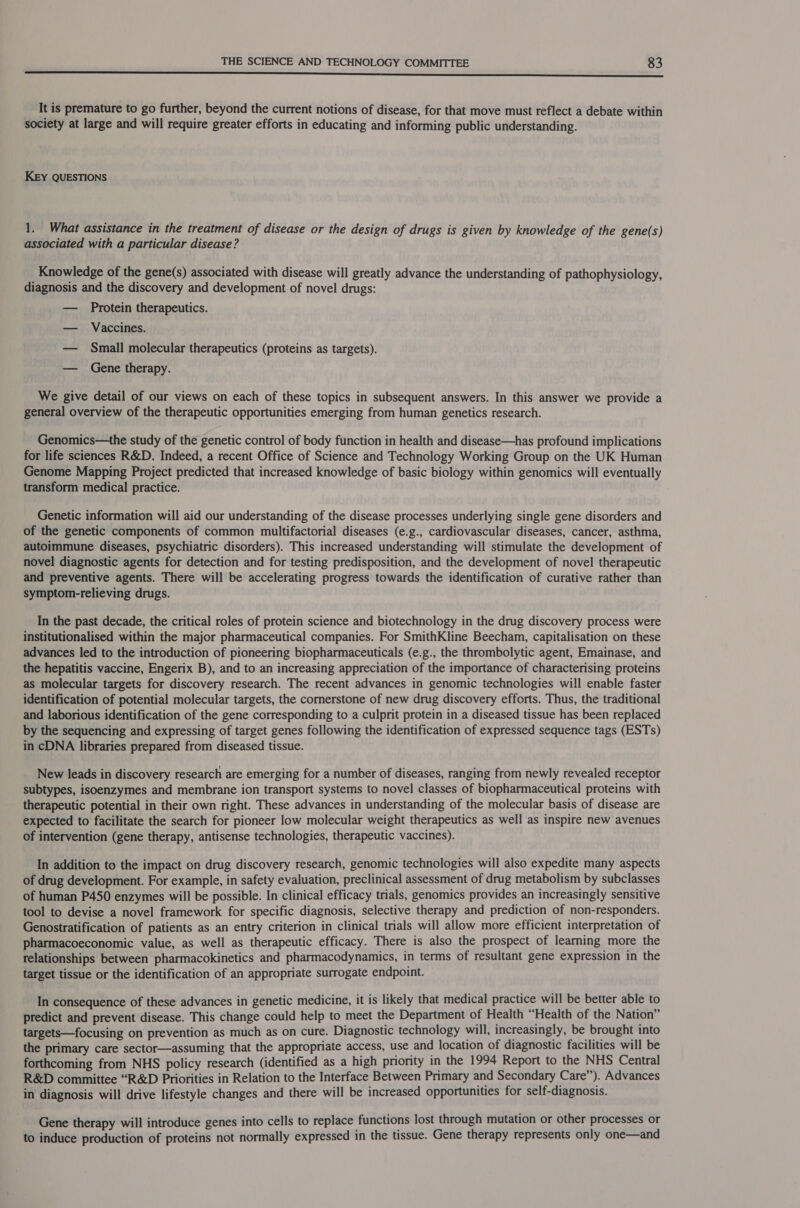 a eNO Neee PO ntebe eir nee Tee a It is premature to go further, beyond the current notions of disease, for that move must reflect a debate within society at large and will require greater efforts in educating and informing public understanding. KEY QUESTIONS 1. What assistance in the treatment of disease or the design of drugs is given by knowledge of the gene(s) associated with a particular disease? Knowledge of the gene(s) associated with disease will greatly advance the understanding of pathophysiology, diagnosis and the discovery and development of novel drugs: — Protein therapeutics. — Vaccines. — Small molecular therapeutics (proteins as targets). — Gene therapy. We give detail of our views on each of these topics in subsequent answers. In this answer we provide a general overview of the therapeutic opportunities emerging from human genetics research. Genomics—the study of the genetic control of body function in health and disease—has profound implications for life sciences R&amp;D. Indeed, a recent Office of Science and Technology Working Group on the UK Human Genome Mapping Project predicted that increased knowledge of basic biology within genomics will eventually transform medical practice. Genetic information will aid our understanding of the disease processes underlying single gene disorders and of the genetic components of common multifactorial diseases (e.g., cardiovascular diseases, cancer, asthma, autoimmune diseases, psychiatric disorders). This increased understanding will stimulate the development of novel diagnostic agents for detection and for testing predisposition, and the development of novel therapeutic and preventive agents. There will be accelerating progress towards the identification of curative rather than symptom-relieving drugs. In the past decade, the critical roles of protein science and biotechnology in the drug discovery process were institutionalised within the major pharmaceutical companies. For SmithKline Beecham, capitalisation on these advances led to the introduction of pioneering biopharmaceuticals (e.g., the thrombolytic agent, Emainase, and the hepatitis vaccine, Engerix B), and to an increasing appreciation of the importance of characterising proteins as molecular targets for discovery research. The recent advances in genomic technologies will enable faster identification of potential molecular targets, the cornerstone of new drug discovery efforts. Thus, the traditional and laborious identification of the gene corresponding to a culprit protein in a diseased tissue has been replaced by the sequencing and expressing of target genes following the identification of expressed sequence tags (ESTs) in cDNA libraries prepared from diseased tissue. New leads in discovery research are emerging for a number of diseases, ranging from newly revealed receptor subtypes, isoenzymes and membrane ion transport systems to novel classes of biopharmaceutical proteins with therapeutic potential in their own right. These advances in understanding of the molecular basis of disease are expected to facilitate the search for pioneer low molecular weight therapeutics as well as inspire new avenues of intervention (gene therapy, antisense technologies, therapeutic vaccines). In addition to the impact on drug discovery research, genomic technologies will also expedite many aspects of drug development. For example, in safety evaluation, preclinical assessment of drug metabolism by subclasses of human P450 enzymes will be possible. In clinical efficacy trials, genomics provides an increasingly sensitive tool to devise a novel framework for specific diagnosis, selective therapy and prediction of non-responders. Genostratification of patients as an entry criterion in clinical trials will allow more efficient interpretation of pharmacoeconomic value, as well as therapeutic efficacy. There is also the prospect of learning more the relationships between pharmacokinetics and pharmacodynamics, in terms of resultant gene expression in the target tissue or the identification of an appropriate surrogate endpoint. In consequence of these advances in genetic medicine, it is likely that medical practice will be better able to predict and prevent disease. This change could help to meet the Department of Health “Health of the Nation” targets—focusing on prevention as much as on cure. Diagnostic technology will, increasingly, be brought into the primary care sector—assuming that the appropriate access, use and location of diagnostic facilities will be forthcoming from NHS policy research (identified as a high priority in the 1994 Report to the NHS Central R&amp;D committee “R&amp;D Priorities in Relation to the Interface Between Primary and Secondary Care’’). Advances in diagnosis will drive lifestyle changes and there will be increased opportunities for self-diagnosis. Gene therapy will introduce genes into cells to replace functions lost through mutation or other processes or to induce production of proteins not normally expressed in the tissue. Gene therapy represents only one—and