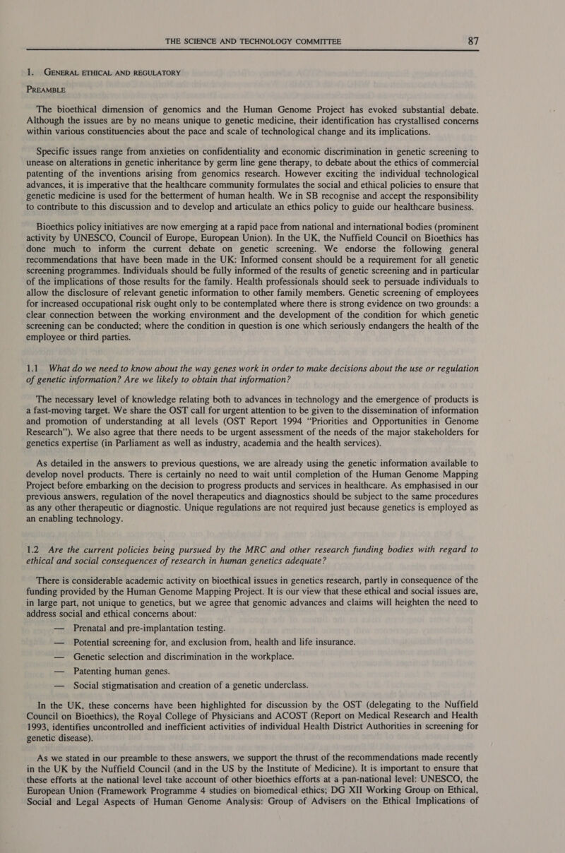  1. GENERAL ETHICAL AND REGULATORY PREAMBLE The bioethical dimension of genomics and the Human Genome Project has evoked substantial debate. Although the issues are by no means unique to genetic medicine, their identification has crystallised concerns within various constituencies about the pace and scale of technological change and its implications. Specific issues range from anxieties on confidentiality and economic discrimination in genetic screening to unease on alterations in genetic inheritance by germ line gene therapy, to debate about the ethics of commercial patenting of the inventions arising from genomics research. However exciting the individual technological advances, it is imperative that the healthcare community formulates the social and ethical policies to ensure that genetic medicine is used for the betterment of human health. We in SB recognise and accept the responsibility to contribute to this discussion and to develop and articulate an ethics policy to guide our healthcare business. Bioethics policy initiatives are now emerging at a rapid pace from national and international bodies (prominent activity by UNESCO, Council of Europe, European Union). In the UK, the Nuffield Council on Bioethics has done much to inform the current debate on genetic screening. We endorse the following general recommendations that have been made in the UK: Informed consent should be a requirement for all genetic screening programmes. Individuals should be fully informed of the results of genetic screening and in particular of the implications of those results for the family. Health professionals should seek to persuade individuals to allow the disclosure of relevant genetic information to other family members. Genetic screening of employees for increased occupational risk ought only to be contemplated where there is strong evidence on two grounds: a clear connection between the working environment and the development of the condition for which genetic screening can be conducted; where the condition in question is one which seriously endangers the health of the employee or third parties. 1.1 What do we need to know about the way genes work in order to make decisions about the use or regulation of genetic information? Are we likely to obtain that information? The necessary level of knowledge relating both to advances in technology and the emergence of products is a fast-moving target. We share the OST call for urgent attention to be given to the dissemination of information and promotion of understanding at all levels (OST Report 1994 “Priorities and Opportunities in Genome Research”). We also agree that there needs to be urgent assessment of the needs of the major stakeholders for genetics expertise (in Parliament as well as industry, academia and the health services). As detailed in the answers to previous questions, we are already using the genetic information available to develop novel products. There is certainly no need to wait until completion of the Human Genome Mapping Project before embarking on the decision to progress products and services in healthcare. As emphasised in our previous answers, regulation of the novel therapeutics and diagnostics should be subject to the same procedures as any other therapeutic or diagnostic. Unique regulations are not required just because genetics is employed as an enabling technology. 1.2 Are the current policies being pursued by the MRC and other research funding bodies with regard to ethical and social consequences of research in human genetics adequate? There is considerable academic activity on bioethical issues in genetics research, partly in consequence of the funding provided by the Human Genome Mapping Project. It is our view that these ethical and social issues are, in large part, not unique to genetics, but we agree that genomic advances and claims will heighten the need to address social and ethical concerns about: — Prenatal and pre-implantation testing. — Potential screening for, and exclusion from, health and life insurance. — Genetic selection and discrimination in the workplace. — Patenting human genes. — Social stigmatisation and creation of a genetic underclass. In the UK, these concerns have been highlighted for discussion by the OST (delegating to the Nuffield Council on Bioethics), the Royal College of Physicians and ACOST (Report on Medical Research and Health 1993, identifies uncontrolled and inefficient activities of individual Health District Authorities in screening for genetic disease). As we stated in our preamble to these answers, we support the thrust of the recommendations made recently in the UK by the Nuffield Council (and in the US by the Institute of Medicine). It is important to ensure that these efforts at the national level take account of other bioethics efforts at a pan-national level: UNESCO, the European Union (Framework Programme 4 studies on biomedical ethics; DG XII Working Group on Ethical, Social and Legal Aspects of Human Genome Analysis: Group of Advisers on the Ethical Implications of
