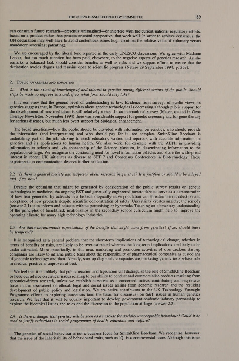  can constrain future research—presently unimagined—or interfere with the current national regulatory efforts, based on a product rather than process-oriented perspective, that work well. In order to achieve consensus, the UN declaration may well have to avoid contentious issues (e.g., abortion; the relative value of voluntary versus mandatory screening; patenting). We are encouraged by the liberal tone reported in the early UNESCO discussions. We agree with Madame Lenoir, that too much attention has been paid, elsewhere, to the negative aspects of genetics research. As she remarks, a balanced look should consider benefits as well as risks and we support efforts to ensure that the declaration avoids dogma and remains open to scientific progress (Nature 29 September 1994, p. 369). 2. PUBLIC AWARENESS AND EDUCATION 2.1 What is the extent of knowledge of and interest in genetics among different sectors of the public. Should steps be made to improve this and, if so, what form should they take? It is our view that the general level of understanding is low. Evidence from surveys of public views on genetics suggests that, in Europe, optimism about genetic technologies is decreasing although public support for the development of new medicines is still relatively robust. In an international survey (Macer, quoted in Gene Therapy Newsletter, November 1994) there was considerable support for genetic screening and for gene therapy for serious diseases, but much less overt support for biological enhancement. The broad questions—how the public should be provided with information on genetics, who should provide the information (and interpretation) and who should pay for it—are complex. SmithKline Beecham is undertaking part of the job, striving to reach educators, writers and reporters with accurate information on genetics and its applications to human health. We also work, for example with the ABPI, in providing information to schools and, via sponsorship of the Science Museum, in disseminating information to the population-at-large. We recognise the continuing need for novel information vehicles and share the widespread interest in recent UK initiatives as diverse as SET 7 and Consensus Conferences in Biotechnology. These experiments in communication deserve further evaluation. 2.2 Is there a general anxiety and suspicion about research in genetics? Is it justified or should it be allayed and, if so, how? Despite the optimism that might be generated by consideration of the public survey results on genetic technologies in medicine, the ongoing BST and genetically-engineered-tomato debates serve as a demonstration of how fear generated by activists in a biotechnologically-naive population can threaten the introduction and acceptance of new products despite scientific demonstration of safety. Uncertainty creates anxiety; the remedy (answer 2.1) is to inform and educate without patronising or hyperbole. Teaching an elementary understanding of the principles of benefit:risk relationships in the secondary school curriculum might help to improve the operating climate for many high technology industries. 2.3. Are there unreasonable expectations of the benefits that might come from genetics? If so, should these be tempered? It is recognised as a general problem that the short-term implications of technological change, whether in terms of benefits or risks, are likely to be over-estimated whereas the long-term implications are likely to be under-estimated. More specifically, in this area, marketing and promotion activities of over-zealous start-up companies are likely to inflame public fears about the responsibility of pharmaceutical companies as custodians of genomic technology and data. Already, start-up diagnostic companies are marketing genetic tests whose role in medical practice is unproven at best. We feel that it is unlikely that public reaction and legislation will distinguish the role of SmithKline Beecham or heed our advice on critical issues relating to our ability to conduct and commercialise products resulting from genomics-driven research, unless we establish ourselves as a concerned, active, contributing and responsive force in the assessment of ethical, legal and social issues arising from genomic research and the resulting development of public policy and legislation. We are active contributors to the UK Technology Foresight Programme efforts in exploring consensus (and the basis for dissensus) on S&amp;T issues in human genetics research. We feel that it will be equally important to develop government-academic-industry partnership to explore the bioethical issues and to extend the discussion to the population-at-large (answer 2.2). 2.4 Is there a danger that genetics will be seen as an excuse for socially unacceptable behaviour? Could it be used to justify reductions in social programmes of health, education and welfare? The genetics of social behaviour is not a business focus for SmithKline Beecham. We recognise, however, that the issue of the inheritability of behavioural traits, such as IQ, is a controversial issue. Although this issue