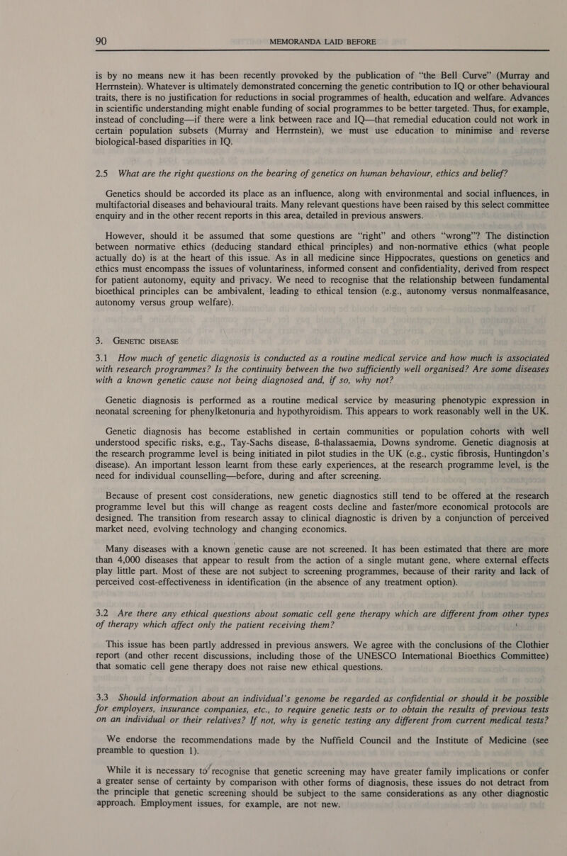  is by no means new it has been recently provoked by the publication of “the Bell Curve” (Murray and Herrnstein). Whatever is ultimately demonstrated concerning the genetic contribution to IQ or other behavioural traits, there is no justification for reductions in social programmes of health, education and welfare. Advances in scientific understanding might enable funding of social programmes to be better targeted. Thus, for example, instead of concluding—if there were a link between race and IQ—that remedial education could not work in certain population subsets (Murray and Herrnstein), we must use education to minimise and reverse biological-based disparities in IQ. 2.5 What are the right questions on the bearing of genetics on human behaviour, ethics and belief? Genetics should be accorded its place as an influence, along with environmental and social influences, in multifactorial diseases and behavioural traits. Many relevant questions have been raised by this select committee enquiry and in the other recent reports in this area, detailed in previous answers. However, should it be assumed that some questions are “right” and others “wrong”? The distinction between normative ethics (deducing standard ethical principles) and non-normative ethics (what people actually do) is at the heart of this issue. As in all medicine since Hippocrates, questions on genetics and ethics must encompass the issues of voluntariness, informed consent and confidentiality, derived from respect for patient autonomy, equity and privacy. We need to recognise that the relationship between fundamental bioethical principles can be ambivalent, leading to ethical tension (e.g., autonomy versus nonmalfeasance, autonomy versus group welfare). 3. GENETIC DISEASE 3.1 How much of genetic diagnosis is conducted as a routine medical service and how much is associated with research programmes? Is the continuity between the two sufficiently well organised? Are some diseases with a known genetic cause not being diagnosed and, if so, why not? Genetic diagnosis is performed as a routine medical service by measuring phenotypic expression in neonatal screening for phenylketonuria and hypothyroidism. This appears to work reasonably well in the UK. Genetic diagnosis has become established in certain communities or population cohorts with well understood specific risks, e.g., Tay-Sachs disease, 8-thalassaemia, Downs syndrome. Genetic diagnosis at the research programme level is being initiated in pilot studies in the UK (e.g., cystic fibrosis, Huntingdon’s disease). An important lesson learnt from these early experiences, at the research programme level, is the need for individual counselling—before, during and after screening. Because of present cost considerations, new genetic diagnostics still tend to be offered at the research programme level but this will change as reagent costs decline and faster/more economical protocols are designed. The transition from research assay to clinical diagnostic is driven by a conjunction of perceived market need, evolving technology and changing economics. Many diseases with a known genetic cause are not screened. It has been estimated that there are more than 4,000 diseases that appear to result from the action of a single mutant gene, where external effects play little part. Most of these are not subject to screening programmes, because of their rarity and lack of perceived cost-effectiveness in identification (in the absence of any treatment option). 3.2 Are there any ethical questions about somatic cell gene therapy which are different from other types of therapy which affect only the patient receiving them? ' This issue has been partly addressed in previous answers. We agree with the conclusions of the Clothier report (and other recent discussions, including those of the UNESCO Intemational Bioethics Committee) that somatic cell gene therapy does not raise new ethical questions. 3.3. Should information about an individual’s genome be regarded as confidential or should it be possible for employers, insurance companies, etc., to require genetic tests or to obtain the results of previous tests on an individual or their relatives? If not, why is genetic testing any different from current medical tests? We endorse the recommendations made by the Nuffield Council and the Institute of Medicine (see preamble to question 1). While it is necessary to’ recognise that genetic screening may have greater family implications or confer a greater sense of certainty by comparison with other forms of diagnosis, these issues do not detract from the principle that genetic screening should be subject to the same considerations as any other diagnostic approach. Employment issues, for example, are not- new.