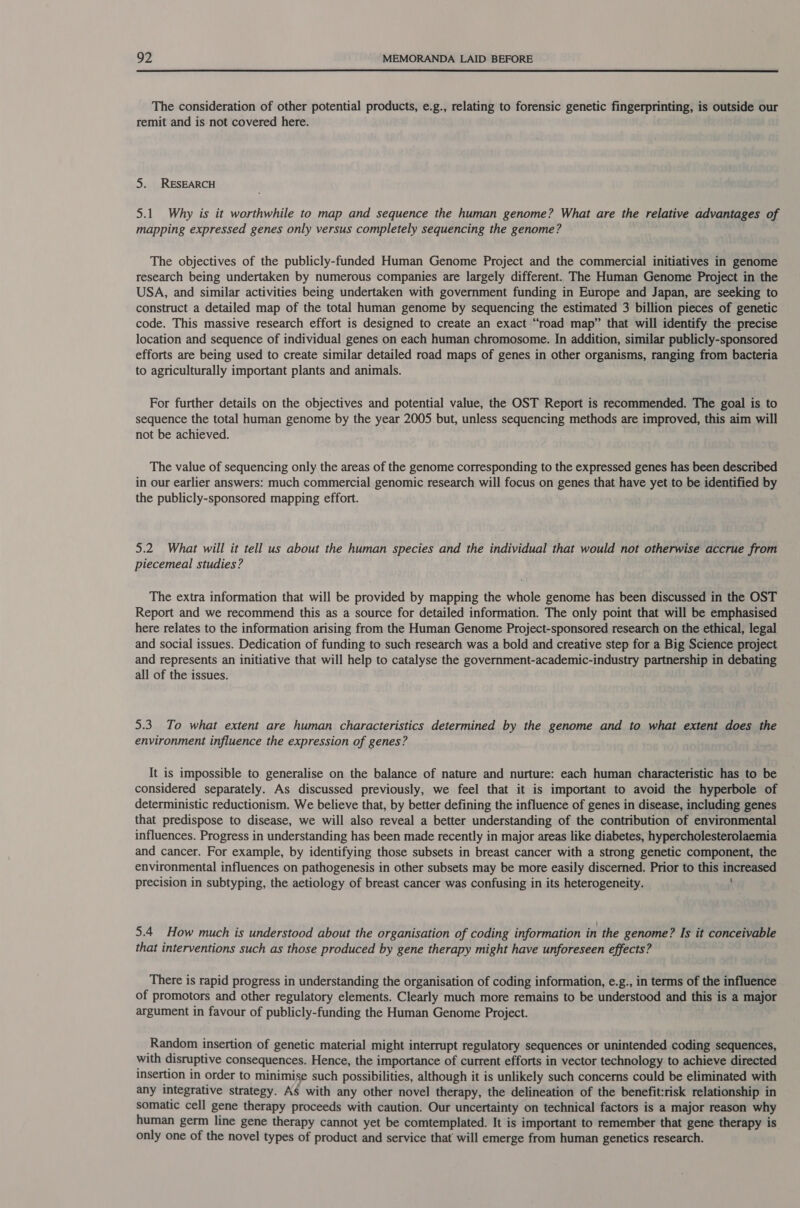  The consideration of other potential products, e.g., relating to forensic genetic fingerprinting, is outside our remit and is not covered here. 5. RESEARCH 5.1. Why is it worthwhile to map and sequence the human genome? What are the relative advantages of mapping expressed genes only versus completely sequencing the genome? The objectives of the publicly-funded Human Genome Project and the commercial initiatives in genome research being undertaken by numerous companies are largely different. The Human Genome Project in the USA, and similar activities being undertaken with government funding in Europe and Japan, are seeking to construct a detailed map of the total human genome by sequencing the estimated 3 billion pieces of genetic code. This massive research effort is designed to create an exact “road map” that will identify the precise location and sequence of individual genes on each human chromosome. In addition, similar publicly-sponsored efforts are being used to create similar detailed road maps of genes in other organisms, ranging from bacteria to agriculturally important plants and animals. For further details on the objectives and potential value, the OST Report is recommended. The goal is to sequence the total human genome by the year 2005 but, unless sequencing methods are improved, this aim will not be achieved. The value of sequencing only the areas of the genome corresponding to the expressed genes has been described in our earlier answers: much commercial genomic research will focus on genes that have yet to be identified by the publicly-sponsored mapping effort. 5.2. What will it tell us about the human species and the individual that would not otherwise accrue from piecemeal studies? The extra information that will be provided by mapping the whole genome has been discussed in the OST Report and we recommend this as a source for detailed information. The only point that will be emphasised here relates to the information arising from the Human Genome Project-sponsored research on the ethical, legal and social issues. Dedication of funding to such research was a bold and creative step for a Big Science project and represents an initiative that will help to catalyse the government-academic-industry partnership in debating all of the issues. 5.3. To what extent are human characteristics determined by the genome and to what extent does the environment influence the expression of genes? It is impossible to generalise on the balance of nature and nurture: each human characteristic has to be considered separately. As discussed previously, we feel that it is important to avoid the hyperbole of deterministic reductionism. We believe that, by better defining the influence of genes in disease, including genes that predispose to disease, we will also reveal a better understanding of the contribution of environmental influences. Progress in understanding has been made recently in major areas like diabetes, hypercholesterolaemia and cancer. For example, by identifying those subsets in breast cancer with a strong genetic component, the environmental influences on pathogenesis in other subsets may be more easily discerned. Prior to this increased precision in subtyping, the aetiology of breast cancer was confusing in its heterogeneity. t 5.4 How much is understood about the organisation of coding information in the genome? Is it conceivable that interventions such as those produced by gene therapy might have unforeseen effects? There is rapid progress in understanding the organisation of coding information, e.g., in terms of the influence of promotors and other regulatory elements. Clearly much more remains to be understood and this is a major argument in favour of publicly-funding the Human Genome Project. Random insertion of genetic material might interrupt regulatory sequences or unintended coding sequences, with disruptive consequences. Hence, the importance of current efforts in vector technology to achieve directed insertion in order to minimise such possibilities, although it is unlikely such concerns could be eliminated with any integrative strategy. As with any other novel therapy, the delineation of the benefit:risk relationship in somatic cell gene therapy proceeds with caution. Our uncertainty on technical factors is a major reason why human germ line gene therapy cannot yet be comtemplated. It is important to remember that gene therapy is only one of the novel types of product and service that will emerge from human genetics research.