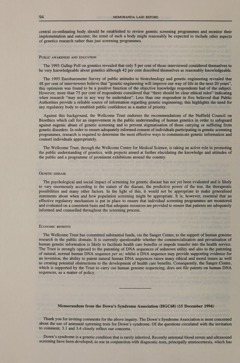  central co-ordinating body should be established to review genetic screening programmes and monitor their implementation and outcome; the remit of such a body might reasonably be expected to include other aspects of genetics research rather than just screening programmes. PUBLIC AWARENESS AND EDUCATION The 1993 Gallup Poll on genetics revealed that oniy 5 per cent of those interviewed considered themselves to be very knowledgeable about genetics although 42 per cent described themselves as reasonably knowledgeable. The 1993 Eurobarometer Survey of public attitudes to biotechnology and genetic engineering revealed that 48 per cent of interviewees believe that “genetic engineering will improve our way of life in the next 20 years”, this optimism was found to be a positive function of the objective knowledge respondents had of the subject. However, more than 75 per cent of respondents considered that “there should be clear ethical rules” indicating when research “may not in any way be undertaken”. Less than one respondent in five believed that Public Authorities provide a reliable source of information regarding genetic engineering; this highlights the need for any regulatory body to establish public confidence as a matter of priority. Against this background, the Wellcome Trust endorses the recommendations of the Nuffield Council on Bioethics which call for an improvement in the public understanding of human genetics in order to safeguard against eugenic abuse of genetic screening and to prevent stigmatisation of those carrying or suffering from genetic disorders. In order to ensure adequately informed consent of individuals participating in genetic screening programmes, research is required to determine the most effective ways to communicate genetic information and counsel individuals appropriately. The Wellcome Trust, through the Wellcome Centre for Medical Science, is taking an active role in promoting the public understanding of genetics, with projects aimed at further elucidating the knowledge and attitudes of the public and a programme of prominent exhibitions around the country. GENETIC DISEASE The psychological and social impact of screening for genetic disease has not yet been evaluated and is likely to vary enormously according to the nature of the disease, the predictive power of the test, the therapeutic possibilities and many other factors. In the light of this, it would not be appropriate to make generalised statements about when and how population screening might be appropriate. It is, however, essential that an effective regulatory mechanism is put in place to ensure that individual screening programmes are monitored and evaluated on a consistent basis and that adequate resources are provided to ensure that patients are adequately informed and counselled throughout the screening process. ECONOMIC BENEFITS The Wellcome Trust has committed substantial funds, via the Sanger Centre, to the support of human genome research in the public domain. It is currently questionable whether the commercialisation and privatisation of human genetic information is likely to facilitate health care benefits or impede transfer into the health service. The Trust is strongly opposed to the patenting of DNA sequences of unknown utility and also to the patenting of natural, normal human DNA sequence per se; whilst a DNA sequence may provide supporting evidence for an invention, the ability to patent natural human DNA sequences raises many ethical and moral issues as well as creating potential obstructions to the development of health care benefits. Consequently, the Sanger,Centre, which is supported by the Trust to carry out human genome sequencing, does not file patents on human DNA sequences, as a matter of policy. Memorandum from the Down’s Syndrome Association (HGC68) (15 December 1994) Thank you for inviting comments for the above inquiry. The Down’s Syndrome Association is most concerned about the use of antenatal sereening tests for Down’s syndrome. Of the questions circulated with the invitation to comment, 3.1 and 3.4 closely reflect our concerns. Down’s syndrome is a genetic condition that is rarely inherited. Recently antenatal blood serum and ultrasound screening have been developed, to use in conjunction with diagnostic tests, principally amniocentesis, which has