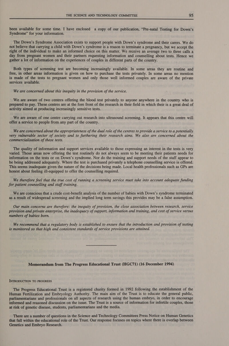  been available for some time. I have enclosed a copy of our publication, “Pre-natal Testing for Down’s Syndrome” for your information. The Down’s Syndrome Association exists to support people with Down’s syndrome and their carers. We do not believe that carrying a child with Down’s syndrome is a reason to terminate a pregnancy, but we accept the right of the individual to make an informed choice on this matter. We receive an average two to three calls a day from pregnant women and their partners requesting information and counselling about tests. Hence we gather a lot of information on the experiences of couples in different parts of the country. Both types of screening test are becoming increasingly available. In some areas they are routine and free, in other areas information is given on how to purchase the tests privately. In some areas no mention is made of the tests to pregnant women and only those well informed couples are aware of the private services available. We are concerned about this inequity in the provision of the service. We are aware of two centres offering the blood test privately to anyone anywhere in the country who is prepared to pay. These centres are at the fore front of the research in their field in which their is a great deal of activity aimed at producing increasingly sensitive tests. We are aware of one centre carrying out research into ultrasound screening. It appears that this centre will offer a service to people from any part of the country. We are concerned about the appropriateness of the dual role of the centres to provide a service to a potentially very vulnerable sector of society and to furthering their research aims. We also are concerned about the commercialisation of these tests. The quality of information and support services available to those expressing an interest in the tests is very varied. Those areas now offering the test routinely do not always seem to be meeting their patients needs for information on the tests or on Down’s syndrome. Nor do the training and support needs of the staff appear to be being addressed adequately. Where the test is purchased privately a telephone counselling service is offered. This seems inadequate given the nature of the decisions being made. Local health professionals such as GPs are honest about feeling ill-equipped to offer the counselling required. We therefore feel that the true cost of running a screening service must take into account adequate funding for patient counselling and staff training. We are conscious that a crude cost-benefit analysis of the number of babies with Down’s syndrome terminated as a result of widespread screening and the implied long term savings this provides may be a false assumption. Our main concerns are therefore: the inequity of provision, the close association between research, service provision and private enterprise, the inadequacy of support, information and training, and cost of service versus numbers of babies born. We recommend that a regulatory body is established to ensure that the introduction and provision of testing is monitored so that high and consistent standards of service provisions are attained. Memorandum from The Progress Educational Trust (HGC71) (16 December 1994) INTRODUCTION TO PROGRESS The Progress Educational Trust is a registered charity formed in 1992 following the establishment of the Human Fertilization and Embryology Authority. The main aim of the Trust is to educate the general public, parliamentarians and professionals on all aspects of research using the human embryo, in order to encourage informed and reasoned discussion on the issue. The Trust is a source of information for infertile couples, those at risk of genetic disease, students, parliamentarians and the media. There are a number of questions in the Science and Technology Committees Press Notice on Human Genetics that fall within the educational role of the Trust. Our response focuses on topics where there is overlap between Genetics and Embryo Research.