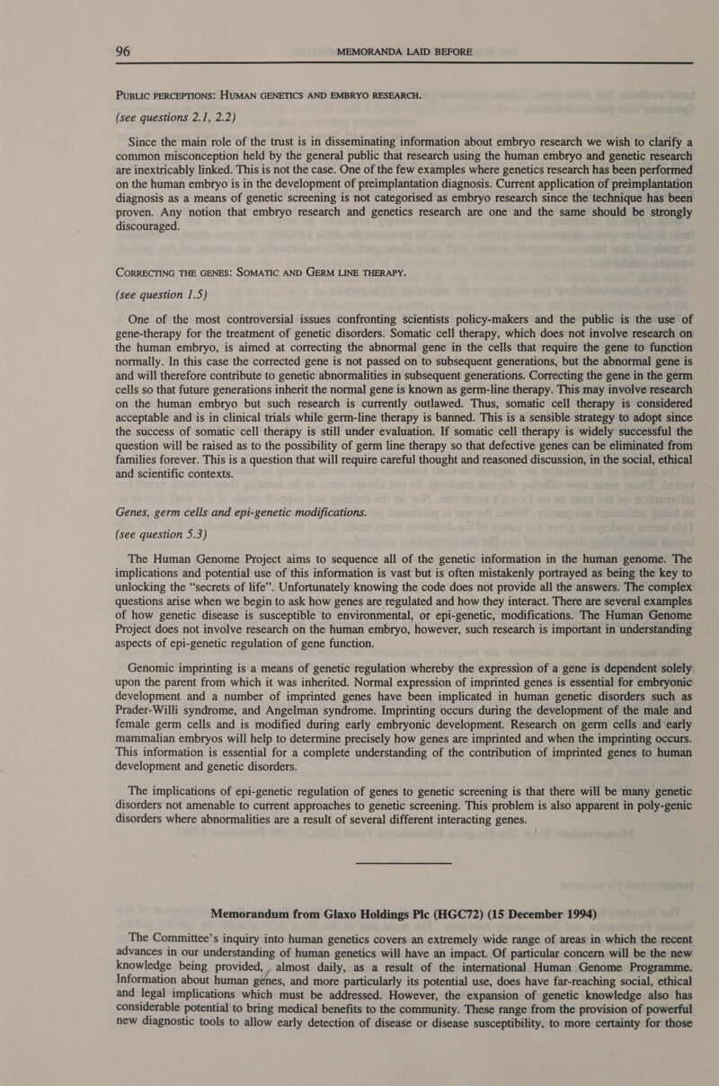  PUBLIC PERCEPTIONS: HUMAN GENETICS AND EMBRYO RESEARCH. (see questions 2.1, 2.2) Since the main role of the trust is in disseminating information about embryo research we wish to clarify a common misconception held by the general public that research using the human embryo and genetic research are inextricably linked. This is not the case. One of the few examples where genetics research has been performed on the human embryo is in the development of preimplantation diagnosis. Current application of preimplantation diagnosis as a means of genetic screening is not categorised as embryo research since the technique has been proven. Any notion that embryo research and genetics research are one and the same should be strongly discouraged. CORRECTING THE GENES: SOMATIC AND GERM LINE THERAPY. (see question 1.5) One of the most controversial issues confronting scientists policy-makers and the public is the use of gene-therapy for the treatment of genetic disorders. Somatic cell therapy, which does not involve research on the human embryo, is aimed at correcting the abnormal gene in the cells that require the gene to function normally. In this case the corrected gene is not passed on to subsequent generations, but the abnormal gene is and will therefore contribute to genetic abnormalities in subsequent generations. Correcting the gene in the germ cells so that future generations inherit the normal gene is known as germ-line therapy. This may involve research on the human embryo but such research is currently outlawed. Thus, somatic cell therapy is considered acceptable and is in clinical trials while germ-line therapy is banned. This is a sensible strategy to adopt since the success of somatic cell therapy is still under evaluation. If somatic cell therapy is widely successful the question will be raised as to the possibility of germ line therapy so that defective genes can be eliminated from families forever. This is a question that will require careful thought and reasoned discussion, in the social, ethical and scientific contexts. Genes, germ cells and epi-genetic modifications. (see question 5.3) The Human Genome Project aims to sequence all of the genetic information in the human genome. The implications and potential use of this information is vast but is often mistakenly portrayed as being the key to unlocking the “secrets of life”. Unfortunately knowing the code does not provide all the answers. The complex questions arise when we begin to ask how genes are regulated and how they interact. There are several examples of how genetic disease is susceptible to environmental, or epi-genetic, modifications. The Human Genome Project does not involve research on the human embryo, however, such research is important in understanding aspects of epi-genetic regulation of gene function. Genomic imprinting is a means of genetic regulation whereby the expression of a gene is dependent solely upon the parent from which it was inherited. Normal expression of imprinted genes is essential for embryonic development and a number of imprinted genes have been implicated in human genetic disorders such as Prader-Willi syndrome, and Angelman syndrome. Imprinting occurs during the development of the male and female germ cells and is modified during early embryonic development. Research on germ cells and early mammalian embryos will help to determine precisely how genes are imprinted and when the imprinting occurs. This information is essential for a complete understanding of the contribution of imprinted genes to human development and genetic disorders. The implications of epi-genetic regulation of genes to genetic screening is that there will be many genetic disorders not amenable to current approaches to genetic screening. This problem is also apparent in poly-genic disorders where abnormalities are a result of several different interacting genes. Memorandum from Glaxo Holdings Ple (HGC72) (15 December 1994) The Committee’s inquiry into human genetics covers an extremely wide range of areas in which the recent advances in our understanding of human genetics will have an impact. Of particular concern will be the new knowledge being provided, , almost daily, as a result of the international Human Genome Programme. Information about human genes, and more particularly its potential use, does have far-reaching social, ethical and legal implications which must be addressed. However, the expansion of genetic knowledge also has considerable potential to bring medical benefits to the community. These range from the provision of powerful new diagnostic tools to allow early detection of disease or disease susceptibility, to more certainty for those
