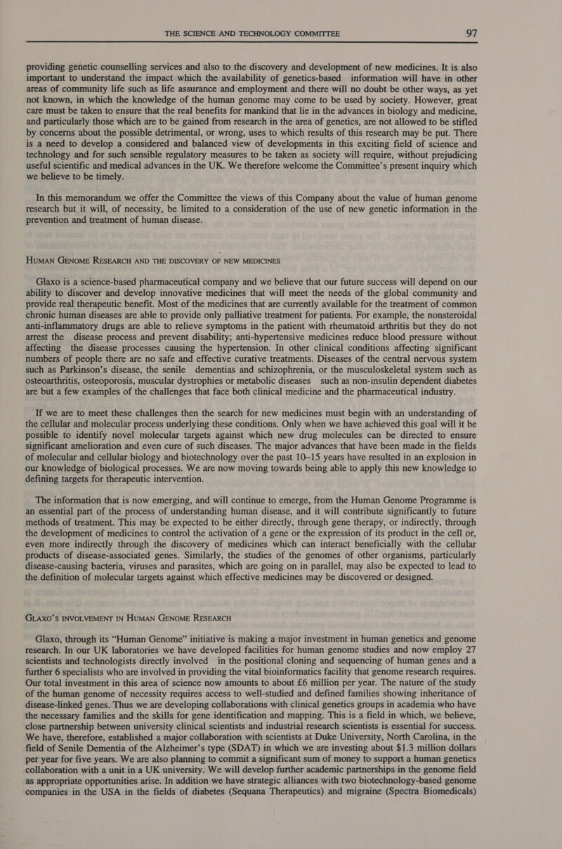  providing genetic counselling services and also to the discovery and development of new medicines. It is also important to understand the impact which the availability of genetics-based information will have in other areas of community life such as life assurance and employment and there will no doubt be other ways, as yet not known, in which the knowledge of the human genome may come to be used by society. However, great care must be taken to ensure that the real benefits for mankind that lie in the advances in biology and medicine, and particularly those which are to be gained from research in the area of genetics, are not allowed to be stifled by concerns about the possible detrimental, or wrong, uses to which results of this research may be put. There is a need to develop a considered and balanced view of developments in this exciting field of science and technology and for such sensible regulatory measures to be taken as society will require, without prejudicing useful scientific and medical advances in the UK. We therefore welcome the Committee’s present inquiry which we believe to be timely. In this memorandum we offer the Committee the views of this Company about the value of human genome research but it will, of necessity, be limited to a consideration of the use of new genetic information in the prevention and treatment of human disease. HuMAN GENOME RESEARCH AND THE DISCOVERY OF NEW MEDICINES Glaxo is a science-based pharmaceutical company and we believe that our future success will depend on our ability to discover and develop innovative medicines that will meet the needs of the global community and provide real therapeutic benefit. Most of the medicines that are currently available for the treatment of common chronic human diseases are able to provide only palliative treatment for patients. For example, the nonsteroidal anti-inflammatory drugs are able to relieve symptoms in the patient with rheumatoid arthritis but they do not arrest the disease process and prevent disability; anti-hypertensive medicines reduce blood pressure without affecting the disease processes causing the hypertension. In other clinical conditions affecting significant numbers of people there are no safe and effective curative treatments. Diseases of the central nervous system such as Parkinson’s disease, the senile dementias and schizophrenia, or the musculoskeletal system such as osteoarthritis, osteoporosis, muscular dystrophies or metabolic diseases such as non-insulin dependent diabetes are but a few examples of the challenges that face both clinical medicine and the pharmaceutical industry. If we are to meet these challenges then the search for new medicines must begin with an understanding of the cellular and molecular process underlying these conditions. Only when we have achieved this goal will it be possible to identify novel molecular targets against which new drug molecules can be directed to ensure significant amelioration and even cure of such diseases. The major advances that have been made in the fields of molecular and cellular biology and biotechnology over the past 10-15 years have resulted in an explosion in our knowledge of biological processes. We are now moving towards being able to apply this new knowledge to defining targets for therapeutic intervention. The information that is now emerging, and will continue to emerge, from the Human Genome Programme is an essential part of the process of understanding human disease, and it will contribute significantly to future methods of treatment. This may be expected to be either directly, through gene therapy, or indirectly, through the development of medicines to control the activation of a gene or the expression of its product in the cell or, even more indirectly through the discovery of medicines which can interact beneficially with the cellular products of disease-associated genes. Similarly, the studies of the genomes of other organisms, particularly disease-causing bacteria, viruses and parasites, which are going on in parallel, may also be expected to lead to the definition of molecular targets against which effective medicines may be discovered or designed. GLAXO’S INVOLVEMENT IN HuMAN GENOME RESEARCH Glaxo, through its “Human Genome” initiative is making a major investment in human genetics and genome research. In our UK laboratories we have developed facilities for human genome studies and now employ 27 scientists and technologists directly involved in the positional cloning and sequencing of human genes and a further 6 specialists who are involved in providing the vital bioinformatics facility that genome research requires. Our total investment in this area of science now amounts to about £6 million per year. The nature of the study of the human genome of necessity requires access to well-studied and defined families showing inheritance of disease-linked genes. Thus we are developing collaborations with clinical genetics groups in academia who have the necessary families and the skills for gene identification and mapping. This is a field in which, we believe, close partnership between university clinical scientists and industrial research scientists is essential for success. We have, therefore, established a major collaboration with scientists at Duke University, North Carolina, in the field of Senile Dementia of the Alzheimer’s type (SDAT) in which we are investing about $1.3 million dollars per year for five years. We are also planning to commit a significant sum of money to support a human genetics collaboration with a unit in a UK university. We will develop further academic partnerships in the genome field as appropriate opportunities arise. In addition we have strategic alliances with two biotechnology-based genome companies in the USA in the fields of diabetes (Sequana Therapeutics) and migraine (Spectra Biomedicals)