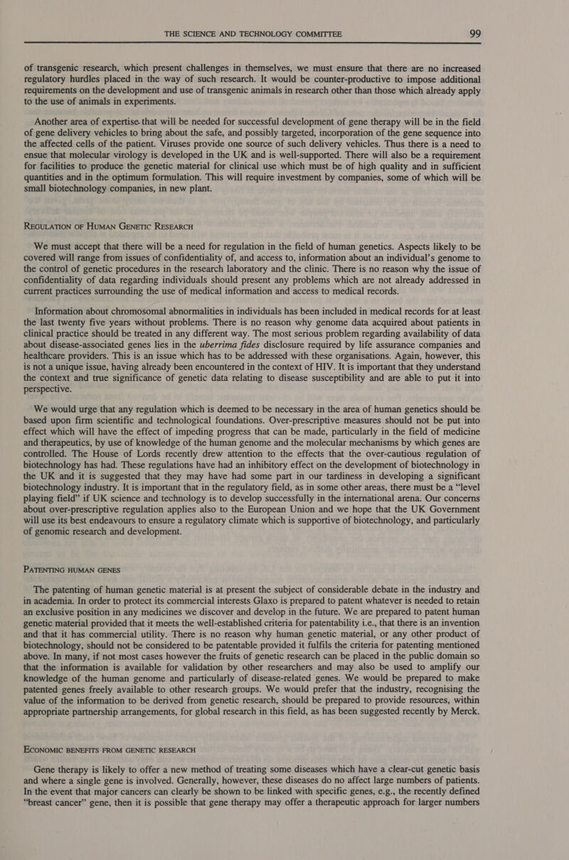  of transgenic research, which present challenges in themselves, we must ensure that there are no increased regulatory hurdles placed in the way of such research. It would be counter-productive to impose additional requirements on the development and use of transgenic animals in research other than those which already apply to the use of animals in experiments. Another area of expertise. that will be needed for successful development of gene therapy will be in the field of gene delivery vehicles to bring about the safe, and possibly targeted, incorporation of the gene sequence into the affected cells of the patient. Viruses provide one source of such delivery vehicles. Thus there is a need to ensue that molecular virology is developed in the UK and is well-supported. There will also be a requirement for facilities to produce the genetic material for clinical use which must be of high quality and in sufficient quantities and in the optimum formulation. This will require investment by companies, some of which will be small biotechnology companies, in new plant. REGULATION OF HUMAN GENETIC RESEARCH We must accept that there will be a need for regulation in the field of human genetics. Aspects likely to be covered will range from issues of confidentiality of, and access to, information about an individual’s genome to the control of genetic procedures in the research laboratory and the clinic. There is no reason why the issue of confidentiality of data regarding individuals should present any problems which are not already addressed in current practices surrounding the use of medical information and access to medical records. Information about chromosomal abnormalities in individuals has been included in medical records for at least the last twenty five years without problems. There is no reason why genome data acquired about patients in clinical practice should be treated in any different way. The most serious problem regarding availability of data about disease-associated genes lies in the uberrima fides disclosure required by life assurance companies and healthcare providers. This is an issue which has to be addressed with these organisations. Again, however, this is not a unique issue, having already been encountered in the context of HIV. It is important that they understand the context and true significance of genetic data relating to disease susceptibility and are able to put it into perspective. We would urge that any regulation which is deemed to be necessary in the area of human genetics should be based upon firm scientific and technological foundations. Over-prescriptive measures should not be put into effect which will have the effect of impeding progress that can be made, particularly in the field of medicine and therapeutics, by use of knowledge of the human genome and the molecular mechanisms by which genes are controlled. The House of Lords recently drew attention to the effects that the over-cautious regulation of biotechnology has had. These regulations have had an inhibitory effect on the development of biotechnology in the UK and it is suggested that they may have had some part in our tardiness in developing a significant biotechnology industry. It is important that in the regulatory field, as in some other areas, there must be a “level playing field” if UK science and technology is to develop successfully in the international arena. Our concerns about over-prescriptive regulation applies also to the European Union and we hope that the UK Government will use its best endeavours to ensure a regulatory climate which is supportive of biotechnology, and particularly of genomic research and development. PATENTING HUMAN GENES The patenting of human genetic material is at present the subject of considerable debate in the industry and in academia. In order to protect its commercial interests Glaxo is prepared to patent whatever is needed to retain an exclusive position in any medicines we discover and develop in the future. We are prepared to patent human genetic material provided that it meets the well-established criteria for patentability 1.e., that there is an invention and that it has commercial utility. There is no reason why human genetic material, or any other product of biotechnology, should not be considered to be patentable provided it fulfils the criteria for patenting mentioned above. In many, if not most cases however the fruits of genetic research can be placed in the public domain so that the information is available for validation by other researchers and may also be used to amplify our knowledge of the human genome and particularly of disease-related genes. We would be prepared to make patented genes freely available to other research groups. We would prefer that the industry, recognising the value of the information to be derived from genetic research, should be prepared to provide resources, within appropriate partnership arrangements, for global research in this field, as has been suggested recently by Merck. ECONOMIC BENEFITS FROM GENETIC RESEARCH Gene therapy is likely to offer a new method of treating some diseases which have a clear-cut genetic basis and where a single gene is involved. Generally, however, these diseases do no affect large numbers of patients. In the event that major cancers can clearly be shown to be linked with specific genes, e.g., the recently defined “breast cancer” gene, then it is possible that gene therapy may offer a therapeutic approach for larger numbers