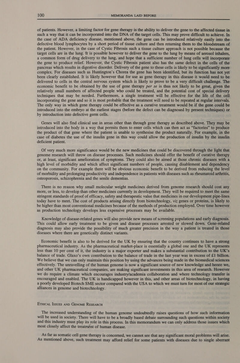  of patients. However, a limiting factor for gene therapy is the ability to deliver the gene to the affected tissue in such a way that it can be incorporated into the DNA of the target cells. This may prove difficult to achieve. In the case of ADA deficiency disease, mentioned above, the gene can be introduced relatively easily into the defective blood lymphocytes by a short period of tissue culture and then returning them to the bloodstream of the patient. However, in the case of Cystic Fibrosis such a tissue culture approach is not possible because the target cells are in the lung. it is possible however to deliver the gene to the lung by means of aerosol inhalers, a common form of drug delivery to the lung, and hope that a sufficient number of lung cells will incorporate the gene to produce relief. However, the Cystic Fibrosis patient also has the same defect in the cells of the pancreas which results in digestive disorder. Delivery of the gene to these cells is likely to be significantly more complex. For diseases such as Huntington’s Chorea the gene has been identified, but its function has not yet been clearly established. It is likely however that for use as gene therapy in this disease it would need to be delivered to cells in the central nervous system which is likely to prove to be a very difficult challenge. The economic benefit to be obtained by the use of gene therapy per se is thus not likely to be great, given the relatively small numbers of affected people who could be treated, and the potential cost of special delivery techniques that may be needed. Furthermore, a single treatment will be effective for the life of the cell incorporating the gene and so it is most probable that the treatment will need to be repeated at regular intervals. The only way in which gene therapy could be effective as a curative treatment would be if the gene could be introduced into the embryo at the earliest stages (before the defect can be diagnosed by present techniques) or by introduction into defective germ cells. Genes will also find clinical use in areas other than through gene therapy as described above. They may be introduced into the body in a way that permits them to enter cells which can then act as “factories” to produce the product of that gene where the patient is unable to synthesise the product naturally. For example, in the case of diabetes the use of the insulin gene in this way could allow the production of insulin by the insulin deficient patient. Of very much more significance would be the new medicines that could be discovered through the light that genome research will throw on disease processes. Such medicines should offer the benefit of curative therapy or, at least, significant amelioration of symptoms. They could also be aimed at those chronic diseases with a high level of morbidity and which affect significant numbers of people, causing disablement and dependency on the community. For example there will be obvious economic benefit to be derived from reducing the level of morbidity and prolonging productivity and independence in patients with diseases such as rheumatoid arthritis, osteoporosis, schizophrenia and the senile dementias. There is no reason why small molecular weight medicines derived from genome research should cost any more, or less, to develop than other medicines currently in development. They will be required to meet the same stringent standards of proof of efficacy, safety and therapeutic value that medicines in our development pipe-lines today have to meet. The cost of products arising directly from biotechnology, viz genes or proteins, is likely to be higher than most conventional medicines because of the methods of production employed. Over time however as production technology develops less expensive processes may be available. Knowledge of disease-related genes will also provide new means of screening populations and early diagnosis. This could allow early treatment to be given and disease processes arrested or slowed down. Gene-related diagnosis may also provide the possibility of much greater precision in the way a patient is treated in those diseases where there are genetically distinct variants. Economic benefit is also to be derived for the UK by ensuring that the country continues to have a strong pharmaceutical industry. As the pharmaceutical market-place is essentially a global one and the UK represents less than 10 per cent of it, the industry is a major exporter and makes a substantial contribution to the UK’s balance of trade. Glaxo’s own contribution to the balance of trade in the last year was in excess of £1 billion. We believe that we can only maintain this position by using the advances being made in the biomedical sciences effectively. The unravelling of the human genome is now a significant source of new knowledge and hence we, and other UK pharmaceutical companies, are making significant investments in this area of research. However we do require a climate which encourages industry/academia collaboration and where technology transfer is encouraged and enabled. The UK is handicapped however in this, and other areas of biotechnology, in having a poorly developed Biotech SME sector compared with the USA to which we must turn for most of our strategic alliances in genome and biotechnology. ETHICAL IssuEs AND GENOME RESEARCH The increased understanding of the human genome undoubtedly raises questions of how such information will be used in society. There will have to be a broadly based debate surrounding such questions within society and this industry must play its role in this process. In this memorandum we can only address those issues which most closely affect the treatmént of human disease. As far as somatic cell gene therapy is concerned, we cannot see that any significant moral problems will arise. As mentioned above, such treatment may afford relief for some patients with diseases due to single aberrant