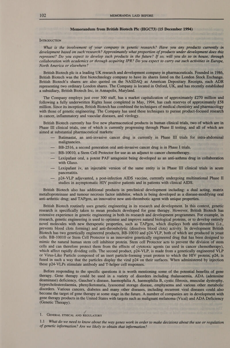  Memorandum from British Biotech Ple (HGC73) (15 December 1994) INTRODUCTION What is the involvement of your company in genetic research? Have you any products currently in development based on such‘research? Approximately what proportion of products under development does this represent? Do you expect to develop such products in the future? If so, will you do so in house, through collaboration with academics or through acquiring IPR? Do you expect to carry out such activities in Europe, North America or elsewhere? British Biotech plc is a leading UK research and development company in pharmaceuticals. Founded in 1986, British Biotech was the first biotechnology company to have its shares listed on the London Stock Exchange. British Biotech’s shares are also quoted on the NASDAQ as American Depositary Receipts, each ADR representing two ordinary London shares. The Company is located in Oxford, UK, and has recently established a subsidiary, British Biotech Inc, in Annapolis, Maryland. The Company employs just over 300 staff, has a market capitalization of approximately £270 million and following a fully underwritten Rights Issue completed in May, 1994, has cash reserves of approximately £58 million. Since its inception, British Biotech has combined the techniques of medical chemistry and pharmacology with those of genetic engineering. The Company has used these techniques to pursue product-focused research in cancer, inflammatory and vascular diseases, and virology. British Biotech currently has five new pharmaceutical products in human clinical trials, two of which are in Phase III clinical trials, one of which is currently progressing through Phase II testing, and all of which are aimed at substantial pharmaceutical markets: — Batimastat, an anti-invasive cancer drug is currently in Phase III trials for intra-abdominal malignancies. — BB-2516, a second generation oral anti-invasive cancer drug is in Phase I trials. — BB-10010, a Stem Cell Protector for use as an adjunct to cancer chemotherapy. — Lexipafant oral, a potent PAF antagonist being developed as an anti-asthma drug in collaboration with Glaxo. — Lexipafant iv, an injectable version of the same entity is in Phase III clinical trials in acute pancreatitis. — p24-VLP adjuvanted, a post-infection AIDS vaccine, currently undergoing multinational Phase II studies in asymptomatic HIV positive patients and in patients with clinical AIDS. British Biotech also has additional products in preclinical development including: a dual acting, matrix metalloproteinase and tumour necrosis factor inhibitor, which is being developed as a disease-modifying oral anti-arthritic drug; and TAPgen, an innovative new anti-thrombotic agent with unique properties. British Biotech routinely uses genetic engineering in its research and development. In this context, genetic research is specifically taken to mean products developed for gene therapy. However, British Biotech has extensive experience in genetic engineering in both its research and development programmes. For example, in research, genetic engineering is used to optimise and improve natural biological proteins, or to develop entirely novel molecules with new therapeutic properties, such as TAPgen, which displays both anti-thrombin (..e., prevents blood clots forming) and anti-thrombolytic (dissolves blood clots) activity. In development British Biotech has two genetically engineered products, BB-10010 and p24-VLP, both of which are produced in yeast cells. BB-10010 or Stem Cell Protector is an innovative genetically engineered drug that has been designed to mimic the natural human stem cell inhibitor protein. Stem cell Protector acts to prevent the division of stem cells and can therefore protect them from the effects of cytotoxic agents (as used in cancer chemotherapy), which affect rapidly dividing cells. The second product, p24-VLP, is made from a genetically engineered VLP or Virus-Like Particle composed of an inert particle-forming yeast protein to which the HIV protein, p24, is fused in such a way that the particles display the viral p24 on their surfaces. When administered by injection these p24-VLPs stimulate antibody and T-helper cell responses. Before responding to the specific questions it is worth mentioning some of the potential benefits of gene therapy. Gene therapy could be used in a variety of disorders including thalassaemia, ADA. (adenosine deaminase) deficiency, Gaucher’s disease, haemophilia A, haemophilia B, cystic fibrosis, muscular dystrophy, hypercholesterolaemia, phenylketonuria, lysosomal storage disease, emphysema and various other metabolic disorders. Various cancers, diabetes and many other diseases, including recurrent viral diseases could also become the target of gene therapy at some stage in the future. A number of companies are in development with gene therapy products in the United States with targets such as malignant melanoma (Vical) and ADA Deficiency (Genetic Therapy). J 1. GENERAL ETHICAL AND REGULATORY 1.1 What do we need to know about the way genes work in order to make decisions about the use or regulation of genetic information? Are we likely to obtain that information?