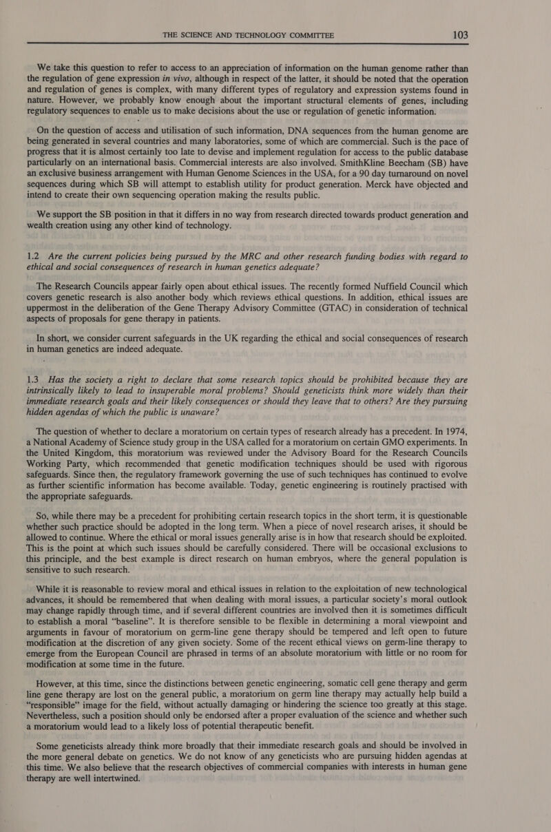  We take this question to refer to access to an appreciation of information on the human genome rather than the regulation of gene expression in vivo, although in respect of the latter, it should be noted that the operation and regulation of genes is complex, with many different types of regulatory and expression systems found in nature. However, we probably know enough about the important structural elements of genes, including regulatory sequences to enable us to make decisions about the use or regulation of genetic information. On the question of access and utilisation of such information, DNA sequences from the human genome are being generated in several countries and many laboratories, some of which are commercial. Such is the pace of progress that it is almost certainly too late to devise and implement regulation for access to the public database particularly on an international basis. Commercial interests are also involved. SmithKline Beecham (SB) have an exclusive business arrangement with Human Genome Sciences in the USA, for a 90 day turnaround on novel sequences during which SB will attempt to establish utility for product generation. Merck have objected and intend to create their own sequencing operation making the results public. We support the SB position in that it differs in no way from research directed towards product generation and wealth creation using any other kind of technology. 1.2 Are the current policies being pursued by the MRC and other research funding bodies with regard to ethical and social consequences of research in human genetics adequate? The Research Councils appear fairly open about ethical issues. The recently formed Nuffield Council which covers genetic research is also another body which reviews ethical questions. In addition, ethical issues are uppermost in the deliberation of the Gene Therapy Advisory Committee (GTAC) in consideration of technical aspects of proposals for gene therapy in patients. In short, we consider current safeguards in the UK regarding the ethical and social consequences of research in human genetics are indeed adequate. 1.3 Has the society a right to declare that some research topics should be prohibited because they are intrinsically likely to lead to insuperable moral problems? Should geneticists think more widely than their immediate research goals and their likely consequences or should they leave that to others? Are they pursuing hidden agendas of which the public is unaware? The question of whether to declare a moratorium on certain types of research already has a precedent. In 1974, a National Academy of Science study group in the USA called for a moratorium on certain GMO experiments. In the United Kingdom, this moratorium was reviewed under the Advisory Board for the Research Councils Working Party, which recommended that genetic modification techniques should be used with rigorous safeguards. Since then, the regulatory framework governing the use of such techniques has continued to evolve as further scientific information has become available. Today, genetic engineering is routinely practised with the appropriate safeguards. So, while there may be a precedent for prohibiting certain research topics in the short term, it is questionable whether such practice should be adopted in the long term. When a piece of novel research arises, it should be allowed to continue. Where the ethical or moral issues generally arise is in how that research should be exploited. This is the point at which such issues should be carefully considered. There will be occasional exclusions to this principle, and the best example is direct research on human embryos, where the general population is sensitive to such research. While it is reasonable to review moral and ethical issues in relation to the exploitation of new technological advances, it should be remembered that when dealing with moral issues, a particular society’s moral outlook may change rapidly through time, and if several different countries are involved then it is sometimes difficult to establish a moral “baseline”. It is therefore sensible to be flexible in determining a moral viewpoint and arguments in favour of moratorium on germ-line gene therapy should be tempered and left open to future modification at the discretion of any given society. Some of the recent ethical views on germ-line therapy to emerge from the European Council are phrased in terms of an absolute moratorium with little or no room for modification at some time in the future. However, at this time, since the distinctions between genetic engineering, somatic cell gene therapy and germ line gene therapy are lost on the general public, a moratorium on germ line therapy may actually help build a “responsible” image for the field, without actually damaging or hindering the science too greatly at this stage. Nevertheless, such a position should only be endorsed after a proper evaluation of the science and whether such a moratorium would lead to a likely loss of potential therapeutic benefit. Some geneticists already think more broadly that their immediate research goals and should be involved in the more general debate on genetics. We do not know of any geneticists who are pursuing hidden agendas at this time. We also believe that the research objectives of commercial companies with interests in human gene therapy are well intertwined.