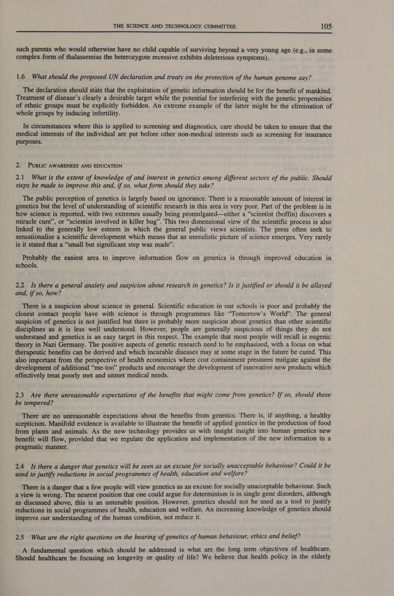  such parents who would otherwise have no child capable of surviving beyond a very young age (e.g., in some complex form of thalassemias the heterozygote recessive exhibits deleterious symptoms). 1.6 What should the proposed UN declaration and treaty on the protection of the human genome say? The declaration should state that the exploitation of genetic information should be for the benefit of mankind. Treatment of disease’s clearly a desirable target while the potential for interfering with the genetic propensities of ethnic groups must be explicitly forbidden. An extreme example of the latter might be the elimination of whole groups by inducing infertility. In circumstances where this is applied to screening and diagnostics, care should be taken to ensure that the medical interests of the individual are put before other non-medical interests such as screening for insurance purposes. 2. PUBLIC AWARENESS AND EDUCATION 2.1 What is the extent of knowledge of and interest in genetics among different sectors of the public. Should steps be made to improve this and, if so, what form should they take? The public perception of genetics is largely based on ignorance. There is a reasonable amount of interest in genetics but the level of understanding of scientific research in this area is very poor. Part of the problem is in how science is reported, with two extremes usually being promulgated—ceither a “‘scientist (boffin) discovers a miracle cure”, or “scientist involved in killer bug”. This two dimensional view of the scientific process is also linked to the generally low esteem in which the general public views scientists. The press often seek to sensationalise a scientific development which means that an unrealistic picture of science emerges. Very rarely is it stated that a “small but significant step was made”. Probably the easiest area to improve information flow on genetics is through improved education in schools. 2.2 Is there a general anxiety and suspicion about research in genetics? Is it justified or should it be allayed and, if so, how? There is a suspicion about science in general. Scientific education in our schools is poor and probably the closest contact people have with science is through programmes like “Tomorrow’s World”. The general suspicion of genetics is not justified but there is probably more suspicion about genetics than other scientific disciplines as it is less well understood. However, people are generally suspicious of things they do not understand and genetics is an easy target in this respect. The example that most people will recall is eugenic theory in Nazi Germany. The positive aspects of genetic research need to be emphasised, with a focus on what therapeutic benefits can be derived and which incurable diseases may at some stage in the future be cured. This also important from the perspective of health economics where cost containment pressures mitigate against the development of additional “me-too” products and encourage the development of innovative new products which effectively treat poorly met and unmet medical needs. 2.3 Are there unreasonable expectations of the benefits that might come from genetics? If so, should these be tempered? There are no unreasonable expectations about the benefits from genetics. There is, if anything, a healthy scepticism. Manifold evidence is available to illustrate the benefit of applied genetics in the production of food from plants and animals. As the new technology provides us with insight insight into human genetics new benefit will flow, provided that we regulate the application and implementation of the new information in a pragmatic manner. 2.4 Is there a danger that genetics will be seen as an excuse for socially unacceptable behaviour? Could it be used to justify reductions in social programmes of health, education and welfare? There is a danger that a few people will view genetics as an excuse for socially unacceptable behaviour. Such a view is wrong. The nearest position that one could argue for determinism is in single gene disorders, although as discussed above, this is an untenable position. However, genetics should not be used as a tool to justify reductions in social programmes of health, education and welfare. An increasing knowledge of genetics should improve our understanding of the human condition, not reduce it. 2.5 What are the right questions on the bearing of genetics of human behaviour, ethics and belief? A fundamental question which should be addressed is what are the long term objectives of healthcare. Should healthcare be focusing on longevity or quality of life? We believe that health policy in the elderly
