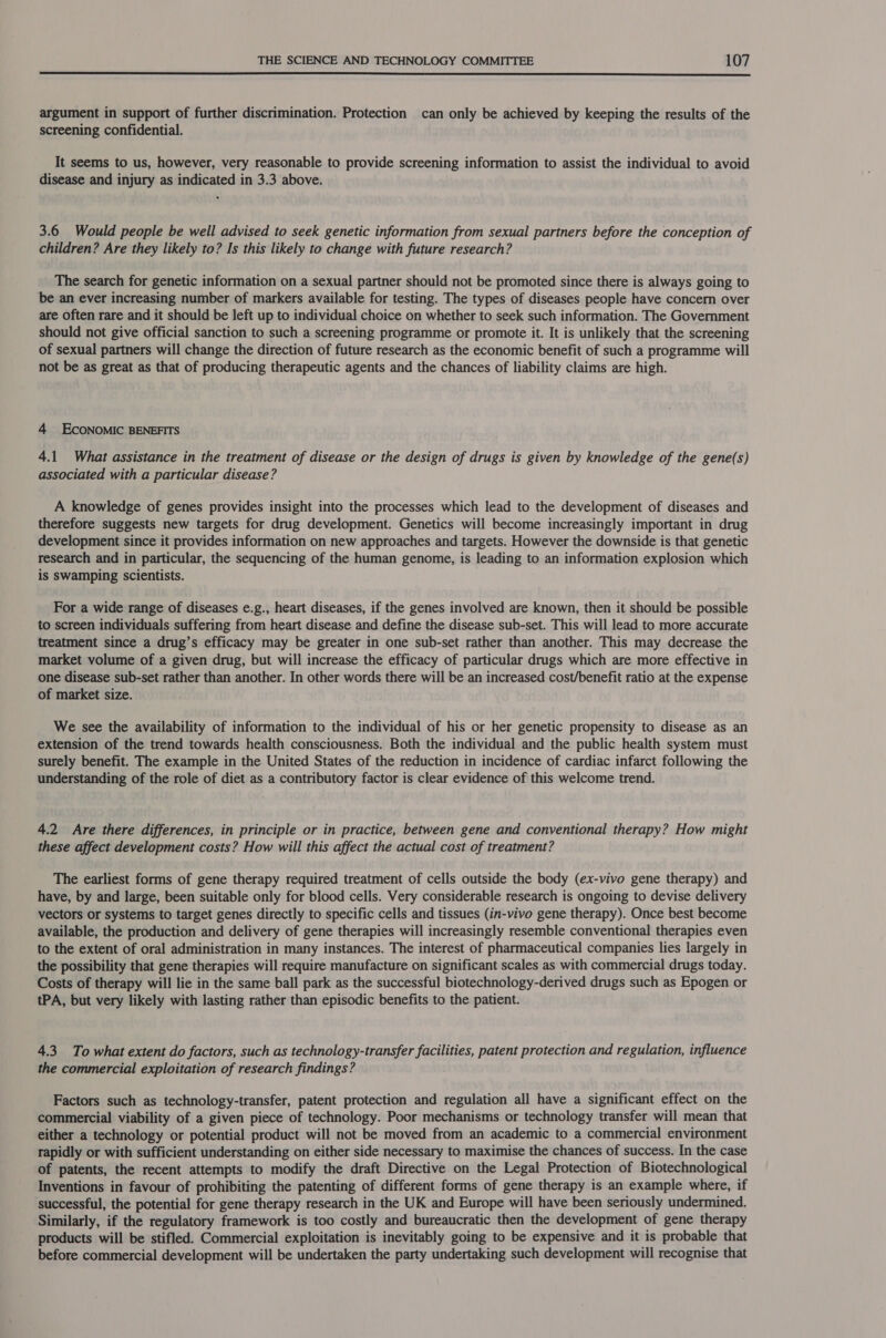  argument in support of further discrimination. Protection can only be achieved by keeping the results of the screening confidential. It seems to us, however, very reasonable to provide screening information to assist the individual to avoid disease and injury as indicated in 3.3 above. 3.6 Would people be well advised to seek genetic information from sexual partners before the conception of children? Are they likely to? Is this likely to change with future research? The search for genetic information on a sexual partner should not be promoted since there is always going to be an ever increasing number of markers available for testing. The types of diseases people have concern over are often rare and it should be left up to individual choice on whether to seek such information. The Government should not give official sanction to such a screening programme or promote it. It is unlikely that the screening of sexual partners will change the direction of future research as the economic benefit of such a programme will not be as great as that of producing therapeutic agents and the chances of liability claims are high. 4 EcoNoMIC BENEFITS 4.1 What assistance in the treatment of disease or the design of drugs is given by knowledge of the gene(s) associated with a particular disease? A knowledge of genes provides insight into the processes which lead to the development of diseases and therefore suggests new targets for drug development. Genetics will become increasingly important in drug development since it provides information on new approaches and targets. However the downside is that genetic research and in particular, the sequencing of the human genome, is leading to an information explosion which is swamping scientists. For a wide range of diseases e.g., heart diseases, if the genes involved are known, then it should be possible to screen individuals suffering from heart disease and define the disease sub-set. This will lead to more accurate treatment since a drug’s efficacy may be greater in one sub-set rather than another. This may decrease the market volume of a given drug, but will increase the efficacy of particular drugs which are more effective in one disease sub-set rather than another. In other words there will be an increased cost/benefit ratio at the expense of market size. We see the availability of information to the individual of his or her genetic propensity to disease as an extension of the trend towards health consciousness. Both the individual and the public health system must surely benefit. The example in the United States of the reduction in incidence of cardiac infarct following the understanding of the role of diet as a contributory factor is clear evidence of this welcome trend. 4.2 Are there differences, in principle or in practice, between gene and conventional therapy? How might these affect development costs? How will this affect the actual cost of treatment? The earliest forms of gene therapy required treatment of cells outside the body (ex-vivo gene therapy) and have, by and large, been suitable only for blood cells. Very considerable research is ongoing to devise delivery vectors or systems to target genes directly to specific cells and tissues (in-vivo gene therapy). Once best become available, the production and delivery of gene therapies will increasingly resemble conventional therapies even to the extent of oral administration in many instances. The interest of pharmaceutical companies lies largely in the possibility that gene therapies will require manufacture on significant scales as with commercial drugs today. Costs of therapy will lie in the same ball park as the successful biotechnology-derived drugs such as Epogen or tPA, but very likely with lasting rather than episodic benefits to the patient. 4.3 To what extent do factors, such as technology-transfer facilities, patent protection and regulation, influence the commercial exploitation of research findings? Factors such as technology-transfer, patent protection and regulation all have a significant effect on the commercial viability of a given piece of technology. Poor mechanisms or technology transfer will mean that either a technology or potential product will not be moved from an academic to a commercial environment rapidly or with sufficient understanding on either side necessary to maximise the chances of success. In the case of patents, the recent attempts to modify the draft Directive on the Legal Protection of Biotechnological Inventions in favour of prohibiting the patenting of different forms of gene therapy is an example where, if successful, the potential for gene therapy research in the UK and Europe will have been seriously undermined. Similarly, if the regulatory framework is too costly and bureaucratic then the development of gene therapy products will be stifled. Commercial exploitation is inevitably going to be expensive and it is probable that before commercial development will be undertaken the party undertaking such development will recognise that