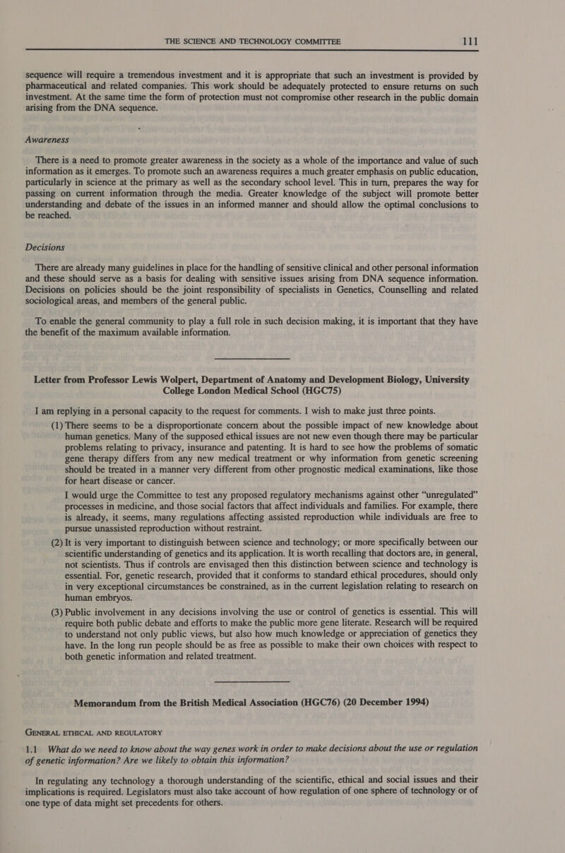  sequence will require a tremendous investment and it is appropriate that such an investment is provided by pharmaceutical and related companies. This work should be adequately protected to ensure returns on such investment. At the same time the form of protection must not compromise other research in the public domain arising from the DNA sequence. Awareness There is a need to promote greater awareness in the society as a whole of the importance and value of such information as it emerges. To promote such an awareness requires a much greater emphasis on public education, particularly in science at the primary as well as the secondary school level. This in turn, prepares the way for passing on current information through the media. Greater knowledge of the subject will promote better understanding and debate of the issues in an informed manner and should allow the optimal conclusions to be reached. Decisions There are already many guidelines in place for the handling of sensitive clinical and other personal information and these should serve as a basis for dealing with sensitive issues arising from DNA sequence information. Decisions on policies should be the joint responsibility of specialists in Genetics, Counselling and related sociological areas, and members of the general public. To enable the general community to play a full role in such decision making, it is important that they have the benefit of the maximum available information. Letter from Professor Lewis Wolpert, Department of Anatomy and Development Biology, University College London Medical School (HGC75) I am replying in a personal capacity to the request for comments. I wish to make just three points. (1) There seems to be a disproportionate concern about the possible impact of new knowledge about human genetics. Many of the supposed ethical issues are not new even though there may be particular problems relating to privacy, insurance and patenting. It is hard to see how the problems of somatic gene therapy differs from any new medical treatment or why information from genetic screening should be treated in a manner very different from other prognostic medical examinations, like those for heart disease or cancer. I would urge the Committee to test any proposed regulatory mechanisms against other “unregulated” processes in medicine, and those social factors that affect individuals and families. For example, there is already, it seems, many regulations affecting assisted reproduction while individuals are free to pursue unassisted reproduction without restraint. (2) It is very important to distinguish between science and technology; or more specifically between our scientific understanding of genetics and its application. It is worth recalling that doctors are, in general, not scientists. Thus if controls are envisaged then this distinction between science and technology is essential. For, genetic research, provided that it conforms to standard ethical procedures, should only in very exceptional circumstances be constrained, as in the current legislation relating to research on human embryos. (3) Public involvement in any decisions involving the use or control of genetics is essential. This will require both public debate and efforts to make the public more gene literate. Research will be required to understand not only public views, but also how much knowledge or appreciation of genetics they have. In the long run people should be as free as possible to make their own choices with respect to both genetic information and related treatment. Memorandum from the British Medical Association (HGC76) (20 December 1994) GENERAL ETHICAL AND REGULATORY 1.1. What do we need to know about the way genes work in order to make decisions about the use or regulation of genetic information? Are we likely to obtain this information? In regulating any technology a thorough understanding of the scientific, ethical and social issues and their implications is required. Legislators must also take account of how regulation of one sphere of technology or of one type of data might set precedents for others.