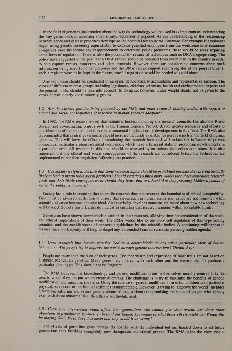  In the field of genetics, information about the way the technology will be used is as important as understanding the way genes work in assessing what, if any, regulation is required. As our understanding of the relationship between genes and disease processes develops so the potential for abuse will increase. For example if employers began using genetic screening unjustifiably to exclude potential employees from the workforce or if insurance companies used the technology inappropriately to determine policy premiums, these would be areas requiring some form of regulation. There is also the potential for misuse of techniques such as DNA fingerprinting. The police have suggested in the past that a DNA sample should be obtained from every man in the country in order to help capture rapists, murderers and other criminals. However, there are considerable concerns about such information being used for other purposes and the BMA cannot support such a register at the present time. If such a register were to be kept in the future, careful regulation would be needed to avoid abuse. Any regulation should be conducted in an open, democratically accountable and representative fashion. The views of different interest groups including legislators, ethicists, scientists, health and environmental experts and the general public should be take into account. In doing so, however, undue weight should not be given to the views of particularly vocal minority groups. 1.2 Are the current policies being pursued by the MRC and other research funding bodies with regard to ethical and social consequences of research in human genetics adequate? In 1992, the BMA recommended that scientific bodies, including the research councils, but also the Royal Society and co-ordinating centres such as the Human Genome Project, devote greater resources and efforts to consideration of the ethical, social, and environmental implications of developments in this field. The BMA also recommended that central government should increase the funds available for pure research in the field of human genetics. This will have the effect of broadening the research base and will reduce the influence of private companies, particularly pharmaceutical companies, which have a financial stake in promoting developments in a particular area. All research in this area should be assessed by an independent ethics committee. It is also important that the ethical and social consequences of the research are considered before the techniques are implemented rather than regulation following the practice. 1.3. Has society a right to declare that some research topics should be prohibited because they are intrinsically likely to lead to insuperable moral problems? Should geneticists think more widely than their immediate research goals and their likely consequences or should they leave that to others? Are they pursuing hidden agendas of which the public is unaware? Society has a role in ensuring that scientific research does not overstep the boundaries of ethical acceptability. Time must be given for reflection to ensure that issues such as human rights and justice are not forgotten when scientific advance becomes the sole ideal. As knowledge develops concerns are raised about how new technology will be used. Society has a legitimate interest in ensuring that research remains within acceptable limits. Geneticists have shown commendable caution in their research, allowing time for consideration of the social and ethical implications of their work. The BMA would like to see more self-regulation of this type among scientists and the establishment of consensus guidelines by the scientific bodies. A continuing willingness to discuss their work openly will help to dispel any unfounded fears of scientists pursuing hidden agenda. 1.4 Does research into human genetics lead to a deterministic or any other particular view of human behaviour? Will people try to improve the world through genetic interventions? Should they? People are more than the sum of their genes. The inheritance and expression of most traits are not based on a simple Mendelian genetics. Many genes may interact with each other and the environment to produce a particular phenotype. This should not be forgotten. The BMA believes that biotechnology and genetic modification are in themselves morally neutral. It is the uses to which they are put which create dilemmas. The challenge is to try to maximise the benefits of genetic modification and minimise the harm. Using the science of genetic modification to select children with particular physical, emotional or intellectual attributes is unacceptable. However, if trying to “improve the world” includes alleviating suffering and severe genetic abnormalities, without compromising the status of people who already exist with those abnormalities, then this a worthwhile goal. 1.5 Germ line intervention would affect later generations who cannot give their assent. Are there other objections in principle to itywhich go beyond our limited knowledge of what those effects might be? Would this be playing God? What does that mean and why would it be wrong? The effects of germ-line gene therapy do not die with the individual but are handed down to all future generations thus breaking completely new therapeutic and ethical ground. The BMA takes the view that at