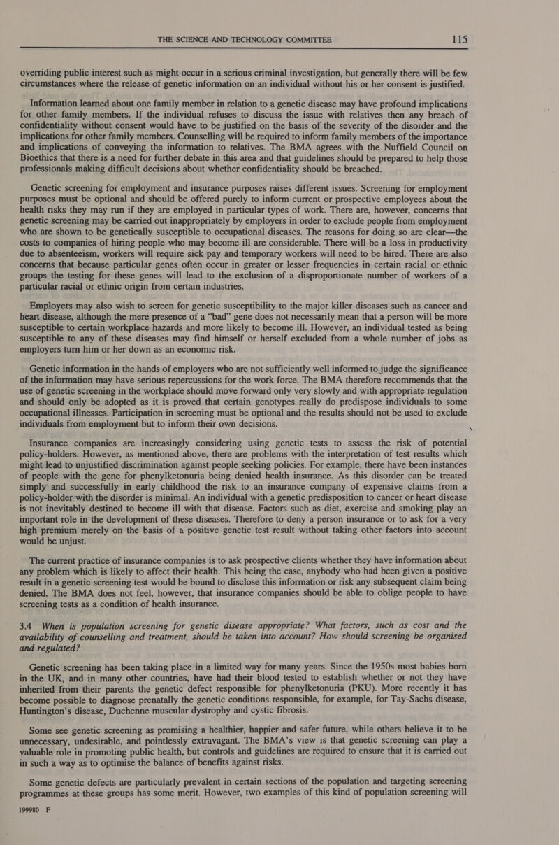  overriding public interest such as might occur in a serious criminal investigation, but generally there will be few circumstances where the release of genetic information on an individual without his or her consent is justified. Information learned about one family member in relation to a genetic disease may have profound implications for other family members. If the individual refuses to discuss the issue with relatives then any breach of confidentiality without consent would have to be justified on the basis of the severity of the disorder and the implications for other family members. Counselling will be required to inform family members of the importance and implications of conveying the information to relatives. The BMA agrees with the Nuffield Council on Bioethics that there is a need for further debate in this area and that guidelines should be prepared to help those professionals making difficult decisions about whether confidentiality should be breached. Genetic screening for employment and insurance purposes raises different issues. Screening for employment purposes must be optional and should be offered purely to inform current or prospective employees about the health risks they may run if they are employed in particular types of work. There are, however, concerns that genetic screening may be carried out inappropriately by employers in order to exclude people from employment who are shown to be genetically susceptible to occupational diseases. The reasons for doing so are clear—the costs to companies of hiring people who may become ill are considerable. There will be a loss in productivity due to absenteeism, workers will require sick pay and temporary workers will need to be hired. There are also concerns that because particular genes often occur in greater or lesser frequencies in certain racial or ethnic groups the testing for these genes will lead to the exclusion of a disproportionate number of workers of a particular racial or ethnic origin from certain industries. Employers may also wish to screen for genetic susceptibility to the major killer diseases such as cancer and heart disease, although the mere presence of a “bad” gene does not necessarily mean that a person will be more susceptible to certain workplace hazards and more likely to become ill. However, an individual tested as being susceptible to any of these diseases may find himself or herself excluded from a whole number of jobs as employers turn him or her down as an economic risk. Genetic information in the hands of employers who are not sufficiently well informed to judge the significance of the information may have serious repercussions for the work force. The BMA therefore recommends that the use of genetic screening in the workplace should move forward only very slowly and with appropriate regulation and should only be adopted as it is proved that certain genotypes really do predispose individuals to some occupational illnesses. Participation in screening must be optional and the results should not be used to exclude individuals from employment but to inform their own decisions. . Insurance companies are increasingly considering using genetic tests to assess the risk of potential policy-holders. However, as mentioned above, there are problems with the interpretation of test results which might lead to unjustified discrimination against people seeking policies. For example, there have been instances of people with the gene for phenylketonuria being denied health insurance. As this disorder can be treated simply and successfully in early childhood the risk to an insurance company of expensive claims from a policy-holder with the disorder is minimal. An individual with a genetic predisposition to cancer or heart disease is not inevitably destined to become ill with that disease. Factors such as diet, exercise and smoking play an important role in the development of these diseases. Therefore to deny a person insurance or to ask for a very high premium merely on the basis of a positive genetic test result without taking other factors into account would be unjust. The current practice of insurance companies is to ask prospective clients whether they have information about any problem which is likely to affect their health. This being the case, anybody who had been given a positive result in a genetic screening test would be bound to disclose this information or risk any subsequent claim being denied. The BMA does not feel, however, that insurance companies should be able to oblige people to have screening tests as a condition of health insurance. 3.4 When is population screening for genetic disease appropriate? What factors, such as cost and the availability of counselling and treatment, should be taken into account? How should screening be organised and regulated? Genetic screening has been taking place in a limited way for many years. Since the 1950s most babies born in the UK, and in many other countries, have had their blood tested to establish whether or not they have inherited from their parents the genetic defect responsible for phenylketonuria (PKU). More recently it has become possible to diagnose prenatally the genetic conditions responsible, for example, for Tay-Sachs disease, Huntington’s disease, Duchenne muscular dystrophy and cystic fibrosis. Some see genetic screening as promising a healthier, happier and safer future, while others believe it to be unnecessary, undesirable, and pointlessly extravagant. The BMA’s view is that genetic screening can play a valuable role in promoting public health, but controls and guidelines are required to ensure that it is carried out in such a way as to optimise the balance of benefits against risks. Some genetic defects are particularly prevalent in certain sections of the population and targeting screening programmes at these groups has some merit. However, two examples of this kind of population screening will 199980 F