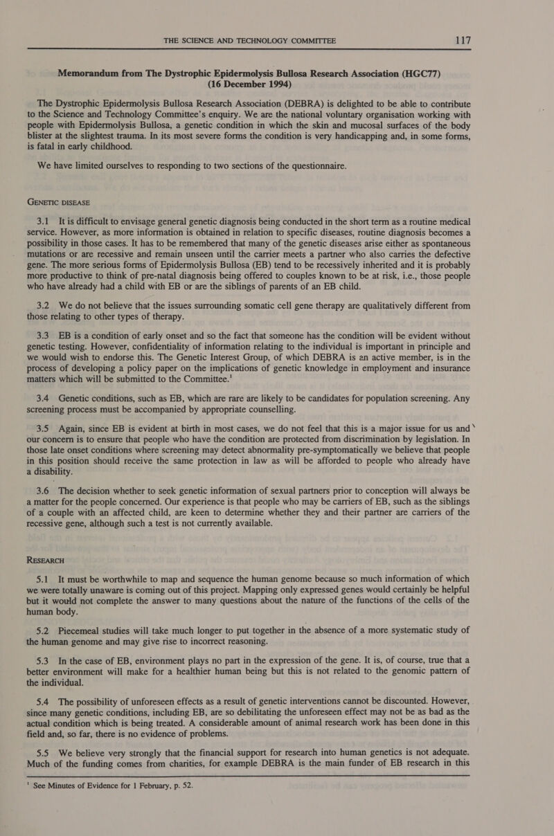  Memorandum from The Dystrophic Epidermolysis Bullosa Research Association (HGC77) (16 December 1994) The Dystrophic Epidermolysis Bullosa Research Association (DEBRA) is delighted to be able to contribute to the Science and Technology Committee’s enquiry. We are the national voluntary organisation working with people with Epidermolysis Bullosa, a genetic condition in which the skin and mucosal surfaces of the body blister at the slightest trauma. In its most severe forms the condition is very handicapping and, in some forms, is fatal in early childhood. We have limited ourselves to responding to two sections of the questionnaire. GENETIC DISEASE 3.1 Itis difficult to envisage general genetic diagnosis being conducted in the short term as a routine medical service. However, as more information is obtained in relation to specific diseases, routine diagnosis becomes a possibility in those cases. It has to be remembered that many of the genetic diseases arise either as spontaneous mutations or are recessive and remain unseen until the carrier meets a partner who also carries the defective gene. The more serious forms of Epidermolysis Bullosa (EB) tend to be recessively inherited and it is probably more productive to think of pre-natal diagnosis being offered to couples known to be at risk, i.e., those people who have already had a child with EB or are the siblings of parents of an EB child. 3.2 We do not believe that the issues surrounding somatic cell gene therapy are qualitatively different from those relating to other types of therapy. 3.3. EB is a condition of early onset and so the fact that someone has the condition will be evident without genetic testing. However, confidentiality of information relating to the individual is important in principle and we would wish to endorse this. The Genetic Interest Group, of which DEBRA is an active member, is in the process of developing a policy paper on the implications of genetic knowledge in employment and insurance matters which will be submitted to the Committee.’ 3.4 Genetic conditions, such as EB, which are rare are likely to be candidates for population screening. Any screening process must be accompanied by appropriate counselling. 3.5 Again, since EB is evident at birth in most cases, we do not feel that this is a major issue for us and ‘ our concern is to ensure that people who have the condition are protected from discrimination by legislation. In those late onset conditions where screening may detect abnormality pre-symptomatically we believe that people in this position should receive the same protection in law as will be afforded to people who already have a disability. 3.6 The decision whether to seek genetic information of sexual partners prior to conception will always be a matter for the people concerned. Our experience is that people who may be carriers of EB, such as the siblings of a couple with an affected child, are keen to determine whether they and their partner are carriers of the recessive gene, although such a test is not currently available. RESEARCH 5.1 It must be worthwhile to map and sequence the human genome because so much information of which we were totally unaware is coming out of this project. Mapping only expressed genes would certainly be helpful but it would not complete the answer to many questions about the nature of the functions of the cells of the human body. 5.2 Piecemeal studies will take much longer to put together in the absence of a more systematic study of the human genome and may give rise to incorrect reasoning. 5.3 In the case of EB, environment plays no part in the expression of the gene. It is, of course, true that a better environment will make for a healthier human being but this is not related to the genomic pattern of the individual. 5.4 The possibility of unforeseen effects as a result of genetic interventions cannot be discounted. However, since many genetic conditions, including EB, are so debilitating the unforeseen effect may not be as bad as the actual condition which is being treated. A considerable amount of animal research work has been done in this field and, so far, there is no evidence of problems. 5.5 We believe very strongly that the financial support for research into human genetics is not adequate. Much of the funding comes from charities, for example DEBRA is the main funder of EB research in this  ' See Minutes of Evidence for 1 February, p. 52.
