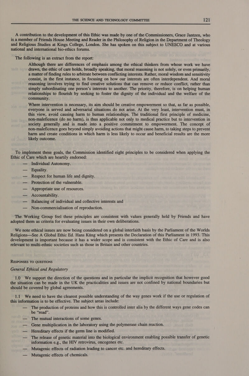  A contribution to the development of this Ethic was made by one of the Commissioners, Grace Jantzen, who is a member of Friends House Meeting and Reader in the Philosophy of Religion in the Department of Theology and Religious Studies at Kings College, London. She has spoken on this subject to UNESCO and at various national and international bio-ethics forums. The following is an extract from the report: Although there are differences of emphasis among the ethical thinkers from whose work we have drawn, the ethic of care holds, broadly speaking, that moral reasoning is not solely, or even primarily, a matter of finding rules to arbitrate between conflicting interests. Rather, moral wisdom and sensitivity consist, in the first instance, in focusing on how our interests are often interdependent. And moral reasoning involves trying to find creative solutions that can remove or reduce conflict, rather than simply subordinating one person’s interests to another. The priority, therefore, is on helping human relationships to flourish by seeking to foster the dignity of the individual and the welfare of the community. Where intervention is necessary, its aim should be creative empowerment so that, as far as possible, everyone is served and adversarial situations do not arise. At the very least, intervention must, in this view, avoid causing harm to human relationships. The traditional first principle of medicine, non-maleficence (do no harm), is thus applicable not only to medical practice but to intervention in society generally and is made into a positive commitment to empowerment. The concept of non-maleficence goes beyond simply avoiding actions that might cause harm, to taking steps to prevent harm and create conditions in which harm is less likely to occur and beneficial results are the more likely outcome. To implement these goals, the Commission identified eight principles to be considered when applying the Ethic of Care which are heartily endorsed: — Individual Autonomy. — Equality. — Respect for human life and dignity. — Protection of the vulnerable. — Appropriate use of resources. — Accountability. — Balancing of individual and collective interests and — Non-commercialisation of reproduction. The. Working Group feel these principles are consistent with values generally held by Friends and have adopted them as criteria for evaluating issues in their own deliberations. We note ethical issues are now being considered on a global interfaith basis by the Parliament of the Worlds Religions—See A Global Ethic Ed. Hans Kiing which presents the Declaration of this Parliament in 1993. This development is important because it has a wider scope and is consistent with the Ethic of Care and is also relevant to multi-ethnic societies such as those in Britain and other countries. RESPONSES TO QUESTIONS General Ethical and Regulatory 1.0 We support the direction of the questions and in particular the implicit recognition that however good the situation can be made in the UK the practicalities and issues are’ not confined by national boundaries but should be covered by global agreements. 1.1 We need to have the clearest possible understanding of the way genes work if the use or regulation of this information is to be effective. The subject areas include: — The production of proteins and how this is controlled inter alia by the different ways gene codes can be “read”. — The mutual interactions of some genes. — Gene multiplication in the laboratory using the polymerase chain reaction. — Hereditary effects if the germ line is modified. — The release of genetic material into the biological environment enabling possible transfer of genetic information e.g., the HIV retrovirus, oncogenes etc. — Mutagenic effects of radiation leading to cancer etc. and hereditary effects. — Mutagenic effects of chemicals.