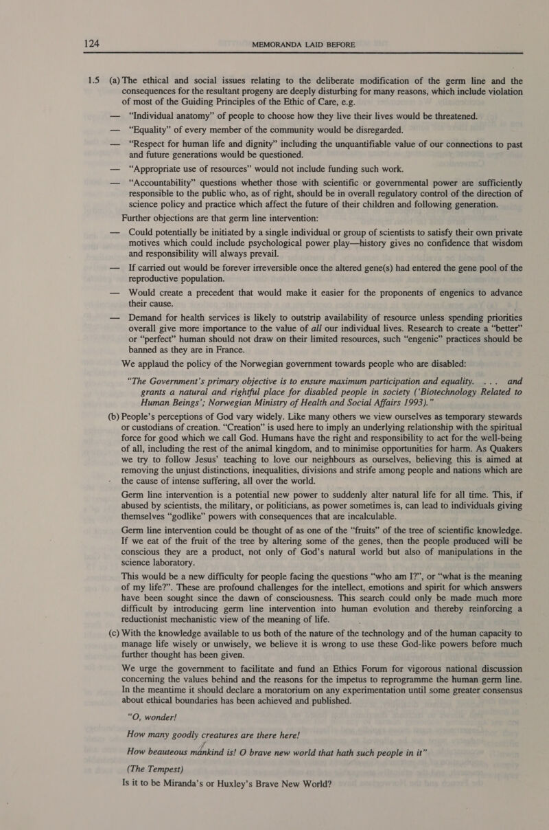  (a) (b) (c) The ethical and social issues relating to the deliberate modification of the germ line and the consequences for the resultant progeny are deeply disturbing for many reasons, which include violation of most of the Guiding Principles of the Ethic of Care, e.g. “Individual anatomy” of people to choose how they live their lives would be threatened. “Equality” of every member of the community would be disregarded. “Respect for human life and dignity” including the unquantifiable value of our connections to past and future generations would be questioned. “Appropriate use of resources” would not include funding such work. “Accountability” questions whether those with scientific or governmental power are sufficiently responsible to the public who, as of right, should be in overall regulatory control of the direction of science policy and practice which affect the future of their children and following generation. Further objections are that germ line intervention: Could potentially be initiated by a single individual or group of scientists to satisfy their own private motives which could include psychological power play—history gives no confidence that wisdom and responsibility will always prevail. If carried out would be forever irreversible once the altered gene(s) had entered the gene pool of the reproductive population. Would create a precedent that would make it easier for the proponents of engenics to advance their cause. Demand for health services is likely to outstrip availability of resource unless spending priorities overall give more importance to the value of all our individual lives. Research to create a “better” or “perfect” human should not draw on their limited resources, such “engenic” practices should be banned as they are in France. We applaud the policy of the Norwegian government towards people who are disabled: “The Government’s primary objective is to ensure maximum participation and equality. ... and grants a natural and rightful place for disabled people in society (‘Biotechnology Related to Human Beings’; Norwegian Ministry of Health and Social Affairs 1993).” People’s perceptions of God vary widely. Like many others we view ourselves as temporary stewards or custodians of creation. “Creation” is used here to imply an underlying relationship with the spiritual force for good which we call God. Humans have the right and responsibility to act for the well-being of all, including the rest of the animal kingdom, and to minimise opportunities for harm. As Quakers we try to follow Jesus’ teaching to love our neighbours as ourselves, believing this is aimed at removing the unjust distinctions, inequalities, divisions and strife among people and nations which are the cause of intense suffering, all over the world. Germ line intervention is a potential new power to suddenly alter natural life for all time. This, if abused by scientists, the military, or politicians, as power sometimes is, can lead to individuals giving themselves “godlike” powers with consequences that are incalculable. Germ line intervention could be thought of as one of the “fruits” of the tree of scientific knowledge. If we eat of the fruit of the tree by altering some of the genes, then the people produced wili be conscious they are a product, not only of God’s natural world but also of manipulations in the science laboratory. This would be a new difficulty for people facing the questions “who am I?”, or “what is the meaning of my life?”. These are profound challenges for the intellect, emotions and spirit for which answers have been sought since the dawn of consciousness. This search could only be made much more difficult by introducing germ line intervention into human evolution and thereby reinforcing a reductionist mechanistic view of the meaning of life. With the knowledge available to us both of the nature of the technology and of the human capacity to manage life wisely or unwisely, we believe it is wrong to use these God-like powers before much further thought has been given. We urge the government to facilitate and fund an Ethics Forum for vigorous national discussion concerning the values behind and the reasons for the impetus to reprogramme the human germ line. In the meantime it should declare a moratorium on any experimentation until some greater consensus about ethical boundaries has been achieved and published. “O, wonder! How many goodly creatures are there here! A How beauteous mankind is! O brave new world that hath such people in it” (The Tempest) Is it to be Miranda’s or Huxley’s Brave New World?