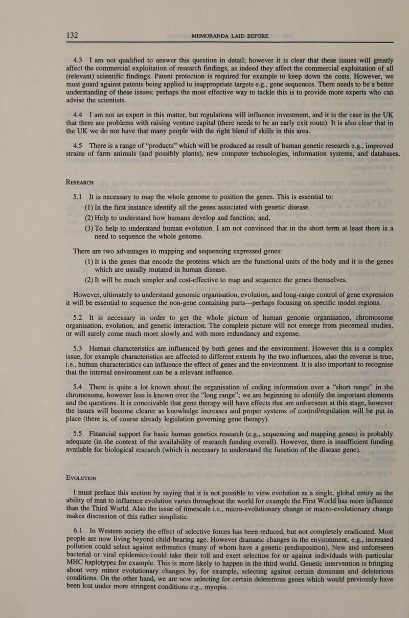  4.3 I am not qualified to answer this question in detail; however it is clear that these issues will greatly affect the commercial exploitation of research findings, as indeed they affect the commercial exploitation of all (relevant) scientific findings. Patent protection is required for example to keep down the costs. However, we must guard against patents being applied to inappropriate targets e.g., gene sequences. There needs to be a better understanding of these issues; perhaps the most effective way to tackle this is to provide more experts who can advise the scientists. 4.4 Tam not an expert in this matter, but regulations will influence investment, and it is the case in the UK that there are problems with raising venture capital (there needs to be an early exit route). It is also clear that in the UK we do not have that many people with the right blend of skills in this area. 4.5 There is a range of “products” which will be produced as result of human genetic research e.g., improved strains of farm animals (and possibly plants), new computer technologies, information systems, and databases. RESEARCH 5.1 It is necessary to map the whole genome to position the genes. This is essential to: (1) In the first instance identify all the genes associated with genetic disease. (2) Help to understand how humans develop and function; and, (3) To help to understand human evolution. I am not convinced that in the short term at least there is a need to sequence the whole genome. There are two advantages to mapping and sequencing expressed genes: (1) It is the genes that encode the proteins which are the functional units of the body and it is the genes which are usually mutated in human disease. (2) It will be much simpler and cost-effective to map and sequence the genes themselves. However, ultimately to understand genomic organisation, evolution, and long-range control of gene expression it will be essential to sequence the non-gene containing parts—perhaps focusing on specific model regions. 5.2 It is necessary in order to get the whole picture of human genome organisation, chromosome organisation, evolution, and genetic interaction. The complete picture will not emerge from piecemeal studies, or will surely come much more slowly and with more redundancy and expense. 5.3 Human characteristics are influenced by both genes and the environment. However this is a complex issue, for example characteristics are affected to different extents by the two influences, also the reverse is true, i.e., human characteristics can influence the effect of genes and the environment. It is also important to recognise that the internal environment can be a relevant influence. 5.4 There is quite a lot known about the organisation of coding information over a “short range” in the chromosome, however less is known over the “long range”; we are beginning to identify the important elements and the questions. It is conceivable that gene therapy will have effects that are unforeseen at this stage, however the issues will become clearer as knowledge increases and proper systems of control/regulation will be put in place (there is, of course already legislation governing gene therapy). ; 5.5 Financial support for basic human genetics research (e.g., sequencing and mapping genes) is probably adequate (in the context of the availability of research funding overall). However, there is insufficient funding available for biological research (which is necessary to understand the function of the disease gene). EvoLuTION I must preface this section by saying that it is not possible to view evolution as a single, global entity as the ability of man to influence evolution varies throughout the world for example the First World has more influence than the Third World. Also the issue of timescale i.e., micro-evolutionary change or macro-evolutionary change makes discussion of this rather simplistic. 6.1 In Western society the effect of selective forces has been reduced, but not completely eradicated. Most people are now living beyond child-bearing age. However dramatic changes in the environment, e.g., increased pollution could select against asthmatics (many of whom have a genetic predisposition). New and unforeseen bacterial or viral epidemics/could take their toll and exert selection for or against individuals with particular MHC haplotypes for example. This is more likely to happen in the third world. Genetic intervention is bringing about very minor evolutionary changes by, for example, selecting against certain dominant and deleterious conditions. On the other hand, we are now selecting for certain deleterious genes which would previously have been lost under more stringent conditions e.g., myopia.