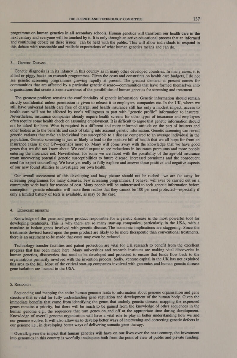  programme on human genetics in all secondary schools. Human genetics will transform our health care in the next century and everyone will be touched by it. It is only through an active educational process that an informed and continuing debate on these issues can be held with the public. This will allow individuals to respond in this debate with reasonable and realistic expectations of what human genetics means and can do. 3. Genetic DISEASE Genetic diagnosis is in its infancy in this country as in many other developed countries. In many cases, it is allied or piggy backs on research programmes. Given the costs and constraints on health care budgets, I do not see genetic screening programmes growing rapidly at present. The greatest demand at present comes for communities that are affected by a particular genetic disease—communities that have formed themselves into organisations that create a keen awareness of the possibilities of human genetics for screening and treatment. The greatest problem remains the confidentiality of genetic information. Genetic information should remain strictly confidential unless permission is given to release it to employers, companies etc. In the UK, where we still have universal health care free of charge, and health insurance still has only a modest impact, access to health care will not be affected by one’s willingness to part with “genetic profile” information to insurers. Nevertheless, insurance companies already require health screens for other types of insurance and employers often require some health check on assuming employment. It is difficult to argue that genetic information should not be asked for here. What is required is a different and more informed attitude on the part of insurers and other bodies as to the benefits and costs of taking into account genetic information. Genetic screening can reveal genetic variants that make an individual less susceptible to a disease compared to an average individual in the population. Genetic screening is just as likely to lead to the positive bill of health that we all hope for from an insurance exam at our GP—perhaps more so. Many will come away with the knowledge that we have good genes that we did not know about. We could expect to see reductions in insurance premiums and more people entering the insurance net. Nevertheless, for some we are faced with the possibility of the age-old insurance exam uncovering potential genetic susceptibilities to future disease, increased premiums and the consequent need for expert counselling. We have yet really to fully explore and answer these positive and negative aspects of our new found abilities to investigate our own health. Our overall assessment of this developing and hazy picture should not be rushed—we are far away for screening programmes for many diseases. Few screening programmes, I believe, will ever be carried out on a community wide basis for reasons of cost. Many people will be uninterested to seek genetic information before conception—genetic education will make them realise that they cannot be 100 per cent protected—especially if only a limited battery of tests is available, as may be the case. 4. ECONOMIC BENEFITS Knowledge of the gene and gene product responsible for a genetic disease is the most powerful tool for developing treatments. This is why there are so many start-up companies, particularly in the USA, with a mandate to isolate genes involved with genetic disease. The economic implications are staggering. Since the treatments devised based upon the gene product are likely to be more therapeutic than conventional treatments, there is an argument to be made that costs may even be reduced. Technology-transfer facilities and patent protection are vital for UK research to benefit from the excellent progress that has been made here. Many universities and research institutes are making vital discoveries in human genetics, discoveries that need to be developed and protected to ensure that funds flow back to the organisations primarily involved with the invention process. Sadly, venture capital in the UK has not exploited this area to the full. Most of the critical start-up companies involved with genomics and human genetic disease gene isolation are located in the USA. 5. RESEARCH Sequencing and mapping the entire human genome leads to information about genome organisation and gene structure that is vital for fully understanding gene regulation and development of the human body. Given the immediate benefits that come from identifying the genes that underly genetic disease, mapping the expressed genes remains a priority, but there will be much to be gained from the knowledge of other sequences in the human genome e.g., the sequences that turn genes on and off at the appropriate time during development. Knowledge of overall genome organisation will have a vital role to play in better understanding how we and our genome evolve. It will also allow us to develop better ways of intervening and correcting genetic defects in our genome i.e., in developing better ways of delivering somatic gene therapy. Overall, given the impact that human genetics will have on our lives over the next century, the investment into genomics in this country is woefully inadequate both from the point of view of public and private funding.
