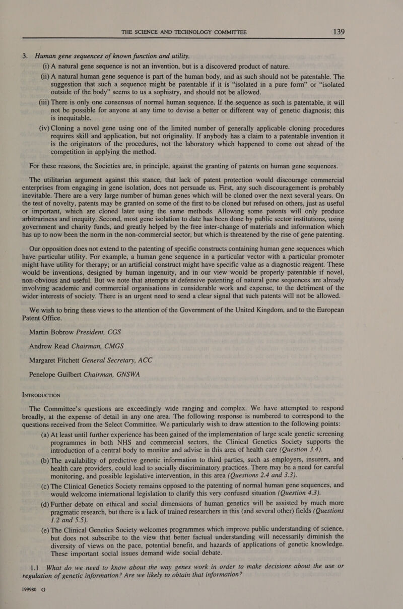  3. Human gene sequences of known function and utility. (i) A natural gene sequence is not an invention, but is a discovered product of nature. (ii) A natural human gene sequence is part of the human body, and as such should not be patentable. The suggestion that such a sequence might be patentable if it is “isolated in a pure form” or “isolated outside of the body” seems to us a sophistry, and should not be allowed. (iii) There is only one consensus of normal human sequence. If the sequence as such is patentable, it will not be possible for anyone at any time to devise a better or different way of genetic diagnosis; this is inequitable. (iv) Cloning a novel gene using one of the limited number of generally applicable cloning procedures requires skill and application, but not originality. If anybody has a claim to a patentable invention it is the originators of the procedures, not the laboratory which happened to come out ahead of the competition in applying the method. For these reasons, the Societies are, in principle, against the granting of patents on human gene sequences. The utilitarian argument against this stance, that lack of patent protection would discourage commercial enterprises from engaging in gene isolation, does not persuade us. First, any such discouragement is probably inevitable. There are a very large number of human genes which will be cloned over the next several years. On the test of novelty, patents may be granted on some of the first to be cloned but refused on others, just as useful or important, which are cloned later using the same methods. Allowing some patents will only produce arbitrariness and inequity. Second, most gene isolation to date has been done by public sector institutions, using government and charity funds, and greatly helped by the free inter-change of materials and information which has up to now been the norm in the non-commercial sector, but which is threatened by the rise of gene patenting. Our opposition does not extend to the patenting of specific constructs containing human gene sequences which have particular utility. For example, a human gene sequence in a particular vector with a particular promoter might have utility for therapy; or an artificial construct might have specific value as a diagnostic reagent. These would be inventions, designed by human ingenuity, and in our view would be properly patentable if novel, non-obvious and useful. But we note that attempts at defensive patenting of natural gene sequences are already involving academic and commercial organisations in considerable work and expense, to the detriment of the wider interests of society. There is an urgent need to send a clear signal that such patents will not be allowed. We wish to bring these views to the attention of the Government of the United Kingdom, and to the European Patent Office. Martin Bobrow President, CGS Andrew Read Chairman, CMGS Margaret Fitchett General Secretary, ACC Penelope Guilbert Chairman, GNSWA INTRODUCTION The Committee’s questions are exceedingly wide ranging and complex. We have attempted to respond broadly, at the expense of detail in any one area. The following response is numbered to correspond to the questions received from the Select Committee. We particularly wish to draw attention to the following points: (a) At least until further experience has been gained of the implementation of large scale genetic screening programmes in both NHS and commercial sectors, the Clinical Genetics Society supports the introduction of a central body to monitor and advise in this area of health care (Question 3.4). (b) The availability of predictive genetic information to third parties, such as employers, insurers, and health care providers, could lead to socially discriminatory practices. There may be a need for careful monitoring, and possible legislative intervention, in this area (Questions 2.4 and 3.3). (c) The Clinical Genetics Society remains opposed to the patenting of normal human gene sequences, and would welcome international legislation to clarify this very confused situation (Question 4.3). (d) Further debate on ethical and social dimensions of human genetics will be assisted by much more pragmatic research, but there is a lack of trained researchers in this (and several other) fields (Questions 1.2 and 5.5). (e) The Clinical Genetics Society welcomes programmes which improve public understanding of science, but does not subscribe to the view that better factual understanding will necessarily diminish the diversity of views on the pace, potential benefit, and hazards of applications of genetic knowledge. These important social issues demand wide social debate. 1.1. What do we need to know about the way genes work in order to make decisions about the use or regulation of genetic information? Are we likely to obtain that information? 199980 G
