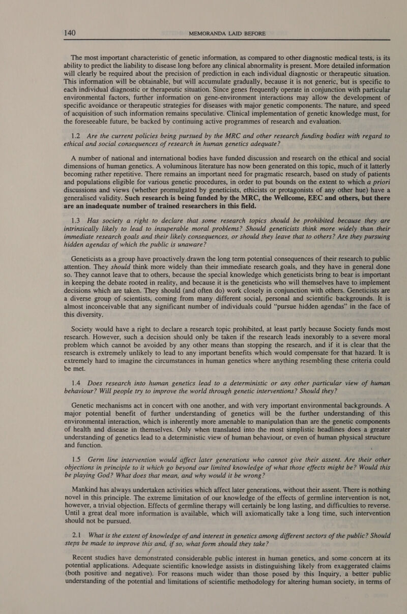  The most important characteristic of genetic information, as compared to other diagnostic medical tests, is its ability to predict the liability to disease long before any clinical abnormality is present. More detailed information will clearly be required about the precision of prediction in each individual diagnostic or therapeutic situation. This information will be obtainable, but will accumulate gradually, because it is not generic, but is specific to each individual diagnostic or therapeutic situation. Since genes frequently operate in conjunction with particular environmental factors, further information on gene-environment interactions may allow the development of specific avoidance or therapeutic strategies for diseases with major genetic components. The nature, and speed of acquisition of such information remains speculative. Clinical implementation of genetic knowledge must, for the foreseeable future, be backed by continuing active programmes of research and evaluation. 1.2 Are the current policies being pursued by the MRC and other research funding bodies with regard to ethical and social consequences of research in human genetics adequate? A number of national and international bodies have funded discussion and research on the ethical and social dimensions of human genetics. A voluminous literature has now been generated on this topic, much of it latterly becoming rather repetitive. There remains an important need for pragmatic research, based on study of patients and populations eligible for various genetic procedures, in order to put bounds on the extent to which a priori discussions and views (whether promulgated by geneticists, ethicists or protagonists of any other hue) have a generalised validity. Such research is being funded by the MRC, the Wellcome, EEC and others, but there are an inadequate number of trained researchers in this field. 1.3 Has society a right to declare that some research topics should be prohibited because they are intrinsically likely to lead to insuperable moral problems? Should geneticists think more widely than their immediate research goals and their likely consequences, or should they leave that to others? Are they pursuing hidden agendas of which the public is unaware? Geneticists as a group have proactively drawn the long term potential consequences of their research to public attention. They should think more widely than their immediate research goals, and they have in general done so. They cannot leave that to others, because the special knowledge which geneticists bring to bear is important in keeping the debate rooted in reality, and because it is the geneticists who will themselves have to implement decisions which are taken. They should (and often do) work closely in conjunction with others. Geneticists are a diverse group of scientists, coming from many different social, personal and scientific backgrounds. It is almost inconceivable that any significant number of individuals could “pursue hidden agendas” in the face of this diversity. Society would have a right to declare a research topic prohibited, at least partly because Society funds most research. However, such a decision should only be taken if the research leads inexorably to a severe moral problem which cannot be avoided by any other means than stopping the research, and if it is clear that the research is extremely unlikely to lead to any important benefits which would compensate for that hazard. It is extremely hard to imagine the circumstances in human genetics where anything resembling these criteria could be met. 1.4 Does research into human genetics lead to a deterministic or any other particular view of human behaviour? Will people try to improve the world through genetic interventions? Should they? Genetic mechanisms act in concert with one another, and with very important environmental backgrounds. A major potential benefit of further understanding of genetics will be the further understanding of this environmental interaction, which is inherently more amenable to manipulation than are the genetic components of health and disease in themselves. Only when translated into the most simplistic headlines does a greater understanding of genetics lead to a deterministic view of human behaviour, or even of human physical structure and function. ‘ 1.5 Germ line intervention would affect later generations who cannot give their assent. Are their other objections in principle to it which go beyond our limited knowledge of what those effects might be? Would this be playing God? What does that mean, and why would it be wrong? Mankind has always undertaken activities which affect later generations, without their assent. There is nothing novel in this principle. The extreme limitation of our knowledge of the effects of germline intervention is not, however, a trivial objection. Effects of germline therapy will certainly be long lasting, and difficulties to reverse. Until a great deal more information is available, which will axiomatically take a long time, such intervention should not be pursued. 2.1 What is the extent of knowledge of and interest in genetics among different sectors of the public? Should steps be made to improve this and, if so, what form should they take? 7 Recent studies have demonstrated considerable public interest in human genetics, and some concern at its potential applications. Adequate scientific knowledge assists in distinguishing likely from exaggerated claims (both positive and negative). For reasons much wider than those posed by this Inquiry, a better public understanding of the potential and limitations of scientific methodology for altering human society, in terms of
