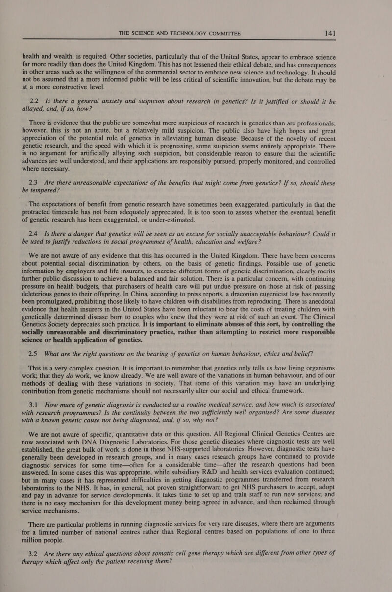  health and wealth, is required. Other societies, particularly that of the United States, appear to embrace science far more readily than does the United Kingdom. This has not lessened their ethical debate, and has consequences in other areas such as the willingness of the commercial sector to embrace new science and technology. It should not be assumed that a more informed public will be less critical of scientific innovation, but the debate may be at a more constructive level. 2.2 Is there a general anxiety and suspicion about research in genetics? Is it justified or should it be allayed, and, if so, how? There is evidence that the public are somewhat more suspicious of research in genetics than are professionals; however, this is not an acute, but a relatively mild suspicion. The public also have high hopes and great appreciation of the potential role of genetics in alleviating human disease. Because of the novelty of recent genetic research, and the speed with which it is progressing, some suspicion seems entirely appropriate. There is no argument for artificially allaying such suspicion, but considerable reason to ensure that the scientific advances are well understood, and their applications are responsibly pursued, properly monitored, and controlled where necessary. 2.3 Are there unreasonable expectations of the benefits that might come from genetics? If so, should these be tempered? The expectations of benefit from genetic research have sometimes been exaggerated, particularly in that the protracted timescale has not been adequately appreciated. It is too soon to assess whether the eventual benefit of genetic research has been exaggerated, or under-estimated. 2.4 Is there a danger that genetics will be seen as an excuse for socially unacceptable behaviour? Could it be used to justify reductions in social programmes of health, education and welfare? We are not aware of any evidence that this has occurred in the United Kingdom. There have been concerns about potential social discrimination by others, on the basis of genetic findings. Possible use of genetic information by employers and life insurers, to exercise different forms of genetic discrimination, clearly merits further public discussion to achieve a balanced and fair solution. There is a particular concern, with continuing pressure on health budgets, that purchasers of health care will put undue pressure on those at risk of passing deleterious genes to their offspring. In China, according to press reports, a draconian eugenicist law has recently been promulgated, prohibiting those likely to have children with disabilities from reproducing. There is anecdotal evidence that health insurers in the United States have been reluctant to bear the costs of treating children with genetically determined disease born to couples who knew that they were at risk of such an event. The Clinical Genetics Society deprecates such practice. It is important to eliminate abuses of this sort, by controlling the socially unreasonable and discriminatory practice, rather than attempting to restrict more responsible science or health application of genetics. 2.5 What are the right questions on the bearing of genetics on human behaviour, ethics and belief? This is a very complex question. It is important to remember that genetics only tells us how living organisms work; that they do work, we know already. We are well aware of the variations in human behaviour, and of our methods of dealing with these variations in society. That some of this variation may have an underlying contribution from genetic mechanisms should not necessarily alter our social and ethical framework. 3.1 How much of genetic diagnosis is conducted as a routine medical service, and how much is associated with research programmes? Is the continuity between the two sufficiently well organised? Are some diseases with a known genetic cause not being diagnosed, and, if so, why not? We are not aware of specific, quantitative data on this question. All Regional Clinical Genetics Centres are now associated with DNA Diagnostic Laboratories. For those genetic diseases where diagnostic tests are well established, the great bulk of work is done in these NHS-supported laboratories. However, diagnostic tests have generally been developed in research groups, and in many cases research groups have continued to provide diagnostic services for some time—often for a considerable time—after the research questions had been answered. In some cases this was appropriate, while subsidiary R&amp;D and health services evaluation continued; but in many cases it has represented difficulties in getting diagnostic programmes transferred from research laboratories to the NHS. It has, in general, not proven straightforward to get NHS purchasers to accept, adopt and pay in advance for service developments. It takes time to set up and train staff to run new services; and there is no easy mechanism for this development money being agreed in advance, and then reclaimed through service mechanisms. There are particular problems in running diagnostic services for very rare diseases, where there are arguments for a limited number of national centres rather than Regional centres based on populations of one to three million people. 3.2 Are there any ethical questions about somatic cell gene therapy which are different from other types of therapy which affect only the patient receiving them?