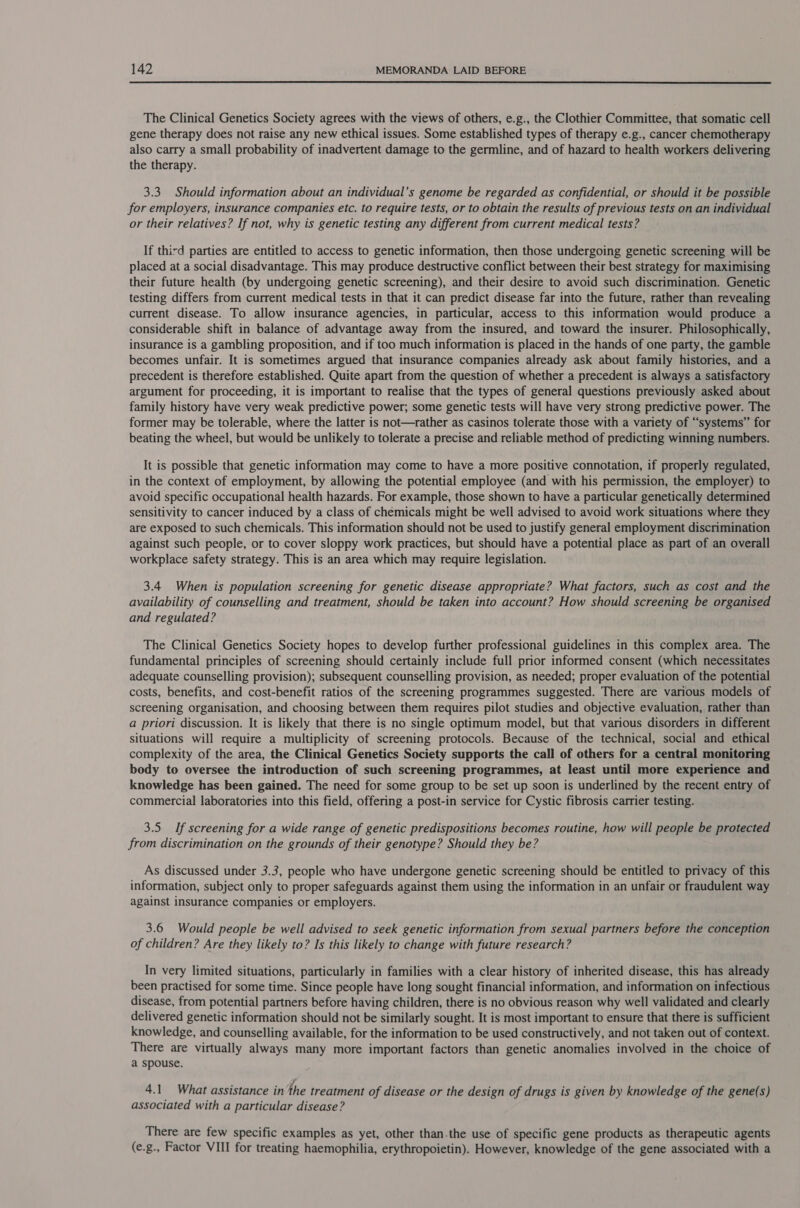  The Clinical Genetics Society agrees with the views of others, e.g., the Clothier Committee, that somatic cell gene therapy does not raise any new ethical issues. Some established types of therapy e.g., cancer chemotherapy also carry a small probability of inadvertent damage to the germline, and of hazard to health workers delivering the therapy. 3.3. Should information about an individual’s genome be regarded as confidential, or should it be possible for employers, insurance companies etc. to require tests, or to obtain the results of previous tests on an individual or their relatives? If not, why is genetic testing any different from current medical tests? If third parties are entitled to access to genetic information, then those undergoing genetic screening will be placed at a social disadvantage. This may produce destructive conflict between their best strategy for maximising their future health (by undergoing genetic screening), and their desire to avoid such discrimination. Genetic testing differs from current medical tests in that it can predict disease far into the future, rather than revealing current disease. To allow insurance agencies, in particular, access to this information would produce a considerable shift in balance of advantage away from the insured, and toward the insurer. Philosophically, insurance is a gambling proposition, and if too much information is placed in the hands of one party, the gamble becomes unfair. It is sometimes argued that insurance companies already ask about family histories, and a precedent is therefore established. Quite apart from the question of whether a precedent is always a satisfactory argument for proceeding, it is important to realise that the types of general questions previously asked about family history have very weak predictive power; some genetic tests will have very strong predictive power. The former may be tolerable, where the latter is not—rather as casinos tolerate those with a variety of “systems” for beating the wheel, but would be unlikely to tolerate a precise and reliable method of predicting winning numbers. It is possible that genetic information may come to have a more positive connotation, if properly regulated, in the context of employment, by allowing the potential employee (and with his permission, the employer) to avoid specific occupational health hazards. For example, those shown to have a particular genetically determined sensitivity to cancer induced by a class of chemicals might be well advised to avoid work situations where they are exposed to such chemicals. This information should not be used to justify general employment discrimination against such people, or to cover sloppy work practices, but should have a potential place as part of an overall workplace safety strategy. This is an area which may require legislation. 3.4 When is population screening for genetic disease appropriate? What factors, such as cost and the availability of counselling and treatment, should be taken into account? How should screening be organised and regulated? The Clinical Genetics Society hopes to develop further professional guidelines in this complex area. The fundamental principles of screening should certainly include full prior informed consent (which necessitates adequate counselling provision); subsequent counselling provision, as needed; proper evaluation of the potential costs, benefits, and cost-benefit ratios of the screening programmes suggested. There are various models of screening organisation, and choosing between them requires pilot studies and objective evaluation, rather than a priori discussion. It is likely that there is no single optimum model, but that various disorders in different situations will require a multiplicity of screening protocols. Because of the technical, social and ethical complexity of the area, the Clinical Genetics Society supports the call of others for a central monitoring body to oversee the introduction of such screening programmes, at least until more experience and knowledge has been gained. The need for some group to be set up soon is underlined by the recent entry of commercial laboratories into this field, offering a post-in service for Cystic fibrosis carrier testing. 3.5 If screening for a wide range of genetic predispositions becomes routine, how will people be protected from discrimination on the grounds of their genotype? Should they be? As discussed under 3.3, people who have undergone genetic screening should be entitled to privacy of this information, subject only to proper safeguards against them using the information in an unfair or fraudulent way against insurance companies or employers. 3.6 Would people be well advised to seek genetic information from sexual partners before the conception of children? Are they likely to? Is this likely to change with future research? In very limited situations, particularly in families with a clear history of inherited disease, this has already been practised for some time. Since people have long sought financial information, and information on infectious disease, from potential partners before having children, there is no obvious reason why well validated and clearly delivered genetic information should not be similarly sought. It is most important to ensure that there is sufficient knowledge, and counselling available, for the information to be used constructively, and not taken out of context. There are virtually always many more important factors than genetic anomalies involved in the choice of a spouse. 4.1 What assistance inthe treatment of disease or the design of drugs is given by knowledge of the gene(s) associated with a particular disease? There are few specific examples as yet, other than.the use of specific gene products as therapeutic agents (e.g., Factor VIII for treating haemophilia, erythropoietin). However, knowledge of the gene associated with a