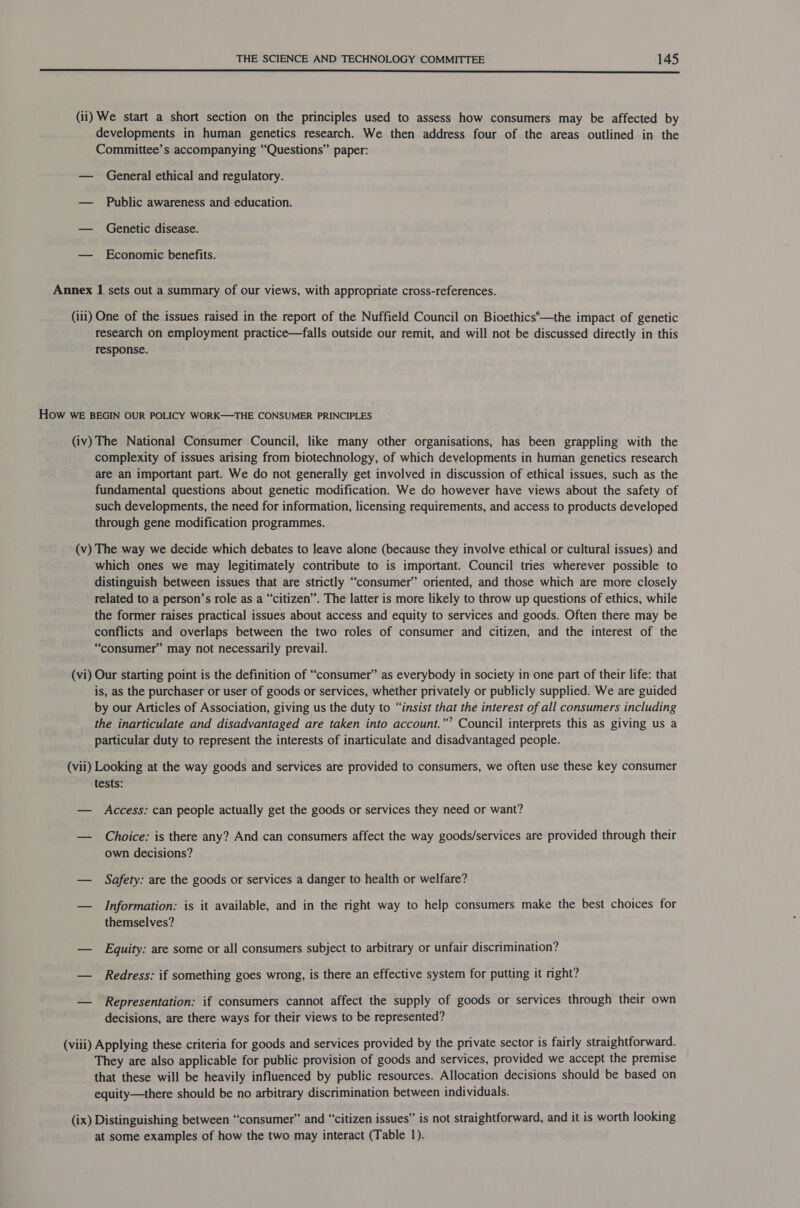  (ii) We start a short section on the principles used to assess how consumers may be affected by developments in human genetics research. We then address four of the areas outlined in the Committee’s accompanying “Questions” paper: — General ethical and regulatory. — Public awareness and education. — Genetic disease. — Economic benefits. Annex 1 sets out a summary of our views, with appropriate cross-references. (iii) One of the issues raised in the report of the Nuffield Council on Bioethics‘—the impact of genetic research on employment practice—falls outside our remit, and will not be discussed directly in this response. How WE BEGIN OUR POLICY WORK—THE CONSUMER PRINCIPLES (iv) The National Consumer Council, like many other organisations, has been grappling with the complexity of issues arising from biotechnology, of which developments in human genetics research are an important part. We do not generally get involved in discussion of ethical issues, such as the fundamental questions about genetic modification. We do however have views about the safety of such developments, the need for information, licensing requirements, and access to products developed through gene modification programmes. (v) The way we decide which debates to leave alone (because they involve ethical or cultural issues) and which ones we may legitimately contribute to is important. Council tries wherever possible to distinguish between issues that are strictly “consumer” oriented, and those which are more closely related to a person’s role as a “citizen”. The latter is more likely to throw up questions of ethics, while the former raises practical issues about access and equity to services and goods. Often there may be conflicts and overlaps between the two roles of consumer and citizen, and the interest of the “consumer” may not necessarily prevail. (vi) Our starting point is the definition of “consumer” as everybody in society in one part of their life: that is, as the purchaser or user of goods or services, whether privately or publicly supplied. We are guided by our Articles of Association, giving us the duty to “insist that the interest of all consumers including the inarticulate and disadvantaged are taken into account.”’ Council interprets this as giving us a particular duty to represent the interests of inarticulate and disadvantaged people. (vii) Looking at the way goods and services are provided to consumers, we often use these key consumer tests: — Access: can people actually get the goods or services they need or want? — Choice: is there any? And can consumers affect the way goods/services are provided through their own decisions? — Safety: are the goods or services a danger to health or welfare? — Information: is it available, and in the right way to help consumers make the best choices for themselves? — Equity: are some or all consumers subject to arbitrary or unfair discrimination? — Redress: if something goes wrong, is there an effective system for putting it right? — Representation: if consumers cannot affect the supply of goods or services through their own decisions, are there ways for their views to be represented? (viii) Applying these criteria for goods and services provided by the private sector is fairly straightforward. They are also applicable for public provision of goods and services, provided we accept the premise that these will be heavily influenced by public resources. Allocation decisions should be based on equity—there should be no arbitrary discrimination between individuals. (ix) Distinguishing between “consumer” and “citizen issues” is not straightforward, and it is worth looking at some examples of how the two may interact (Table 1).