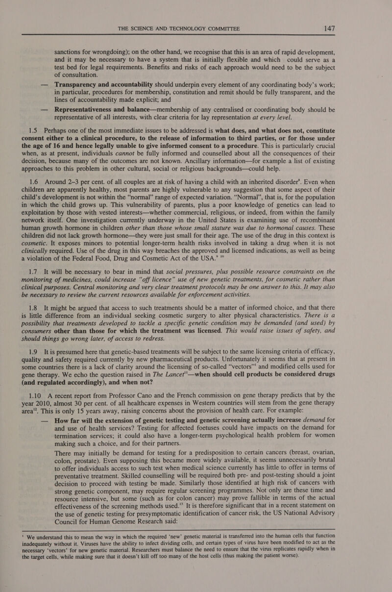  sanctions for wrongdoing); on the other hand, we recognise that this is an area of rapid development, and it may be necessary to have a system that is initially flexible and which could serve as a test bed for legal requirements. Benefits and risks of each approach would need to be the subject of consultation. — Transparency and accountability should underpin every element of any coordinating body’s work; in particular, procedures for membership, constitution and remit should be fully transparent, and the lines of accountability made explicit; and — Representativeness and balance—membership of any centralised or coordinating body should be representative of all interests, with clear criteria for lay representation at every level. 1.5 Perhaps one of the most immediate issues to be addressed is what does, and what does not, constitute consent either to a clinical procedure, to the release of information to third parties, or for those under the age of 16 and hence legally unable to give informed consent to a procedure. This is particularly crucial when, as at present, individuals cannot be fully informed and counselled about all the consequences of their decision, because many of the outcomes are not known. Ancillary information—for example a list of existing approaches to this problem in other cultural, social or religious backgrounds—could help. 1.6 Around 2-3 per cent. of all couples are at risk of having a child with an inherited disorder*. Even when children are apparently healthy, most parents are highly vulnerable to any suggestion that some aspect of their child’s development is not within the “normal” range of expected variation. “Normal”, that is, for the population in which the child grows up. This vulnerability of parents, plus a poor knowledge of genetics can lead to exploitation by those with vested interests—whether commercial, religious, or indeed, from within the family network itself. One investigation currently underway in the United States is examining use of recombinant human growth hormone in children other than those whose small stature was due to hormonal causes. These children did not lack growth hormone—they were just small for their age. The use of the drug in this context is cosmetic. It exposes minors to potential longer-term health risks involved in taking a drug when it is not clinically required. Use of the drug in this way breaches the approved and licensed indications, as well as being a violation of the Federal Food, Drug and Cosmetic Act of the USA.’ ° 1.7. It will be necessary to bear in mind that social pressures, plus possible resource constraints on the monitoring of medicines, could increase “off licence” use of new genetic treatments, for cosmetic rather than clinical purposes. Central monitoring and very clear treatment protocols may be one answer to this. It may also be necessary to review the current resources available for enforcement activities. 1.8 It might be argued that access to such treatments should be a matter of informed choice, and that there is little difference from an individual seeking cosmetic surgery to alter physical characteristics. There is a possibility that treatments developed to tackle a specific genetic condition may be demanded (and used) by consumers other than those for which the treatment was licensed. This would raise issues of safety, and should things go wrong later, of access to redress. 1.9 It is presumed here that genetic-based treatments will be subject to the same licensing criteria of efficacy, quality and safety required currently by new pharmaceutical products. Unfortunately it seems that at present in some countries there is a lack of clarity around the licensing of so-called “‘vectors’”’ and modified cells used for gene therapy. We echo the question raised in The Lancet''—when should cell products be considered drugs (and regulated accordingly), and when not? 1.10 A recent report from Professor Cano and the French commission on gene therapy predicts that by the year 2010, almost 30 per cent. of all healthcare expenses in Western countries will stem from the gene therapy area’. This is only 15 years away, raising concerns about the provision of health care. For example: — How far will the extension of genetic testing and genetic screening actually increase demand for and use of health services? Testing for affected foetuses could have impacts on the demand for termination services; it could also have a longer-term psychological health problem for women making such a choice, and for their partners. There may initially be demand for testing for a predisposition to certain cancers (breast, ovarian, colon, prostate). Even supposing this became more widely available, it seems unnecessarily brutal to offer individuals access to such test when medical science currently has little to offer in terms of preventative treatment. Skilled counselling will be required both pre- and post-testing should a joint decision to proceed with testing be made. Similarly those identified at high risk of cancers with strong genetic component, may require regular screening programmes. Not only are these time and resource intensive, but some (such as for colon cancer) may prove fallible in terms of the actual effectiveness of the screening methods used. It is therefore significant that in a recent statement on the use of genetic testing for presymptomatic identification of cancer risk, the US National Advisory Council for Human Genome Research said: es i NaN lat al a eta LAR A ie ci a SS SRR SER Mi Liv eae a sore ' We understand this to mean the way in which the required ‘new’ genetic material is transferred into the human cells that function inadequately without it. Viruses have the ability to infect dividing cells, and certain types of virus have been modified to act as the necessary ‘vectors’ for new genetic material. Researchers must balance the need to ensure that the virus replicates rapidly when in the target cells, while making sure that it doesn’t kill off too many of the host cells (thus making the patient worse).