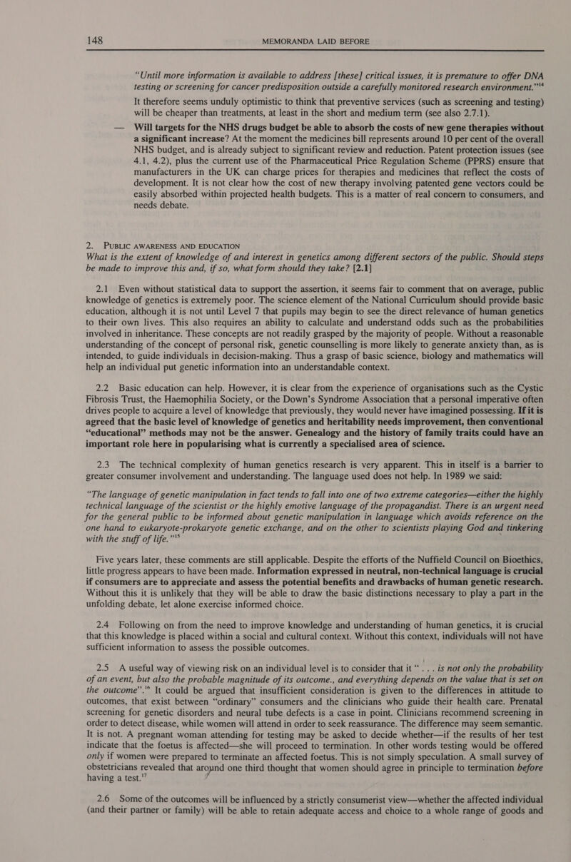  “Until more information is available to address [these] critical issues, it is premature to offer DNA testing or screening for cancer predisposition outside a carefully monitored research environment.” It therefore seems unduly optimistic to think that preventive services (such as screening and testing) will be cheaper than treatments, at least in the short and medium term (see also 2.7.1). — Will targets for the NHS drugs budget be able to absorb the costs of new gene therapies without a significant increase? At the moment the medicines bill represents around 10 per cent of the overall NHS budget, and is already subject to significant review and reduction. Patent protection issues (see 4.1, 4.2), plus the current use of the Pharmaceutical Price Regulation Scheme (PPRS) ensure that manufacturers in the UK can charge prices for therapies and medicines that reflect the costs of development. It is not clear how the cost of new therapy involving patented gene vectors could be easily absorbed within projected health budgets. This is a matter of real concern to consumers, and needs debate. 2. PUBLIC AWARENESS AND EDUCATION What is the extent of knowledge of and interest in genetics among different sectors of the public. Should steps be made to improve this and, if so, what form should they take? [2.1] 2.1 Even without statistical data to support the assertion, it seems fair to comment that on average, public knowledge of genetics is extremely poor. The science element of the National Curriculum should provide basic education, although it is not until Level 7 that pupils may begin to see the direct relevance of human genetics to their own lives. This also requires an ability to calculate and understand odds such as the probabilities involved in inheritance. These concepts are not readily grasped by the majority of people. Without a reasonable understanding of the concept of personal risk, genetic counselling is more likely to generate anxiety than, as is intended, to guide individuals in decision-making. Thus a grasp of basic science, biology and mathematics will help an individual put genetic information into an understandable context. 2.2 Basic education can help. However, it is clear from the experience of organisations such as the Cystic Fibrosis Trust, the Haemophilia Society, or the Down’s Syndrome Association that a personal imperative often drives people to acquire a level of knowledge that previously, they would never have imagined possessing. If it is agreed that the basic level of knowledge of genetics and heritability needs improvement, then conventional ‘educational’ methods may not be the answer. Genealogy and the history of family traits could have an important role here in popularising what is currently a specialised area of science. 2.3 The technical complexity of human genetics research is very apparent. This in itself is a barrier to greater consumer involvement and understanding. The language used does not help. In 1989 we said: “The language of genetic manipulation in fact tends to fall into one of two extreme categories—either the highly technical language of the scientist or the highly emotive language of the propagandist. There is an urgent need for the general public to be informed about genetic manipulation in language which avoids reference on the one hand to eukaryote-prokaryote genetic exchange, and on the other to scientists playing God and tinkering with the stuff of life.” : Five years later, these comments are still applicable. Despite the efforts of the Nuffield Council on Bioethics, little progress appears to have been made. Information expressed in neutral, non-technical language is crucial if consumers are to appreciate and assess the potential benefits and drawbacks of human genetic research. Without this it is unlikely that they will be able to draw the basic distinctions necessary to play a part in the unfolding debate, let alone exercise informed choice. 2.4 Following on from the need to improve knowledge and understanding of human genetics, it is crucial that this knowledge is placed within a social and cultural context. Without this context, individuals will not have sufficient information to assess the possible outcomes. 2.5 A useful way of viewing risk on an individual level is to consider that it “. . . is not only the probability of an event, but also the probable magnitude of its outcome., and everything depends on the value that is set on the outcome”.'® It could be argued that insufficient consideration is given to the differences in attitude to outcomes, that exist between “ordinary” consumers and the clinicians who guide their health care. Prenatal screening for genetic disorders and neural tube defects is a case in point. Clinicians recommend screening in order to detect disease, while women will attend in order to seek reassurance. The difference may seem semantic. It is not. A pregnant woman attending for testing may be asked to decide whether—if the results of her test indicate that the foetus is affected—she will proceed to termination. In other words testing would be offered only if women were prepared to terminate an affected foetus. This is not simply speculation. A small survey of obstetricians revealed that around one third thought that women should agree in principle to termination before having a test.’ 2.6 Some of the outcomes will be influenced by a strictly consumerist view—whether the affected individual (and their partner or family) will be able to retain adequate access and choice to a whole range of goods and